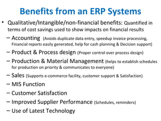 Benefits from an ERP Systems
• Qualitative/Intangible/non-financial benefits: Quantified in
terms of cost savings used to show impacts on financial results
– Accounting (Avoids duplicate data entry, speedup invoice processing,
Financial reports easily generated, help for cash planning & Decision support)
– Product & Process design (Proper control over process design)
– Production & Material Management (helps to establish schedules
for production on priority & communicates to everyone)
– Sales (Supports e-commerce facility, customer support & Satisfaction)
– MIS Function
– Customer Satisfaction
– Improved Supplier Performance (Schedules, reminders)
– Use of Latest Technology
 