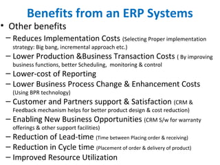 Benefits from an ERP Systems
• Other benefits
– Reduces Implementation Costs (Selecting Proper implementation
strategy: Big bang, incremental approach etc.)
– Lower Production &Business Transaction Costs ( By improving
business functions, better Scheduling, monitoring & control
– Lower-cost of Reporting
– Lower Business Process Change & Enhancement Costs
(Using BPR technology)
– Customer and Partners support & Satisfaction (CRM &
Feedback mechanism helps for better product design & cost reduction)
– Enabling New Business Opportunities (CRM S/w for warranty
offerings & other support facilities)
– Reduction of Lead-time (Time between Placing order & receiving)
– Reduction in Cycle time (Placement of order & delivery of product)
– Improved Resource Utilization
 
