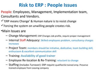 Risk to ERP : People Issues
People: Employees, Management, Implementation team,
Consultants and Vendors.
‘ERP means Change’ & Human nature is to resist change
Forcing the system on unwilling people creates risk.
•Main Issues are
– Change Management: ERP Changes Job profile, require proper management
– Internal Staff Adequacy: Skilled employees problem, consultancy charges
increases
– Project Team: members should be initiative, dedicative, team building skill,
enthusiasm & excellent communication skill
– Training: Availability of good trainer
– Employee Re-location & Re-Training: reluctant to change
– Staffing (Includes Turnover): ERP require qualified & trained emp. Preserve
trained employee from Leaving company
 