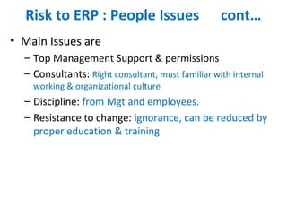 Risk to ERP : People Issues cont…
• Main Issues are
– Top Management Support & permissions
– Consultants: Right consultant, must familiar with internal
working & organizational culture
– Discipline: from Mgt and employees.
– Resistance to change: ignorance, can be reduced by
proper education & training
 
