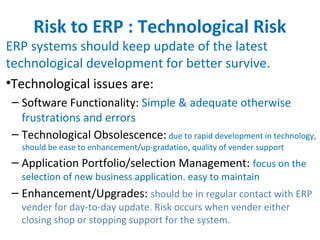 Risk to ERP : Technological Risk
ERP systems should keep update of the latest
technological development for better survive.
•Technological issues are:
– Software Functionality: Simple & adequate otherwise
frustrations and errors
– Technological Obsolescence: due to rapid development in technology,
should be ease to enhancement/up-gradation, quality of vender support
– Application Portfolio/selection Management: focus on the
selection of new business application. easy to maintain
– Enhancement/Upgrades: should be in regular contact with ERP
vender for day-to-day update. Risk occurs when vender either
closing shop or stopping support for the system.
 