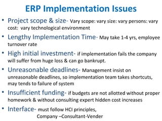 ERP Implementation Issues
• Project scope & size- Vary scope: vary size: vary persons: vary
cost: vary technological environment
• Lengthy Implementation Time- May take 1-4 yrs, employee
turnover rate
• High initial investment- if implementation fails the company
will suffer from huge loss & can go bankrupt.
• Unreasonable deadlines- Management insist on
unreasonable deadlines, so implementation team takes shortcuts,
may tends to failure of system
• Insufficient funding- if budgets are not allotted without proper
homework & without consulting expert hidden cost increases
• Interface- must follow HCI principles,
Company –Consultant-Vender
 