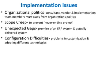Implementation Issues
• Organizational politics- consultant, vender & implementation
team members must away from organizations politics
• Scope Creep- to prevent ‘never-ending project’
• Unexpected Gaps- promise of an ERP system & actually
delivered system
• Configuration Difficulties- problems in customization &
adopting different technologies
 