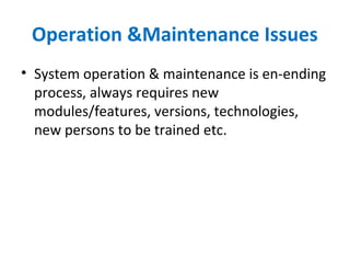 Operation &Maintenance Issues
• System operation & maintenance is en-ending
process, always requires new
modules/features, versions, technologies,
new persons to be trained etc.
 