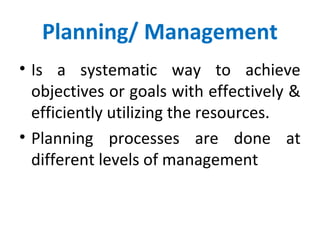 Planning/ Management
• Is a systematic way to achieve
objectives or goals with effectively &
efficiently utilizing the resources.
• Planning processes are done at
different levels of management
 