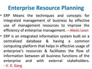 Enterprise Resource Planning
• ERP Means the techniques and concepts for
integrated management of business by effective
use of management resources to improve the
efficiency of enterprise management. – Alexis Leon
• ERP is an integrated information system built on a
centralized database & having a common
computing platform that helps in effective usage of
enterprise’s resources & facilitates the flow of
information between all business functions of the
enterprise and with external stakeholders.
- V. K. Garg
 