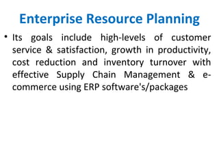 Enterprise Resource Planning
• Its goals include high-levels of customer
service & satisfaction, growth in productivity,
cost reduction and inventory turnover with
effective Supply Chain Management & e-
commerce using ERP software's/packages
 