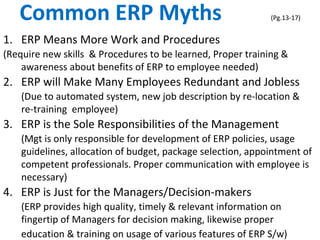 Common ERP Myths (Pg.13-17)
1. ERP Means More Work and Procedures
(Require new skills & Procedures to be learned, Proper training &
awareness about benefits of ERP to employee needed)
2. ERP will Make Many Employees Redundant and Jobless
(Due to automated system, new job description by re-location &
re-training employee)
3. ERP is the Sole Responsibilities of the Management
(Mgt is only responsible for development of ERP policies, usage
guidelines, allocation of budget, package selection, appointment of
competent professionals. Proper communication with employee is
necessary)
4. ERP is Just for the Managers/Decision-makers
(ERP provides high quality, timely & relevant information on
fingertip of Managers for decision making, likewise proper
education & training on usage of various features of ERP S/w)
 