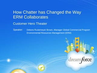 How Chatter has Changed the Way ERM Collaborates Debora Rustemeyer Brown, Manager Global Commercial Program Environmental Resources Management (ERM) Customer Hero Theater Speaker:  
