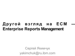 Другой взгляд на ECM
Enterprise Reports Management

Сергей Якимчук
yakimchuk@ru.ibm.com

—

 
