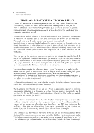 Exigen una mayor dedicación.
Necesidad de actualizar equipos y programas.

IMPORTANCIA DE LAS TICS EN LA EDUCACION SUPERIOR
En una sociedad la educación superior es uno de los motores de desarrollo
económico y uno de los polos de la educación a lo largo de la vida, en las
últimas décadas ha aumentado la población que solicita o requiere ingresar a
instituciones de educación superior como uno de los caminos que le permite
ascender en el nivel social.
Esta visión nos permite entender el nuevo orden mundial en el que deberá desarrollarse
la educación de nuestro país ya que ésta constituirá un factor que le permitirá a
Venezuela insertarse de mejor manera en el contexto internacional.
A principios de la presente década la educación superior abierta y a distancia cobró una
nueva dimensión en la educación superior por el potencial que ésta representa en un
mundo que reconoce cada vez más la importancia del conocimiento y la utilización de la
alta tecnología, dando como resultado una ampliación de la oferta educativa en esta
modalidad.
Una vez que se ha puesto en marcha este proceso de innovación tecnológica de la
educación superior es importante considerar que ya no se puede dar marcha atrás como
país, es necesario que se desarrollen sistemas educativos que aprovechen al máximo las
TIC, y que permitan a Venezuela estar presente en la sociedad global que requerirá
respuesta a necesidades distintas a las hasta ahora existentes.
La educación superior del futuro será una puerta de acceso a la sociedad del
conocimiento, quizá la puerta más importante por su situación privilegiada para
la generación y transmisión del saber humano. En la sociedad del
conocimiento, la universidad tradicional coexistirá con universidades virtuales y
con otras formas de universidad.
La formación de docentes en el uso de las Tecnologías de Información y Comunicación
dentro de la Educación superior se hace eminente.
Queda clara la importancia del uso de las TIC en la educación superior en sistemas
presenciales, virtuales o a distancia, y se han logrado avances sustanciales en la
introducción de las TIC en diversas instituciones educativas. Sin embargo, todavía
quedan muchos asuntos por atender
Uno de ellos es la formación de los docentes de educación superior en el uso de las TIC,
desde mi perspectiva uno de los factores primordiales que puede incidir para el éxito o
fracaso de los proyectos educativos que introducen las TIC son justamente los
profesores, ellos son los primeros que deben estar convencidos de las ventajas que
ofrece al proceso de enseñanza y aprendizaje la utilización de tecnologías.
Esta formación de docentes es necesaria dado que en las institutos docentes de las
distintas IES podemos encontrar una gran pluralidad de ideas y actitudes respecto de las
TIC, habrá seguramente profesores que estén en total desacuerdo con el uso de las TIC
y los habrá otros que estén del todo convencidos de las bondades de éstas, sin embargo,

 