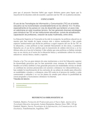 para que el proyecto funcione habrá que seguir distintos pasos para lograr que la
mayoría de los docentes estén de acuerdo y quieran usar las TIC en su práctica docente.
CONCLUSION
El uso de las Tecnologías de Información y Comunicación (TIC) en el ámbito
educativo se ha incrementado considerablemente en los últimos 10 ó 15 años,
especialmente en los países en vías de desarrollo que tardaron un poco más
en adentrarse en este novedoso terreno. Se han generado diversas estrategias
para introducir las TIC en las instituciones educativas: cursos de actualización,
capacitación de profesores, creación de aulas multimedia, entre otros.
La Educación Superior en Venezuela no ha sido la excepción, las políticas educativas en
nuestro país han tratado de lograr avances más o menos sustanciales y han creado
espacios institucionales que dictan las políticas a seguir respecto del uso de las TIC en
la educación, y estas políticas se han centrado básicamente en dos áreas, si podemos
llamarlas así, el uso de los satélites para la transmisión de señales televisivas y en los
últimos años en el uso de la Internet. Cabe señalar que estas políticas se habían centrado
muy en sus inicios en el sector de la educación básica y actualmente cubren los niveles
educativos: inicial, básico, medio y superior.

Gracias a las Tics un gran número de estas instituciones a nivel de Educación superior
ha desarrollado proyectos que les han permitido crear sistemas de educación virtual
basados en la Red, también se han generado proyectos de modalidades mixtas en donde
se combinan las sesiones presenciales con sesiones a distancia vía videoconferencias, y
han cuidado la transformación de las curriculas de sus planes de estudio para ofrecerlos
en modalidades virtuales y a distancia; otras IES están en el proceso de cambio y están
comenzando a rediseñar a su vez los planes de estudio para ofrecer la posibilidad de
cursar posgrados y licenciaturas a distancia vía Internet.
Vínculos de interés:
http://portal.educ.ar/debates/educacionytic/inclusion-digital/tic-e-educacion-intercultural.php
http://educatics.blogspot.com/
http://www.eduteka.org/TemaRecursos1.php

REFERENCIAS BIBLIOGRÄFICAS
Fainholc, Beatriz, Formación del Profesorado para el Nuevo Siglo. Aportes de la
Tecnología Educativa Apropiada, Lumen Humanitas, Buenos Aires, 2001, 185 pp.
Fainholc, Beatriz, Nuevas Tecnologías de la Información y la Comunicación en la
Enseñanza, Transformación, Argentina, 1997.

 