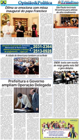 PÁG 4

2ª QUINZENA DE MARÇO DE 2013

Dilma se emociona com missa
inaugural do papa Francisco

A presidente Dilma Rousseff disse ter se emocionado com a missa, que marcou o começo do pontificado do papa Francisco, na
Praça São Pedro. Ela contou

que a missa, celebrada em
latim, grego e italiano, a
fez lembrar-se do passado.
"Foi uma missa muito
bonita. Gostei muito do
coro. Sou do tempo em que

a missa era rezada em latim, então eu me lembrei
[daquela época]", disse a
presidente. Dilma cumprimenta Papa Francisco após
missa inaugural. Dilma con-

Anuncie no jornal de Ermelino
Matarazzo & Ponte Rasa.
Ótimas promoções e formas
de pagamento... Ligue já!

tou que conversou rapidamente com o papa, na fila
de cumprimentos, Dilma
elogiou o empenho do
papa em priorizar o auxílio aos pobres, mas pediu
também que ele compreenda as "opções diferenciadas" no mundo. Ela ressaltou que o papa Francisco
"tem um papel importante
a cumprir".
Durante a homilia da
missa, o papa apelou aos
líderes políticos para que
sejam responsáveis. Francisco usou a expressão 'por
favor' ao pedir aos líderes
mundiais que assumam o
papel de 'guardiões', afastando os riscos de destruição e morte do mundo.
Francisco pediu ainda que
todos mantenham a esperança, mesmo nos momentos mais difíceis. Citou várias passagens bíblicas e
mencionou repetidas vezes
a palavra "responsabilidade".

2031-2364
2513-0928

A cidade de Americana também cai na Rede
Na última sexta-feira (15),
aconteceu em Americana, interior de São Paulo, no Anfiteatro do Colégio Objetivo,
o primeiro encontro de mobilização da Rede com muitas lideranças de vários partidos políticos e representantes da sociedade civil de toda
a região. O evento foi conduzido e organizado pelo
vereador e Secretário da Educação de Americana, Luciano Correa, hoje no PSDB.
O deputado federal Walter Feldman e fundador da
Rede aceitou o convite e foi
o responsável para expor sobre a criação da Rede Sustentabilidade, suas propostas de

mudanças com a implantação da Nova Política. Apresentar a Rede no evento em

Americana foi animador!
Além de reafirmar a ideia
da Rede de questionar o mo-

nopólio da Política pelos políticos e partidos, quero destacar o objetivo do grupo
em reconquistar a ação política pelos cidadãos, tornando a sociedade protagonista
na vida pública.
O Secretário de Educação,
Luciano Correa, demonstrou
sua empolgação e compromisso com as propostas da
Rede, afirmando que conseguirão 6 mil assinaturas com
facilidade na região. No final
da reunião, ficou pré-agendado um novo encontro na
Câmara Municipal de Sumaré, no dia 25 de março, com
a participação da Comissão
Estadual Provisória.

Prefeitura e Governo
ampliam Operação Delegada
Além de auxiliar no
combate ao comercio irregular, 3.898 policiais e
bombeiros irão contribuir
para a fiscalização de estabelecimentos, silêncio noturno e preservação do patrimônio
O prefeito Fernando
Haddad e o governador Geraldo Alckmin assinaram
nessa segunda-feira (18) o
convênio que amplia as atividades da Operação Delegada. Além de ajudar a
combater o comércio irregular, 3.898 Policiais Militares e Bombeiros poderão
ajudar na prevenção e fiscalização de incêndios em
estabelecimentos, no Programa de Silêncio Urbano
(PSIU) e na preservação do
patrimônio e equipamentos municipais. A assinatura foi feita no Palácio dos
Bandeirantes, Zona Sul.
"A partir de hoje as
equipes estão autorizadas a
formular esse plano de trabalho. Nós sabemos quais
são os bairros onde a vulnerabilidade, no quesito segurança, é melhor. São áreas que identificamos como
prioritárias para essa atuação", afirmou Haddad.
Essa ampliação resultou
do detalhamento do protocolo de intenções assinada
em janeiro entre o Estado
e o Município. "O plano de
trabalho é no dia-a-dia,
quando você vai alterando
os procedimentos. Obviamente que a Polícia Militar
vai levar alguns dias para se
adaptar ao convênio, mas
essa programação já vem
sendo discutida desde janeiro", destacou Haddad.

A respeito da proteção
do patrimônio e equipamentos municipais, as alterações têm o objetivo de dar
maior proteção aos edifícios, praças e outros equipamentos municipais na cidade. Os PMs que participam
da Operação também poderão prestar maior apoio ao
município quanto a fiscalização do Programa de Silêncio Urbano (PSIU). No período da noite atuarão cerca
de 1.300 policiais.
"Um terço do efetivo
será a noite, e não com o
escopo exclusivo no combate ao comércio ambulante", lembrou Haddad. "O
contingente que ficou alocado no período da manhã
ainda é grande. Então esta
é uma primeira experiência
de deslocar para a noite e
finais de semana justamen-

te para colaborar com as
atividades do Estado. Tenho
certeza que iremos recolher
os resultados dessa iniciativa", finalizou.
A Operação Delegada
permite que policiais e bombeiros desempenhem suas
funções em seus dias de folga de forma remunerada.
Com o convênio, os agentes poderão auxiliar no município no patrulhamento,
contribuindo para a redução de indicadores criminais.
Os PMs podem trabalhar até
oito horas por dia, e no máximo 80 horas mensais.
"O convênio está sendo
reformado e seu escopo ampliado. Ganha a sociedade,
com 3.898 policiais por dia,
que é o previsto na atividade, e ganha o policial que
tem no seu trabalho uma
melhora salarial. Toda ati-

vidade da Prefeitura que
haja necessidade, o policial
militar poderá atuar. Então
é um grande ganho para a
cidade, com mais policiamento na rua", afirmou Geraldo Alckmin.
Também participaram
da cerimônia o secretário
estadual de Segurança Pública, Fernando Grella Vieira, o comandante-geral da
PM, Coronel Benedito Roberto Meira e o secretário
municipal de Segurança Urbana, Roberto Porto.
Haddad ainda lembrou a
importância das parcerias
para a cidade: "Nós temos
que somar forças para São
Paulo brilhar e para conseguirmos resultados importantes. Este é o 6º convênio
que celebramos em 70 dias
de trabalho. O que a população quer neste momento
é que nós busquemos entendimento para oferecer o
melhor", ressaltou.

São Paulo terá mais
10 centros para atletas
de alto rendimento

Para reforçar o apoio ao
esporte, o Governo de São
Paulo vai criar mais 10 Centros de Excelência para atletas de alto rendimento no
Estado. O anúncio foi feito
na segunda-feira, 18, pelo
governador Geraldo Alckmin. Além da capital, as cidades de Bastos, Guarulhos,
Taubaté, Osasco, São Bernardo do Campo, Ribeirão Preto, Sorocaba, Atibaia, São
Caetano do Sul e Barretos
serão beneficiadas com o espaço. As prefeituras vão ceder os terrenos. Os prédios e
os equipamentos ficam a cargo do Governo do Estado.
Alckmin também anunciou o aumento no programa Bolsa Talento Esportivo,
que contará com 592 bolsas
e 2.532 atletas. Além disso,
a lei de incentivo ao esporte
passará de R$ 60 milhões
para R$ 80 milhões. "O esporte educa para o convívio
social. Você aprende a per-

der e a ganhar, a ter disciplina e a conduta em sociedade. Por isso, este investimento que o Governo esta fazendo é para estimular a prática esportiva", afirmou o governador.
Para participar do programa, o aluno deve estudar em
escola pública, não ter nenhum tipo de patrocínio e
fazer parte de uma família
com renda de até três salários mínimos por mês.
O evento dos anúncios
contou com a presença do
ginasta Arthur Zanetti, medalhista de ouro nos Jogos
Olímpicos de Londres nas
argolas, a ginasta Daiane dos
Santos e a saltadora Maurren Maggi, ouro nos Jogos
de Pequim. O governador
destacou a importância do
Bolsa Talento ao lembrar que
Zanetti fez parte do programa. "Arthur é resultado do
bom trabalho do Bolsa Talento Esportiva."

ENEM: texto com receita
de miojo ganha nota 560
e gera debates.

Uma redação com receita
de Miojo no Exame Nacional
2012 (Enem) recebeu nota 560
e gerou debates sobre os critérios de correção. O tema
proposto no exame foi "Movimentos imigratórios para o
Brasil no século XXI", no entanto, dois corretores entenderam como "adequados" a
abordagem por parte de um
candidato que nos dois primeiros parágrafos chega a
comentar a questão da imigração. Mas, no parágrafo
seguinte, descreve o modo de
preparo do macarrão instantâneo: "Para não ficar muito
cansativo, vou agora ensinar
a fazer um belo miojo, ferva
trezentos ml's de água em
uma panela, quando estiver
fervendo, coloque o miojo,
espere cozinhar por três minutos, retire o miojo do fogão, misture bem e sirva".
Das 24 linhas da redação,
quatro foram reservadas
apenas para descrever o
modo de preparo da massa. Em nota, o MEC entende que o estudante abordou

o tema de forma "adequada", embora "previsível" e
com "argumentos superficiais". Afirmou também,
que "a presença de uma receita no texto do participante foi detectada pelos
corretores e considerada
inoportuna e inadequada,
provocando forte penalização especialmente nas competências 3 e 4". O órgão
entende que o aluno não
fugiu do tema nem teve a
intenção de anular a redação, pois não feriu os direitos humanos e não usou palavras ofensivas. Entretanto, os critérios estão longe
de serem consensuais. Para
o coordenador de Língua
Portuguesa e Redação do
Colégio ph, Filipe Couto, os
critérios de correção não
são claros. De acordo com
o professor de redação do
curso Pensi e da Escola Modelar Cambaúba, Raphael
Torres, o candidato cometeu erros graves ao usar a
primeira pessoa do singular
e verbos no imperativo.

 