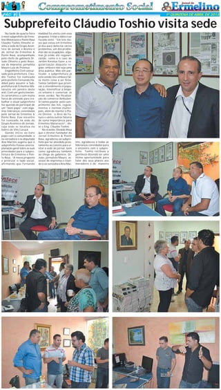 PÁG 4

1ª QUINZENA DE ABRIL DE 2013

Subprefeito Cláudio Toshio visita sede
Na tarde de quarta-feira
o novo subprefeito de Ermelino Matarazzo e Ponte Rasa
Claudio Toshio Itinoshe visitou a sede do Grupo Acontece de Jornais e Revista e
do Jornal de Ermelino &
Ponte Rasa, acompanhado
pelo chefe de gabinete Dr.
João Oliveira e pelo Assessor de Imprensa, jornalista
Mauro Luiz de Proença.
Engenheiro Civil concursado pela prefeitura, Claudio Toshio foi nomeado
pelo prefeito Fernando Haddad para assumir a Subprefeitura de Ermelino Matarazzo em janeiro deste
ano. Com um gesto bastante carismático e com muita
força de vontade para trabalhar o atual subprefeito
fez questão de participar de
um “bate papo” com algumas lideranças convidadas
pelo Jornal de Ermelino &
Ponte Rasa. Esse encontro
foi realizado na sede do
Grupo Acontece de Jornais,
cuja sede se localiza no
bairro de Vila Curuçá.
Dando início ao bate
papo com a comunidade a
ex-vereadora e ex-deputada
Ana Martins sugeriu que o
subprefeito fizesse uma explanação geral sobre as suas
prioridades para a subprefeitura de Ermelino e Ponte Rasa. “A nossa proposta
é priorizar o lado social,
afirmando que Fernando

Haddad foi eleito com essa
proposta. Então a idéia é ser
focada nisto. “Em três meses que estou em Ermelino
já deu para detectar vários
problemas, um dos problemas são as ocupações, algumas já estão até regularizando, como é o caso do
Jardim Keralux fazer a regularização daquela região, embora não seja uma
área pública. Mas sim particular, a subprefeitura já
está vendo isto embora falta muito coisa a ser feita.
Temos também que priorizar o atendimento à população, intensificar a limpeza urbana e conservar as
áreas verdes. Na fiscalização do comércio Ambulante vamos pautar pelo cumprimento das leis, regulamentos e normas municipais, além de manter o Plano Diretor, o Arco do Futuro e vários outros fatores
de suma importância para
Ermelino Matarazzo”, disse o Eng. Cláudio Toshio.
Na ocasião, Divaldo Rosa
que é diretor-fundador do
Jornal Ermelino & Ponte
Rasa, agradeceu ao subprefeito por ter atendido prontamente ao convite para visitar a sede do jornal, bem
como agradeceu também
ao chege de gabinete, Dr.
João, jornalista Mauro, assessor de imprensa e citando a ex-vereadora Ana Mar-

tins, agradeceu a todas as
lideranças convidadas para
o encontro com o subprefeito. Toshio retribuiu a
gentileza dizendo ser uma
ótima oportunidade para
falar dos seus planos aos
moradores e de maneira

 