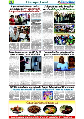 PÁG 3

2ª QUINZENA DE MAIO DE 2013

Supervisão de Cultura realiza
Subprefeitura de Ermelino
premiação do “1º Concurso de recebe delegação Holandesa
Fotografias Revelando Ermelino”
Após criteriosa escolha
por parte do júri, foram escolhidas as quatro fotos finalistas, e nessa ocasião todos receberam os prêmios
por suas obras.

Os premiados foram:

Foi realizada na Terça
Feira passada dia 21 de Junho, a cerimônia de entrega do "1º Concurso de Fotografias Revelando Ermelino". Esse concurso foi uma
iniciativa da Supervisão de

Cultura da Subprefeitura de
Ermelino Matarazzo, o objetivo principal foi o de revelar "olhares" mais profundos de fotógrafos profissionais ou amadores do
bairro.

1º Petrucia Faria de Lima
2º Rosangela Molina
Pukaro
3º Rafael Dias Limberger
4º Douglas de Campos
Coincidentemente nessa
mesma data a Biblioteca
Municipal Rubens Borba Alves de Moraes, comemorou
23 anos de existência, e
para abrilhantar ainda mais
essa data realizou conjuntamente com a premiação
do Concurso de Fotografia
um sarau poético. Esse sarau contou com a ilustre
presença do Sr. João Cidrão,
filho do renomado e mundialmente conhecido poeta do nordeste brasileiro
Antonio Gonçalves da Silva, mais conhecido como
"Patativa do Assaré".
Foram inúmeros poemas
recitados, e houve também
uma oportunidade para que
os presentes nessa atividade
pudessem interagir com
questões e comentários a
respeito da vida desse grande poeta nacional.

Grupo invade campus da USP, faz 30
reféns e saqueia caixas eletrônicos
De acordo com PM, cerca de 30 pessoas foram feitas reféns. Vinte criminosos
invadiram o campus, segundo Polícia Civil.
Cerca de 20 criminosos
invadiram o campus da Universidade de São Paulo
(USP), em Ermelino Matarazzo, na noite desta terça-feira (21). De acordo com a Polícia Civil, a quadrilha rendeu os seguranças da universidade e saqueou dois caixas eletrônicos.
A ação teve início por
volta das 22h desta terça. O
grupo invadiu o campus
usando quatro veículos ainda não identificados pela
polícia. Armados, eles fizeram aproximadamente 30
pessoas reféns, segundo a
Polícia Militar. As vítimas
eram vigias da universidade
e foram amarradas com fita
isolante. Ninguém ficou ferido.
Ainda de acordo com a
Polícia Civil, a ação durou
pelo menos três horas. A

quadrilha utilizou maçaricos
para arrombar dois caixas
eletrônicos da universidade.
Após o roubo, os criminosos fugiram. A quantia levada pelo grupo não foi informada. O local não possui câmeras de seguranças que
possam colaborar com as investigações policiais.
Por meio de sua assessoria, a USP informou que o
crime ocorreu nos caixas ele-

trônicos do Banco do Brasil
e do Santander, localizados
no Prédio do Ciclo Básico da
Escola de Artes, Ciências e
Humanidades (EACH). As aulas na universidade eram realizadas normalmente na
manhã desta quarta-feira
(22).
O caso foi encaminhado
ao 62º Distrito Policial da
capital, também em Ermelino Matarazzo.

Subprefeitura de Ermelino
Matarazzo recebeu no ultimo dia 17/05/2013, delegação
holandesa para debater ações
conjuntas entre as cidades de
Amsterdam e São Paulo, nas
áreas de educação, esportes,
lazer e recreação.
A Subprefeitura de Ermelino Matarazzo recebeu o
Sr.Michel Kanters - Diretor
do Departamento de Desenvolvimento Social, a Sra.
Gimbrère - Gerente Senior de
Relações Internacionais e a
Sra. Joelke Offringa do Instituto Plataforma Brasil que
representa a Fundação Johan
Cruyff no Brasil.
O intuito de estreitar relações e visando futuros projetos e parcerias a delegação
holandesa teve como principal objetivo conhecer o projeto "Cruyff Court", instalado no CDC Flor da Mocidade do Burgo Paulista, que é
administrado pelo Instituto
Plataforma Brasil, em seguida visitou o projeto Clube
Escola do CDC Délio de Carvalho, projetos esses que possibilitam a integração social
de crianças, jovens e idosos
de todos os gêneros através
de práticas esportivas.
Durante a visita puderam
observar e conhecer os projetos e também os participantes, em suas manifestações, Kanters expressou em

suas palavras sua impressão:
"Fiquei muito feliz em conhecer os projetos, essas crianças demonstram em suas

atitudes uma alegria incrível
e muito mais, a capacidade
de aprendizagem foi o que
mais me impressionou!".

Homem degola a própria mulher
grávida em Ermelino Matarazzo
O homem que degolou a
própria mulher, grávida de
nove meses, deve ser preso
assim que sair do hospital.
Segundo a Polícia Militar, na
madrugada desta quarta-feira (22), após uma discussão
do casal, ele cortou a jugular da vítima e, em seguida,
cortou os pulsos.
O marido, de 36 anos, permanece internado no Hospital Municipal Professor Doutor Alípio Correa Netto, mais
conhecido como Ermelino
Matarazzo. Segundo a Secretaria Municipal de Sáude, ele
está estável, mas não há previsão de alta médica.
Ele e a mulher, de 31
anos, discutiram na casa
onde moravam, na rua Paulina Augustin, no bairro Ermelino Matarazzo, na zona
leste da capital paulista. A
Polícia Militar foi chamada
e encontrou o suspeito sangrando muito.
O SAMU foi acionado por
vizinhos que ouviram os gritos de socorro e ela chegou

quase uma hora depois
quando não havia mais possibilidade de qualquer tentativa de socorro à Rosana
Maura Ferreira Rodrigues, de
31 anos. O fato foi testemulhado por outro filho do casal, um menino de sete anos
que está em estado de choque na casa dos tios e o
agressor já tinha passagem
pela polícia por roubo. O crime teria sido cometido pelo
fato do Glauber Rodrigo Rodrigues, de 36 anos, ser usu-

ário de drogas que teria ingerido em um bar após o trabalho em uma firma de terraplanegemOs cortes que o
homem desferiu contra si
não são profundos e não requereu cirurgia segundo o
Hospital Alípio Corrêa Neto.
A mulher foi esfaqueada
no pescoço e morreu no local. Não foi possível salvar a
vida do bebê. A ocorrência
foi registrada no 62º Distrito
Policial, de Ermelino Matarazzo.

18º Olímpiadas Integração do Grupo Educacional Drummond
O Mundo Encantado de Walt Disney Será Tema de Abertura
Chegamos a 18ª edição
do evento mais aguardado
pelos alunos dos colégios e
da faculdade que fazem
parte do Grupo Educacional
Drummond: a "Olimpíadas
Integração".
Durante o evento, os
atletas/estudantes de cada

uma das quatro unidades
(Vila Formosa, Tatuapé,
Penha e Ponte Rasa) competem entre si em vários
esportes, onde o importante não é apenas vencer,
mas participar desta grande festa além de fazer novas amizades.

A cerimônia de abertura
acontece dia 15 de Junho,
Sábado às 19h30 no Sport
Club Corinthians Paulista e
a entrada gratuita. Venha e
traga sua família para assistir lindos espetáculos de
dança preparados por nossos alunos para uma festa

imperdível. O tema deste
ano é o mundo encantado
de Walt Disney.
Os alunos do Grupo
Drummond que querem participar dos jogos devem
acessar o blog abaixo para
mais informações.
Serviço: 18ª Olimpíadas

Integração 2013 - "O Mundo
Encantado de Walt Disney"
- Data: 15 de Junho (Sábado)
- 19h30 - Local: Sport Club
Corinthians Paulista (ginásio
principal) - Endereço: Rua
São Jorge, 777 - Tatuapé Blog oficial: olimpiadas
integracao.blogspot.com.br

C s d N r eP a a1
aa o ot rç 1

Comidas típicas • Porções • Petiscos e pertences para sua alimentação em geral

Rua Reverendo Álvaro Reis, 450 - Jd. Verônia -  2214-2580

 