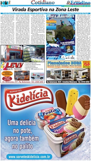 PÁG 5

1ª QUINZENA DE SETEMBRO DE 2013

Virada Esportiva na Zona Leste
Virada Esportiva 2013 acontece nos dias 21 e 22 de setembro. Confira os destaques da Virada na Zona Leste de São Paulo
A Virada Esportiva tem
como um de seus principais
objetivos facilitar o acesso de
toda a população ao esporte, lazer e recreação. Na Zona
Leste não será diferente.
No Itaim Paulista e em
Itaquera, o clima será radical. No Centro Esportivo Vila
Curuça haverá a Caravana
Radical (sáb. e dom. - 10h às
17h), com clínicas de surf,
stand up padle, skate, slackline, parkour, além de atividades lúdicas e no Parque do
Carmo (sáb. e dom. - 9h às
17h) será realizado o Air
Show, com simulador de paraquedismo, balão de ar
quente, simulador de asa
delta e bungee jump. No local ainda haverá o Circo no
Parque (sáb. e dom. - 9h às
17h). No SESC Itaquera, será

possível praticar tênis (sáb.
e dom. às 11h), balonismo
(dom. às 9h), bumerangue
(dom. às 13h30) e soltar pipas (sáb. a partir das 13h30).
O Parque Esportivo dos
Trabalhadores (PET), localizado no bairro de Vila Formosa, também será um dos principais pontos dessa Virada Esportiva. No local haverá torneio de tênis (sáb. às 20h até
dom. às 4h), a corrida infantil da SEME (sáb. - 8h às 12h)
e o evento Rei da Piscina
(dom. - 8h às 18h). Nele, o
público poderá aproveitar o
clima gostoso da primavera
para aprender as técnicas do
wakeboard, jogar frescobol,
entre outras atividades. O PET
também recebe a já tradicional Corrida 24 horas (com início no sáb. às 14h e término

no dom., também às 14h).
Para quem curte andar de
bicicleta por São Paulo, o
polo da Penha será uma ótima opção. No Centro Esportivo Vila Manchester haverá
o Lazer sobre Rodas (dom. 9h às 17h), que consiste em
ciclismo com obstáculos recreativos para todas as idades. E haverá um passeio ciclístico (dom. - 8h às 12h)
com saída e chegada na Avenida Calin Eid, 1327 (Tiquatira). A volta passará pelo
Parque Linear.
Em São Miguel Paulista, a
Virada acontece no Parque do
Jacuí. As crianças de até 12
anos poderão aproveitar as
atrações da Viradinha Esportiva (sáb. e dom. - 10h às 17h)
e os mais velhos podem participar do Futebol Mania (sáb.

• Tintas Residenciais
• Texturas e Revestimentos
• Tintas Industriais
• Acessórios p/ Pintura
• Mais de 1000 opções de cores
Atendimento
Técnico
Personalizado
Tudo em
5 vezes
sem Juros

www.tintaslevy.com.br

Av. Buturussu, 217 - Pq. Buturussu - Tel.: 2546 3203

- 10h às 22h e dom. - 10h às
17h), que terá pebolim humano, futebol de botão, de salão, de sabão e videogames.
Em Cidade Tiradentes, a
programação fica por conta
dos CEUs Água Azul (sáb. e
dom. - 8h às 17h) e Inácio
Monteiro (sáb. e dom. - 8h às
20h). No primeiro, haverá
apresentação de fanfarras,
vôlei com lençóis, muay thai,
hidroginástica, goalball, karatê, entre outras atrações. No
segundo, haverá vários festivais e atividades na piscina,
torneio de xadrez, pilates,
boxe, jiu jitsu e parkour.
O CEU Jambeiro (sáb. - 8h
às 20h e dom. - 9h às 20h) e o
CEU Lajeado (sáb. e dom. - 9h
às 18h) programaram atividades e aulas especiais para a
Virada em Guaianases, com
esportes coletivos, de lutas,
danças e até baile para a 3ª
Idade. Em Ermelino Matarazzo, a Virada Esportiva acontece no CDC Danúbio (sáb. 7h30 às 18h30 e dom. 8h30 às
18h30), no CE 29 de Junho
(sáb. - 8h às 3h e dom. - 8h às
18h), e no Centro Esportivo
Délio de Carvalho (sáb. e dom.
- 7h às 20h), com ginásticas,
dança e jogos de futebol e
futsal para todas as idades.

 