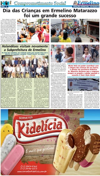 EDIÇÃO ESPECIAL 15/10/2013

PÁG 5

Dia das Crianças em Ermelino Matarazzo
foi um grande sucesso
Para alegrar e deliciar
ainda mais o Dia das Crianças e como uma forma de
fazer a diferença em relação a sua responsabilidade
social na comunidade, a tradicional sorveteria Kidelícia
vem fazendo um belo trabalho social na região de
Ermelino Matarazzo e Ponte Rosa.
A sorveteria Kidelícia
participa de forma envolvente, todos os anos, apoiando a comemoração do
"Dia das crianças" através
de doações de sorvetes em

Holandêses visitam novamente
a Subprefeitura de Ermelino
No final dos trabalhos, foi realizada ainda uma reunião final com o
objetivo de expandir o projeto "Cruyff Courts" na região.

Paulista. Na ocasião além
de conhecerem o local algumas das autoridades presentes puderam realizar um
"jogo amistoso" Brasil X
Holanda com as crianças
participantes do projeto.
Além das referidas autoridades, também estiveram
acompanhando a delegação vários representantes
de empresas parceiras que
patrocinam e apoiam o
projeto, além de algumas
empresas holandesas com
sede no Brasil.
E, após um dia intenso
de trabalho, foi realizada
ainda uma reunião de encaminhamentos com o objetivo de expandir o projeto em nossa região.

Muito feliz em poder contribuir com
a alegria das crianças do seu bairro,
o diretor da sorveteria Kidelícia
Sr. Mauricio declarou que a empresa
sempre se propõe a ajudar quando o
assunto é fazer Ação Social

○○○○○○○○○○○○○○○○○○○○○○○

ral Adjunto. Robert van den
Hum - Diretor de Política
Econômica do Ministério da
Economia. Sandra Pompe Gerente de Projetos do Ministério da Economia. Ruben Dubelaar - Diretor de
Programas de Infra Estrutura e Esportes
Após a reunião de apresentação dos integrantes
dessa missão foi mostrado
um vídeo institucional e em
seguida todos puderam visitar o pólo local do projeto "Cruyff Courts", programa idealizado pelo Instituto Plataforma Brasil na subprefeitura de Ermelino. O
local escolhido para essa visita foi o CDC Flor da Mocidade no bairro do Burgo

○○○○○○○○○○○○○○○○○○○○○○○

Dando continuidade às
atividades de intercâmbio, e
visando um fortalecimento
ainda maior em futuros projetos e parcerias, uma delegação holandesa visitou novamente a subprefeitura de
Ermelino Matarazzo. Todas
as atividades feita por eles
foi realizada com a supervisão de esportes da nossa subprefeitura. A delegação foi
composta de inúmeras autoridades do governo Holandês, entre elas:
O Sr. Marten Van Den
Berg - Diretor-Geral Adjunto de Relações Econômicas
Externas. Jan Gijs Schouten
- Cônsul Geral da Holanda
na cidade de São Paulo. Rogier van Tooren - Cônsul Ge-

vários pontos da região,
proporcionando alegria a
todos os baixinhos. Neste
ano a empresa fez mais
uma vez a sua tradicional
distribuição de picolés e sorvetes.
Diversas entidades da região foram beneficiadas
com as doações da Kidelícia, tais como: Projeto Ser
Como uma Criança, Comunidade Ativa C. A .T, Irmãos
Coragem Futebol Clube,
Associação Paulista Cultural
Paulina, entre outras.
O secretário do Futebol
Clube do "Irmãos Coragem"
, José Wizelones de Souza,
afirmou que a parceira feita com a sorveteria Kidelícia foi um sucesso total e
alegrou muito as crianças
da comunidade. "Eles doaram 400 sorvetes de sabores diversos, todos com muita qualidade e nós estamos
satisfeitos com a colaboração. Gostaríamos de agradecer pelo apoio a nossa
Festa das Crianças e esperamos receber o apoio no ano

que vem novamente", declarou ele.
Muito feliz em poder
contribuir com a alegria das
crianças do seu bairro, o diretor da sorveteria Sr. Mauricio declarou que a empresa sempre se propõe a ajudar quando o assunto é fazer Ação Social: "A Kidelícia é uma empresa que sempre se preocupou com o

bem estar dos moradores da
nossa região. Sempre apoiamos iniciativas comunitárias que buscam a melhoria
da qualidade de vida das
nossas crianças e dos nossos
jovens. Apoiar projetos sociais no dia da criança é
uma forma prazerosa de
contribuir para um mundo
melhor, menos violento e
mais fraterno", finaliza ele.

 
