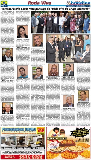 Pág 4

1a quinz. de novEMBRO de 2013

Vereador Mario Covas Neto participa do “Roda Viva do Grupo Acontece”
O Grupo Acontece de Jornais e Revista recebeu nesta
sexta-feira (08) a visita do
vereador Mário Covas Neto
(PSDB), que veio participar
de um Café da Manhã com
lideranças da zona leste e
do Programa Roda Viva do
Grupo Acontece, onde quem
formula as perguntas são
as lideranças convidadas.
Participaram do encontro:
lideranças políticas tais como
Geraldo Malta, Arthur Xavier,
Wellington Paulo, Dionízio
Malta, Fernando Malta, Marli
Machado, Marcos Azevedo e
Expedito Marinho. Empresários como: Edson Coqueiro
Filho (Associação dos Empresários do Itaim Paulista);
Givaldo Viturino (Macrobyte),
Jeremias (Espaço Mais Planejados), Edmilson Ferreira
(ACSP), Carolina Chiavaloni
(OAB), Jorge Yoshio e Claudio
(gerentes do Santander), o
músico Sergio Avante e o aposentado Roberto Figueiredo.
Os nomes foram escolhidos
por representar setores expressivos da sociedade. Segue
abaixo a entrevista:

Arthur Xavier: Vereador,
eu gostaria de falar sobre o
Plano Diretor, quando fui subprefeito da Cidade Tiradentes
me lembro das dificuldades
para levar uma empresa para
lá e não conseguia levar uma
indústria devido à questão
do plano diretor na Cidade
Tiradentes que até hoje é
uma fazenda, Fazenda Santa
Etelvina. Você tem conhecimento desse assunto? Se não
tem, eu gostaria que pensasse
sobre o plano diretor de São
Paulo, em especial, na Cidade
Tiradentes.
Mario Covas Neto: O
objetivo do Plano Diretor é
estabelecer normas e regulamentos que permitam propiciar o desenvolvimento da
cidade, para onde crescer, que
áreas devem ser preservadas,
onde pode ser instalada uma
indústria, onde é área de residência, etc. É preciso aproximar os empregos das pessoas.
Temos audiências públicas
semanalmente na Câmara
Municipal e, infelizmente, são
pouco frequentadas pela comunidade. Quanto maior for
a participação, maior são as
chances de mudanças, quem
conhece os problemas são os
próprios moradores.

Edmilson Ferreira: A
Zona Leste tem um sério
problema de Vias Públicas,
que de certa forma impede o
crescimento da região. O que
o senhor pensa sobre esse
assunto?
Mario Covas Neto: Isto é
um fato que desde a época em
que meu pai foi prefeito há

30 anos, já era um problema
sério aqui na região. Com a
construção do Itaquerão, ele
trará uma grande melhoria
neste setor. Agora eu volto a
insistir no que já tinha falado
anteriormente, que a população precisa participar mais e
cobrar mais dos governos. Só
assim os vereadores terão força para cobrar mais projetos
de melhorias para a região.

Carolina Chiavaloni:
Vereador, faço parte da comissão da Ação Social da OAB.
Quero aproveitar e perguntar
sobre quais são os projetos
para nossa região nesta área
de Ação Social?
Mario Covas Neto: Não
tenho nenhum projeto em
relação a isto e estou disposto
a ouvir os seus e ver como posso contribuir. Eu não tenho
nenhuma ação desenvolvida
para cada tipo de bairro,
como já falei, as demandas
que chegam eu vou tentando responder na medida das
minhas possibilidades. O que
posso fazer é denunciar, fiscalizar, pedir e fazer o que tiver
ao meu alcance. Mas eu não
tenho algo nem pra cá, nem
para outro lugar, nesta área.

Fernando Malta: Qual o
real impacto do aumento da
IPTU para a zona leste?
Mario Covas Neto: O
que acontece é o seguinte:
primeiramente se vende a
idéia de que os bairros mais
pobres tiveram redução no
IPTU e que os bairros mais
ricos tiveram aumento maior
e que portanto fizeram uma
distribuição de renda, tirando
dos mais ricos para pagar a
conta dos mais pobres, este
é o conceito que tem sido
vendido. Porém isto não é
verdadeiro. O que ocorre é
que existem, em cada bairro,
padrões diferentes. Segunda
questão: a pessoa já tem hoje
o IPTU mais caro do Brasil, das
capitais São Paulo é o mais
caro. Terceira coisa, este aumento significa muito mais do
que qualquer remuneração
que qualquer trabalhador
teve ao longo destes anos.
Não pode se deixar enganar
pelos discursos de quem quer
convencer que está fazendo o
beneficio. O PT tem sido muito hábil neste ano em vários
projetos que eles levam para
a Câmara, onde se tem um
pingo de bondade num poço
de maldade.
Marcos Azevedo: Vereador Covas, as entidades
sociais enfrentam muitas dificuldades para se credenciar
a projetos do governo devido
às exigências dos órgãos responsáveis por liberação de re-

cursos. Como o senhor pode
ajudar a resolver esse problema das associações?
Mario Covas Neto: Eu
me coloco à disposição para
ajudar no que for necessário
em termos de documentação das entidades. Isto está
me parecendo uma questão
burocrática de exigências.
Acredito que as subprefeituras deveriam resolver estes
assuntos, neste caso o que
eu posso fazer é me colocar
numa posição de ajudar as
entidades e, eventualmente,
alguns projetos sociais.

Edson Coqueiro: Minha
pergunta é sobre a problemática do Terminal de Ônibus
aqui do Itaim Paulista, sobre
este projeto de mobilidade
urbana criado pela SPTrans,
onde eles irão desapropriar
os comércios já existentes e,
em média, teremos 10 mil desempregos. Gostaria de saber
sobre a posição do vereador. E
o que a população pode fazer
para impedir a desapropriação destas áreas?
Mario Covas Neto: Bom,
vejamos, eu não sou contra
que se tenham terminais de
ônibus, a questão não é termos os terminais, a questão
é como está sendo o processo
de escolha dos locais para
eles! Da mesma forma que o
Itaim tem problemas, a zona
norte também está tendo problema com isto. Há uma certa
prepotência da prefeitura,
o projeto de criação destes
terminais foi para a Câmara
sem definir quando serão,
onde serão e o que terá. Nós
só temos ideia do que será,
de ouvir falar, pois nada está
detalhado no projeto. E eles
já estão tratando como se o
projeto já estivesse acontecendo. Antes de mais nada,
eles precisam ouvir melhor a
comunidade. Então contem
comigo para ser contra.
Dionízio Malta: Vereador, o que o senhor está
achando das manifestações de

Quer ver sua marca em destaque no
maior veículo de Comunicação da Região.
Aproveite nossas promoções de anuncios!

Ligue e
anuncie

2031-2364
2513-0928

hoje não só aqui em São Paulo
como em todo o Brasil?
Mario Covas Neto: As
manifestações no meu entendimento foram variadas, sem um comando claro,
e sendo todas elas temas
de insatisfação popular. As
manifestações que tiveram
temas pontuais, como, por
exemplo, em relação ao aumento da passagem, assim
que o aumento deixou de
existir, a luta também deixou
de existir. Porém, quando a
pessoa tem temas não específicos, o que acontece é que a
manifestação deixa de acontecer em um determinado
momento e a população não
se mobiliza mais com aquilo
e vai passar para aquelas
pessoas que saíram às ruas a
sensação de que elas foram
vencidas.
Então mobilização é canalizar todo aquele pessoal
que foi para a rua, reivindicar
coisas pontuais específicas;
isto é absolutamente fundamental. Mas em relação a este
grupo de vandalismo que se
aproveita da situação, isto só
leva afastar os manifestantes
e o poder público, pois o que
eles estão querendo é destruir
e não solucionar o problema.
Givaldo Viturino: Na
gestão do seu pai houve o
lançamento da progressão
continuada no ensino. Hoje
muitos alunos não respeitam
professores e nem se esforçam
mais para dar continuidade
no estudo. Em sua opinião,

isto não precisa ser revisto?
Mario Covas Neto: A
progressão continuada é um
projeto oriundo dos próprios
educadores, à medida que
você faz com que o estudante
repita o ano, esse repetente vai conviver a partir do
outro ano com uma faixa
etária diferente da sua, o
convívio entre o mais velho
e o mais novo implica num
desestímulo para aquele mais
velho frequentar as aulas e
de continuar. Mas há ainda
quem defenda a progressão
continuada até hoje.

Geraldo Malta: O que
o senhor tem a dizer sobre
a dinâmica do transporte
público?
Mario Covas Neto: Transporte coletivo sobrepõe o
individual, não temos uma
malha alternativa de transporte grande para comportar a quantidade de pessoas
que utilizam o transporte.
Precisamos ter outros transportes, a ideia de corredores
é muito antiga. E em relação
ao caos do trânsito da cidade
de São Paulo, há também

um interesse muito grande
de você aumentar as multas.
No ano passado a prefeitura
ganhou milhões em multas.
Hoje você tem um rodízio
que não funciona mais, você
não percebe a diminuição de
carros no horário do rodízio. Estou apresentando um
projeto em que você pode
circular na faixa preferencial
no horário fora do horário
do rodízio. Existe uma chance
de acontecer algo até melhor do que minha proposta.
Existe a possibilidade de ser
implantado pelo DETRAN, se
a pessoa não teve nenhuma
multa durante 12 meses, ela
receberá uma advertência e
não terá pontos na carteira,
caso contrário, vai responder
por isso. Temos que pensar em
uma cidade sustentável.

Wellington Paulo: O
bairro Cidade Nova de São
Miguel precisa de um posto
de saúde. Temos prome ssa
de ser construído um posto
no antigo sacolão abandonado. E nós aqui da zona leste
precisamos de um representante no legislativo.
Mario Covas Neto: Eu
me vejo como um vereador
da cidade, minha preocupação é dar respostas pra quem
me colocou no cargo, estou
muito mais preocupado em
ter um mandato digno, não
tenho medo de demanda. Independente de tudo, eu não
quero trocar coisas, eu quero
ter satisfação com o meu
mandato, e como já falei,
estou à disposição de vocês.

 