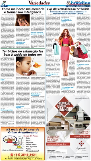 Pág 7

1a quinz. de novEMBRO de 2013

Como melhorar sua memória Fuja das armadilhas do 13º salário
Dinheiro extra na conta bancária pode levar ao
e treinar sua inteligência
endividamento se não houver controle

A maioria das pessoas já
sabe: o cérebro fica melhor
quanto mais nos o usamos.
Por isso que o estudioso
nunca larga o livro, a aula
e o caderno de anotações.
Mas qual o segredo da pessoa que lembra de tudo,
daquela pessoa que entende
quando apenas meia palavra
foi falada?
Alguns alunos têm muita
facilidade em decorar as coisas, pois são bons de fazer
associações. Eles sabem de
alguma forma automaticamente tornar algo importante, relevante, engraçado,
a ponto de causar uma boa
impressão no seu cérebro,
fazendo-o decorar.
E existem muitos remédios e vitaminas por aí prometendo melhorar sua capacidade cerebral e torna-lo
em um gênio, mas o que
a ciência e a experiência
demonstram é que o uso

constante e o treino efeito
da mente é que mantém ela
ativa e capaz de estabelecer
novas conexões neuronais a
ponto de acumular conhecimento e sempre evoluir. A
verdade é que a deficiência
de uma vitamina ou um mineral causando deficiência
de memória ou inteligência
é algo muito grave, e felizmente muito raro.

Treinando sua
inteligência

A melhor forma de melhorar sua memória é treinar
e usar ela. Quanto mais você

forçar o seu uso, melhor
ela vai ficar. É igual a uma
academia, a melhor forma de forçar é malhando,
pegando pesado. E você
só consegue isso fazendo
exercícios, tentando tirar
tudo o que conseguir de
cabeça, sem ter que olhar
para a cola.
Alguns sites disponibilizam um treinamento mental e um aprimoramento da
memória gratuitamente.

Decorar rostos de
pessoas e os nomes

A melhor forma de decorar o rosto das pessoas é
olhando precisamente para
o rosto da pessoa e falando repetidamente o nome
dela. Nada de exagero, mas
apenas citar o nome dela
quando dirigir a palavra,
já é um excelente método
para associar o nome a um
rosto.

Ter bichos de estimação faz
bem à saúde de todos em
A busca por uma melhor
saúde pode ser um bom motivo para levar um animal de
estimação para casa. Isso porque, nos últimos anos, foram
publicados muitos estudos
sobre os possíveis efeitos da
companhia desses bichos na
saúde de seus donos. E muitos
desses trabalhos revelaram
que ter um cão ou um gato em
casa pode prevenir doenças
respiratórias, melhorar a saúde
de grávidas e até ajudar pessoas com autismo. Conheçam
algumas provas de que ter um
animal de estimação faz bem
para a saúde das pessoas:

Bebês

Entre 2002 e 2005, pesquisadores da Universidade da
Finlândia Oriental decidiram
acompanhar 397 crianças
desde seu nascimento até elas
completarem um ano de vida.
O objetivo era saber se cães
ou gatos em casa interferem
de alguma maneira na saúde
dos bebês. Um ano depois,
a equipe descobriu que o
contato com os animais, mas
principalmente com cães,
está relacionado a menos casos de infecções respiratórias
em crianças e também a uma
menor necessidade de o bebê
tomar antibióticos. O maior
efeito protetor foi observado
entre crianças que conviviam
com cães que passavam parte
ou todo o tempo no interior
das casas.

Mulheres grávidas

Gestantes que têm um cachorro de estimação são mais
propensas a atingir os níveis de
atividade física recomendados
para elas. Consequentemente,
elas chegam mais perto do que
as outras gestantes de ter uma
gravidez saudável, evitando
problemas relacionados ao
excesso de peso.
Certa vez, cientistas da
Universidade de Liverpool,
Inglaterra, resolveram estudar

Até 30 de novembro, todo
trabalhador com registro na
carteira de trabalho deverá
receber a primeira parcela do
13º salário, incluindo horas
extras e outros adicionais.
Por tratar-se de um dinheiro
a mais na conta bancária, é
comum associar o pagamento
a um presente pelo esforço
ao longo do ano. Em vez de
ajudar nas despesas, ele serve
como uma forma de autorrecompensa. É nesta época do
ano que aumenta a incidência
de compras por impulso e
de dívidas fora de controle,
a falta de planejamento
é o que leva ao mau uso
do dinheiro e
ao posterior
arrependimento. As
festas de fim
de ano e as
promoções
de janeiro levam o consumidor a gastar mais do
que deveria,
esquecendo
as obrigações
financeiras.
Para tirar
melhor proveito desse salário adicional - sem vê-lo
escorregar das mãos -, a
recomendação é estabelecer
prioridades. A saúde financeira de cada um definirá
o melhor caminho a seguir,
mas a ordem é sempre a mesma: quitar as dívidas, planejar o pagamento das contas,
consumir o necessário (e o
possível) e, por fim, investir.

1º - Renegociar as
dívidas
os fatores que levam as gestantes a praticarem atividade
física. Para isso, a equipe se
baseou nos dados de mais de
11.000 mulheres que estavam
na 18ª ou na 32ª semana de
gravidez e levou em consideração uma série de informações sobre elas, como peso,
altura, quanto tempo de lazer
usufruíam por dia e se tinham
algum animal de estimação. A
conclusão da análise revelou
que as mulheres que tinham
um cachorro apresentavam
uma chance 50% maior de
atingir a recomendação de 30
minutos de caminhada rápida
ao dia. O estudo também descobriu que um simples passeio
com o cão apenas uma vez por
semana gera efeitos positivos
na saúde da mulher grávida.

Pessoas com
autismo

Especialistas do Hospital
de Brest, na França, acostumados a atender crianças e
adultos com autismo, resolveram fazer um estudo para
descobrir de que forma um
animal de estimação pode
impactar o comportamento
desses pacientes. Depois de
avaliarem 260 autistas - tanto
adultos quanto crianças -, os
pesquisadores concluíram que
as pessoas com a síndrome
que passam a a ter algum animal de estimação a partir dos

5 anos de idade apresentaram
melhora em alguns aspectos
específicos do comportamento social: elas se sentiam mais
confortáveis e se mostravam
mais solidárias quando se relacionavam com outras pessoas
do que pacientes que nunca
tiveram um animal. O efeito,
embora tenha ocorrido, não
foi tão forte nos casos em que
o indivíduo conviveu com animais desde que nasceu.

Trabalhadores
estressados

Pesquisadores avaliaram,
durante uma semana, o comportamento de funcionários
de uma empresa americana
chamada Replacements, Ltd.,
localizada na cidade de Greensboro, na Carolina do Norte.
Durante essa semana, os funcionários, se assim desejassem,
poderiam levar seus cães ao
trabalho. De acordo com os
resultados da avaliação, os
funcionários que levaram
seus cães para o trabalho pareceram sofrer menos stress
durante o dia do que os que
não levaram os animais para a
empresa ou que não possuíam
animais de estimação. Além
disso, os mesmos funcionários
se mostraram muito mais
estressados nos dias em que
deixaram seus cães em casa
do que nos dias em que os
levaram.

Há mais de 34 anos de
Ótimo Atendimento
Temos Kit Festa:
•	 Bolos
•	 doces
•	 Salgados
•	 Pão de metro
•	 Pães especiais
•	 Pizza e
•	 Almoço Especial

 (11) 2546-3431

E-mail: padariasolnascente@hotmail.com
Rua Antonio Leite Penteado, 600 - Praça 11 - Jd. Verônia

Esta é a primeira providência para quem tem as contas
no vermelho, especialmente
o consumidor que entrou no
rotativo do cartão de crédito
ou no cheque especial, que
costumam cobrar as mais altas
taxas do mercado. Uma boa
saída para entrar no azul é
renegociar o valor da dívida
diretamente com a empresa
credora ou por meio de serviços intermediários, como
sites que promovem o diálogo
entre as partes. Se o paga-

mento for à vista, as chances
de descontos aumentam consideravelmente.

2º - Planejar o
pagamento das
contas

Os compromissos de início
de ano fogem facilmente ao
controle: IPTU (Imposto Predial
e Territorial Urbano), IPVA
(Imposto sobre a
Propriedade de
Veículos Automotores),
material
escolar,
matrícula,
fé-

rias
dos filhos.
Quitadas
as dívidas, o
passo seguinte é calcular
os gastos previsíveis para o
próximo ano
e destinar parte do 13º para
este objetivo,
se necessário.
Utilizá-lo para
pagar os impostos à vista,
por exemplo, é uma oportunidade para obter descontos. Se
o planejamento for feito em
conjunto, como no caso dos
casais, o ideal é que um dos dois
seja equilibrado com as finanças, para não piorar a situação.

3º - Consumir com
ponderação

A maior causa de endividamento no fim do ano são
as compras por impulso estimuladas pelo incremento na

conta bancária. Isso acontece
em razão da chamada “contabilidade mental”, quando o
favorecido pelo salário tem a
sensação de possuir recursos
acima dos disponíveis, sem
uma análise mais objetiva. É
comum consumir bens mais
caros, comprar mais presentes
ou optar por uma viagem mais
luxuosa sem fazer os devidos
cálculos. As escolhas costumam
ser feitas por impulso, baseadas no imediatismo. O arrependimento, contudo, costuma chegar junto com a fatura
do cartão de crédito, quando
a euforia do fim de ano e as
férias já passaram. Para evitar
o problema, a especialista recomenda planejar as compras
com antecedência (as essenciais e possíveis),
como os gastos
para a ceia de
Natal, festa de réveillon
e
presentes.
Outra
dica
da docente é evitar sair com o
cartão de crédito nesta época
do ano.

4º - Investir para o
futuro
Essa opção é mais indicada para quem está com as
finanças em dia, já planejou
as etapas anteriores e, ainda
assim, possui uma reserva de
sobra. Recomendamos alocar
pelo menos 30% do 13º salário em investimentos. Mas
antes de aplicar, é preciso
definir o objetivo financeiro
e o perfil do investimento. A
principal dica é basear-se em
perspectivas futuras de ganhos, e não na rentabilidade
anterior do investimento. Um
desempenho bom no passado
não significa rentabilidade
futura o mercado de ações
é uma opção interessante
para o longo prazo, já que
as oscilações e riscos do dia a
dia não são sentidos.

 