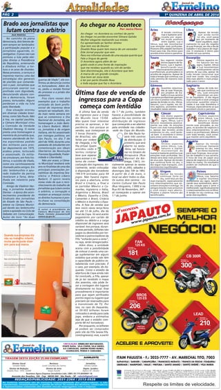 1a
quinzENA de abril DE 2014Pág 2
ITAIM PAULISTA - F.: 2025-7777 - AV. MARECHAL TITO, 7003
ALPHAVILLE / BARUERI / CARAPICUÍBA / FRANCISCO MORATO / FRANCO DA ROCHA /ITAQUERA/
LIBERDADE / MAIRIPORÃ / MAUÁ / PIRITUBA / SANTO AMARO / SANTO ANDRÉ / VILA MARIA
Respeite os limites de velocidade.
CG Fan KS 125 13/14 a/v 6.196, ou entr. 1.800,+48x181, (t.prazo 10.488,).CB 300R 14/14 (Standard) a/v 12.910, ou entr. 4.700,+48x300,
(t. prazo 19.100,).Lead 14/14 a/v 6.898, ou entr. 1.800,+48x210, (t.prazo 11.880,).Bros 125 ES 13/14 a/v 8.547, ou entr. 3.000,+48x206,
(t.prazo 12.888,).Tabela sujeita a alteração sem prévio aviso, conforme política de comercialização da fábrica.Consulte todas as informações em
nosso showroom.Juros 1,99% a.m. (26,68% a.m.) Banco Bradesco (TC R$ 496,).CET máximo 52,85% a.a. TC e IOF inclusos.Promoções válidas
somente para os modelos anunciados até o término do estoque (2 unidades de cada).Ofertas não cumulativas com outras.Imagens ilustrativas.
Reservamos o direito de corrigir possíveis erros gráﬁcos e de digitação.
JAPAUTO
JAPAUTO
JAPAUTO
JAPAUTO
JAPAUTO
JAPAUTO
www.japauto.com.br
JAPAUTO
JAPAUTO
JAPAUTO
JAPAUTO
JAPAUTO
JAPAUTO
www.japauto.com.br
PARTIDA
ELÉTRICA
BROS
125 ES
Entrada +
parcelas R$
206,
CB 300R
Entrada +
parcelas R$
300,
FAN
125 KS
Entrada +
parcelas R$
181,
LEAD
Entrada +
parcelas R$
210,
ACELERE E APROVEITE!
Tiragem desta Edição 25.000 exemplares
Circulação: Ermelino Matarazzo,
Ponte Rasa, Vila Cisper, Vila União,
A.E Carvalho, Jardim Pedro Nunes,
GUARUlHOS, PENHA e Cangaiba
Diretor Geral:
Geraldo Malta
Diretor de Redação:
Divaldo Rosa - MTb: 42448
As matérias assinadas são de exclusiva responsabilidade dos colaboradores e não
representam, necessariamente, a opinião do Jornal. Os nomes dos diretores, colaboradores
e representantes comerciais não mantém vínculo empregatício com a empresa.
REDAÇÃO/publicidade: 2031-2364 / 2513-0928
Revisora:
Suseli Corumba dos Santos
Diretor de Arte:
Sergio Avante
Avenida dos Guachos, 166 - Cep: 08030-360 - São Paulo – SP - raleste@gmail.com
O jornal de Ermelino & Ponte Rasa é Filiado à
AJORLESTE
Associação dos Jornais da Zona Leste
Acontece Agora Empresa Jornalística Ltda. CNPJ: 03.115.443/0001-16
Jornalista:
Silmara Galvão
Depto. Jurídico:
Agilson M. Oliveira
Ao chegar no Acontece
Por: Jacira Flores
Ao chegar no Acontece eu conheci de perto
Ao chegar no portão encontrei Silmara Galvão
Mulher elegante realizando sua missão.
Fui apresentada ao Senhor diretor
Que tem voz de Doutor
Divaldo Rosa quem tem marca de um vencedor
Este Jornal popular que vem
Para nos informar através de uma equipe quente que
Fala a língua da gente
O Acontece agora além de ser
grátis vocês é uma fonte de inspiração
que me recebeu quando eu vim do sertão
Sem discriminação, isto é Acontece que tem
A marca de um grande coração.
Que bom ser zona leste
e ter por perto Divaldo Rosa
e toda equipe que faz o Acontece.
José Américo
No caminho da plena
democracia, dois fatores de-
vem sempre ser lembrados:
a participação popular e o
jornalismo aguerrido, in-
vestigativo. O povo nas ruas
pontuou a luta pelas elei-
ções diretas à Presidência
da República, enterrando
a ditadura militar, a tor-
tura e os anos de chumbo.
Nesse processo, a censura à
imprensa marcou uma das
estratégias dos generais
de plantão que comanda-
ram o país. Jornalistas que
procuraram exercer sua
profissão com dignidade,
denunciando abusos con-
tra a democracia, foram
presos, torturados. Alguns
perderam a vida na luta
pela liberdade.
Essa situação ocorreu
em diversas cidades brasi-
leiras, como São Paulo. Não
à toa, na capital paulista,
a Câmara Municipal criou
a Comissão da Verdade
Vladimir Herzog. O nome
presta uma homenagem à
memória do jornalista que,
mesmo atendendo de for-
ma espontânea pedido
dos militares para pres-
tar depoimento em 1975,
acabou preso, torturado
e assassinado. Os milita-
res simularam, em foto his-
tórica, o suicídio de Vlado,
como era carinhosamente
chamado pelos amigos. Em
vão: testemunhos e apu-
rado trabalho da perícia
revelaram a farsa, deta-
lhada em relatório pela
Comissão.
Amigo de Vladimir Her-
zog, o jornalista Audálio
Dantas – à época dos acon-
tecimentos presidente do
Sindicato dos Jornalistas
do Estado de São Paulo –
esteve na Câmara Munici-
pal dando seu testemunho
sobre o episódio no Ciclo de
Debates em Comunicação.
Autor do livro “As duas
guerras de Vlado”, ele con-
firmou as denúncias contra
os torturadores. Além dis-
so, pediu a revisão formal
do processo e a prisão dos
assassinos.
Fica claro nesses dois
exemplos que o trabalho
arriscado do bom profis-
sional de imprensa deve
sempre ser ressaltado. Ain-
da mais nesta semana em
que se comemora o Dia
Nacional do Jornalista, em
homenagem a João Batis-
ta Líbero Badaró. Médi-
co, jornalista e de origem
italiana, ele foi assassinado
por inimigos políticos, em
São Paulo, no dia 7 de
abril de 1830, durante uma
passeata de estudantes em
comemoração aos ideais
libertários da Revolução
Francesa (Igualdade, Frater-
nidade e Liberdade).
Não por acaso, a Câma-
ra Municipal receberá este
ano os finalistas de uma das
principais premiações jor-
nalísticas da imprensa bra-
sileira: o Prêmio Líbero
Badaró. O apoio revela
nossa visão de que o reco-
nhecimento do trabalho de
jornalistas que lutam contra
o arbítrio, a corrupção e
revelam as ameaças contra
os direitos humanos é pon-
to-chave na consolidação
da democracia.
O autor é presidente da
Câmara Municipal de São
Paulo. Contato: joseamerico@
camara.sp.gov.br.
Brado aos jornalistas que
lutam contra o arbítrio
Quando sua empresa diz
não ao trabalho infantil,
muita gente pode dizer
sim para sua marca.
Invista nas crianças e adolescentes do
Brasil e tenha o selo de reconhecimento
da Fundação Abrinq.
Seja uma Empresa Amiga da Criança.
Saiba mais pelo site
www.fundabrinq.org.br/peac
ou pelo telefone 11 3848 4870
Uma iniciativa:
Anuncio_PEAC_14-08-2013.pdf 1 02/09/2013 17:23:19
Áries
A tensão continua,
mas é bastante ame-
nizada por aspec-
tos muito positivos
entre Júpiter, Lua e
Vênus, que vão movimentar
suas emoções mais profundas.
Possíveis dificuldades familiares
ficam para trás. Dia ótimo para
acordos entre sócios e parceiros.
Touro
Seu regente recebe
ótimos aspecto de Sa-
turno, Lua e Júpiter,
beneficiando seus
relacionamentos pessoais
e profissionais, as amizades e os
acordos de negócios. Apesar de
toda a tensão que continua, sua
vida caminha de maneira mais
branda.
Gêmeos
Questões relaciona-
das às suas finanças,
aos projetos de tra-
balho e à sua carreira
e projetos profissionais ganham
um novo e positivo movimento,
apesar da tensão no céu. Vênus,
Saturno, Lua e Júpiter, em óti-
mos aspectos, prometem bons
resultados nesses setores.
Câncer
Um ótimo aspecto
entre Júpiter em seu
signo, Vênus, Lua e
Saturno movimenta positiva-
mente sua vida. As emoções
fluem com mais tranquilidade
e, apesar das tensões ainda
existentes no céu, você sente-
-se bem. O momento é ótimo
para estar junto dos seus.
Leão
Ótimos aspectos
entre Vênus, Lua,
Saturno e Júpiter
movimentam de
maneira bastante positiva suas
emoções mais profundas. Seu
desejo será estar mais próximo
de seus pais. Apesar da tensão
que continua forte no céu, o
dia segue mais tranquilo, com
sentimentos equilibrados.
Virgem
Apesar da tensão
continuar forte no
céu, você terá um dia
mais tranquilo, especialmente
nos relacionamentos que en-
volvem emoções e entrega. Os
amigos estarão mais próximos
e você estará mais aberto.
Projetos e planos futuros são
beneficiados.
Libra
Apesar da tensão
que ainda existe
no céu, você passa
por um momento de
maior equilíbrio, espe-
cialmente no que diz respeito
às suas finanças, seu dia a dia de
trabalho e seus planos de negó-
cios. O momento é ótimo para
investir em sua carreira.
Escorpião
Ótimos aspectos en-
tre Saturno em seu
signo, Júpiter, Vênus
e Lua movimentam
positivamente vários
setores de sua vida, apesar de
toda tensão emocional que
você tem vivido. Seu coração
está mais aberto e mais prepa-
rado para o amor.
Sagitário
Apesar de toda ten-
são que continua no
céu, suas emoções
encontram um pon-
to de equilíbrio. O dia segue
mais tranquilo e você consegue
solucionar questões relacio-
nadas à sua vida doméstica e
finanças, especialmente as que
envolvem sócios e parceiros.
Capricórnio
Ótimos aspectos
entre Vênus, Lua,
Saturno e Júpiter
beneficiam direta-
mente suas amizades, as via-
gens, os acordos de negócios e
seus relacionamentos, os pes-
soais e os profissionais. Mesmo
com toda tensão, você conse-
gue manter certo equilíbrio.
Aquário
Apesar da tensão
continuar bastante
intensa no céu, este
é um ótimo momento
para suas finanças, seus proje-
tos de trabalho e sua carreira.
É hora de tirar do papel seus
planos de negócios e colocar as
mãos na massa. Os resultados
podem ser melhores do que o
esperado.
Peixes
Ótimosaspectosentre
Vênus, Lua, Saturno
e Júpiter envolvem
diretamente seu signo, benefi-
ciando seus sentimentos, abrin-
do seu coração para o amor e
melhorando significativamente
orelacionamentoscomosfilhos.
A tensão no céu continua, mas
serão dias equilíbrio.
A última fase da venda
de ingressos para a Copa
do Mundo teve 15/04.
Mas quem tiver interesse
precisa se apressar, e ter
paciência. Isso porque as
vendas, que começaram às
7 horas (horário
de Brasília), são
feitas por ordem
de chegada, e há
fila virtual. Quem
acordou cedo e
tentou comprar
teve que esperar
para acessar o sis-
tema de comer-
cialização dos ingressos. Ini-
cialmente, serão colocadas
à disposição dos torcedores
199.519 entradas para 54
jogos. Não haverá ingres-
sos para a abertura, entre
Brasil e Croácia, a final e
as partidas México x Ca-
marões, Inglaterra x Itália,
Argentina x Bósnia, Brasil
x México, Espanha x Chile,
Camarões x Brasil, Croácia
x México e Austrália x Espa-
nha. A fase de vendas que
tem início nesta terça-feira
vai até 13 de julho, dia da
final da Copa. Só será aceito
pagamento por cartão de
crédito ou débito e a carga
disponível de ingressos será
variável. Isso porque, duran-
te esse período, bilhetes não
pagos ou devolvidos por tor-
cedores e patrocinadores da
Fifa “voltarão para a cesta”,
ou seja, serão renegociados.
Além disso, a entidade
acena com a possibilidade
de colocar à venda uma car-
ga suplementar em alguns
estádios que ainda não têm
a capacidade de público es-
tabelecida com precisão. É
o caso, por exemplo, do Ita-
querão. Como o estádio da
abertura da Copa ainda não
foi concluído, a Fifa, apesar
de já ter recebido o mapa
dos assentos, não pôde fa-
zer a contagem dos lugares
diretamente no local. Esse
procedimento é importante
para que sejam verificados
pontos cegos ou lugares que
precisem ser reservados para
a transmissão de TV. Por
isso, no caso do Itaquerão,
só 59.955 bilhetes foram
colocados à venda para cada
jogo, embora a estimativa
seja de que o estádio com-
porte 68 mil torcedores.
Por enquanto, os bilhetes
só podem ser comprados
pelo site da Fifa (www.fifa.
com/ingressos), mas, a partir
Última fase de venda de
ingressos para a Copa
começa com lentidão
de 1.º de junho, também
haverá a possibilidade de
adquiri-los nos centros de
distribuição de ingressos
que começarão a ser abertos
pela entidade nas cidades-
-sede da Copa do Mundo.
Em São Paulo ha-
verá três centros
de distribuição. O
primeiro, que será
aberto na sexta-
-feira, vai funcio-
nar no Ginásio do
Ibirapuera (Rua
Manoel da Nó-
brega, 1361), ini-
cialmente apenas às sextas
(das 12h às 20h), sábados e
domingos (das 10h às 18h).
A partir de 2 de maio, o
local vai abrir todos os dias.
Os outros dois centros - no
Centro Cultural São Paulo
(Rua Vergueiro, 1.000) e na
Rua XV de Novembro, 347 -
só começarão a operar em
1.º de junho.
 