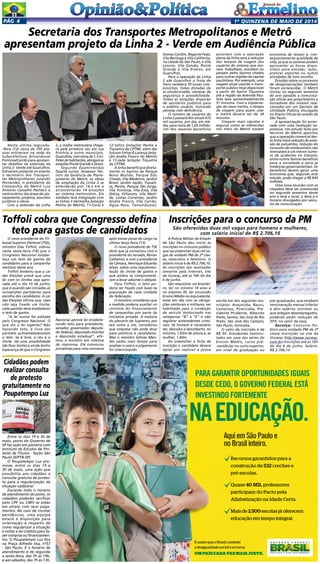 1a
quinzENA de maio DE 2014Pág 4
Entre os dias 19 e 30 de
maio, posto do Governo de
SP faz ação em parceria com
Instituto de Estudos de Pro-
testo de Títulos - Seção São
Paulo (IEPTB-SP)
O Poupatempo Luz pro-
move, entre os dias 19 e
30 de maio, uma ação que
possibilita aos cidadãos a
consulta gratuita de protes-
to para a regularização da
situação cadastral.
Durante todo o horário
de atendimento do posto, os
cidadãos poderão verificar
pelo CPF ou CNPJ se estão
em atraso com seus paga-
mentos. No caso de constar
pendências, uma equipe
estará à disposição para
orientação a respeito de
como regularizar a situação
e voltar a ter crédito para fa-
zer compras ou financiamen-
tos. O Poupatempo Luz fica
na Praça Alfredo Issa, nº57
- São Paulo. E o horário de
atendimento é de segunda
a sexta-feira, das 7h às 19h,
e aos sábados, das 7h às 13h.
Cidadãos podem
realizar consulta
de protesto
gratuitamente no
Poupatempo Luz
Secretaria dos Transportes Metropolitanos e Metrô
apresentam projeto da Linha 2 - Verde em Audiência Pública
Nesta última segunda-
-feira (12) cerca de 150 pes-
soas estiveram na sede da
Subprefeitura Aricanduva/
Formosa/Carrão para apresen-
tar detalhes da extensão da
Linha 2- Verde até Guarulhos.
Estiveram presente no evento
o secretário dos Transpor-
tes Metropolitanos Jurandir
Fernandes, o presidente da
Companhia do Metrô Luiz
Antonio Carvalho Pacheco e
metroviários das áreas de pla-
nejamento, projetos, assuntos
jurídicos e obras. 
Com a extensão da Linha
2, a malha metroviária chega-
rá pela primeira vez em sua
história a outro município.
Guarulhos,comcercade1,3mi-
lhõesdehabitantes,abrigaráas
estações Ponte Grande e Dutra. 
Segundo Epaminondas
Duarte Junior, Asssessor Téc-
nico da Gerência de Plane-
jamento do Metrô, as obras
de ampliação da Linha 2 se
estenderão por 14,3 km e
acrescentarão 14 estações
ao sistema metroviário. Ela
também terá integração com
as linhas 3-Vermelha (estação
Penha do Metrô), 11-Coral e
12-Safira (estações Penha e
Tiquatira da CPTM), além das
futuras linhas 6-Laranja (esta-
ção Anália Franco do Metrô)
e 13-Jade (estação Tiquatira
da CPTM). 
A linha beneficiará direta-
mente os bairros de Parque
Novo Mundo, Parque Edu
Chaves, Vila Medeiros, Jardim
Brasil, Jardim Japão, Tiquati-
ra, Penha, Parque São Jorge,
Vila Formosa, Vila Ema, Vila
Zelina, Orfanato, Vila Matil-
de, Linhas Correntes, Jardim
Anália Franco, Vila Carrão,
Água Rasa, Tamanduateí,
Gomes Cardim, Regente Feijó,
Vila Bertioga e Vila Califórnia,
na cidade de São Paulo, e Vila
Leonor, Vila Galvão, Ponte
Grande e Vila Endres, em
Guarulhos.
Para a operação da Linha
2 até Guarulhos a frota de
trens receberá 39 novas com-
posições, todas dotadas de
ar-condicionado, câmeras de
segurança e acessibilidade.
Todas as estações disporão
de sanitários públicos para
o público usuário, incluindo
pessoas com deficiência.
O número de usuários da
Linha 2 passará dos atuais 672
mil usuários, por dia, em mé-
dia, para cerca de 1,65 milhão.
Um dos maiores benefícios
economia de tempo e, con-
sequentemente qualidade de
vida, já que as pessoas podem
aproveitar as horas dispo-
níveis para estudar, lazer,
praticar esportes ou outras
atividades de livre escolha.
Dúvidas sobre os processos
de desapropriações também
foram esclarecidas. O Metrô
iniciou no segundo semestre
do ano passado a comunica-
ção oficial aos proprietários e
moradores dos imóveis rela-
cionados em um Decreto de
Utilidade Pública divulgado
no Diário Oficial do estado de
São Paulo.
A apresentação foi encer-
rada com uma revelação ex-
pressiva. Um estudo feito por
técnicos do Metrô apontou
que a operação comercial des-
ta linha trará redução de emis-
são de poluentes, redução do
consumo de combustíveis não
renováveis e um menor núme-
ro de acidentes no trânsito,
entre outros fatores benéficos
para a sociedade e para as
instâncias governamentais. Os
benefícios devem gerar uma
economia que, segundo este
estudo, pode chegar a R$ 830
milhões.
Uma nova reunião com os
cidadãos deve ser promovida
no segundo semestre deste
ano e terá o local, a data e o
horário divulgados por veícu-
los de comunicação.
possíveis com a operação
plena da linha será a redução
dos tempos de viagem dos
usuários do sistema que mo-
ram, trabalham, estudam ou
passam pelos bairros citados
para outras regiões da capital
paulistana. Por exemplo, uma
viagem atual usando o trans-
porte público hoje disponível
a partir do bairro Tiquatira
até a região da Avenida Pau-
lista leva aproximadamente
51 minutos. Com a implanta-
ção do novo trecho, o tempo
de viagem para quem usar
o metrô deverá ser de 38
minutos.
Viagens mais rápidas e
seguras como as oferecidas
nos trens do Metrô trazem
AquiemSãoPauloe
noBrasilinteiro.
Recursos garantidos para a
construção de 532 creches e
pré-escolas.
Quase 40 MIL professores
participam do Pacto pela
Alfabetização na Idade Certa.
Mais de 2.500 escolas já oferecem
educação em tempo integral.
É assim que o Brasil combate
a desigualdade social e se torna
UMPAÍSCADAVEZMAISJUSTO.
PARAGARANTIROPORTUNIDADESIGUAIS
DESDECEDO,OGOVERNOFEDERALESTÁ
INVESTINDOFORTEMENTE
NAEDUCAÇÃO.
É assim que o Brasil combate
a desigualdade social e se torna
UMPAÍSCADAVEZMAISJUSTO.
INVESTINDOFORTEMENTE
NAEDUCAÇÃO.
É assim que o Brasil combate
a desigualdade social e se torna
UMPAÍSCADAVEZMAISJUSTO.
NAEDUCAÇÃO.
O novo presidente do Tri-
bunal Superior Eleitoral (TSE),
ministro Dias Toffoli, cobrou
nesta sexta-feira (16) que o
Congresso Nacional estabe-
leça um teto de gastos de
candidatos para a campanha
eleitoral deste ano.
Toffoli lembrou que a Lei
das Eleições prevê que uma
lei com os limites seja apro-
vada até o dia 10 de junho,
que é quando são iniciadas as
convenções partidárias para
escolha dos candidatos. A Lei
das Eleições afirma que, caso
não seja fixado um limite,
cada partido deve estabelecer
o teto de gastos.
“A lei nunca foi editada
pelo Congresso Nacional. O
que diz a lei vigente? Não
havendo teto, é livre aos
partidos autoestabelecerem
o teto. Se é livre, o céu é o
limite. Há uma possibilidade
[de fixar limite] e ainda tenho
esperança de que o Congresso
Toffoli cobra que Congresso defina
teto para gastos de candidatos
Nacional aprove lei estabele-
cendo teto para presidente,
senador, governador, deputa-
do federal, deputado distrital
e deputado estadual”, afir-
mou o ministro em coletiva
de imprensa. Ele convocou
jornalistas para uma conversa
após tomar posse do cargo na
última terça-feira (13).
O novo presidente do TSE
disse que já conversou com o
presidente do Senado, Renan
Calheiros, e com o presidente
da Câmara, Henrique Eduardo
Alves, sobre uma regulamen-
tação do limite de gastos e
que ambos se compromete-
ram a levar adiante o debate.
Para Toffoli, o teto po-
deria ser fixado com base na
população de cada unidade
da federação.
O ministro considerou que
a medida poderia auxiliar no
controle do financiamento
de campanhas por parte da
iniciativa privada. A maioria
do plenário do Supremo, por
seis votos a um, considerou
que empresa não pode doar
para políticos e candidatos.
Mas o ministro Gilmar Men-
des pediu mais tempo para
analisar o caso e o julgamento
foi interrompido.
A Polícia Militar do Estado
de São Paulo deu início às
inscrições no concurso público
que vai preencher duas mil va-
gas de soldado PM de 2ª clas-
se, masculino e feminino. O
salário inicia é de R$ 2.706,10.
As inscrições são realizadas
somente pela internet, site
da Vunesp, até as 16h do dia
6 de junho.
São requisitos: ser brasilei-
ro, ter no mínimo 18 anos e
no máximo 30, ter concluído
Ensino Médio ou equivalente,
estar em dia com as obriga-
ções eleitorais e militares, ser
habilitado para a condução
de veículo motorizado nas
categorias “B” a “E” e não
registrar antecedentes crimi-
nais. Se homem é necessário
ter, descalço e descoberto, no
mínimo, 1,65m de altura e, se
mulher, 1,60m.
Ao preencher a ficha de
inscrição o candidato deverá
optar por realizar a prova
Inscrições para o concurso da PM
São oferecidas duas mil vagas para homens e mulheres,
com salário inicial de R$ 2.706,10
escrita em dos seguintes mu-
nicípios: Araçatuba, Bauru,
Campinas, Piracicaba, Pre-
sidente Prudente, Ribeirão
Preto, Santos, São José do Rio
Preto, São José dos Campos,
São Paulo, Sorocaba.
O valor da inscrição é de
R$ 50. Estudantes matricu-
lados em uma das séries do
Ensino Médio, curso pré-
-vestibular ou curso superior,
em nível de graduação ou
pós-graduação, que recebem
remuneração mensal inferior
a dois salários mínimos ou
que estejam desempregados,
poderão pedir redução de
50% no valor da taxa.
Serviço: Concurso Pú-
blico para soldado PM de 2ª
classe Inscrições no site da
Vunesp: http://www.vunesp.
com.br/ Inscrições até as 16h
do dia 6 de junho. Salário:
R$ 2.706,10
 