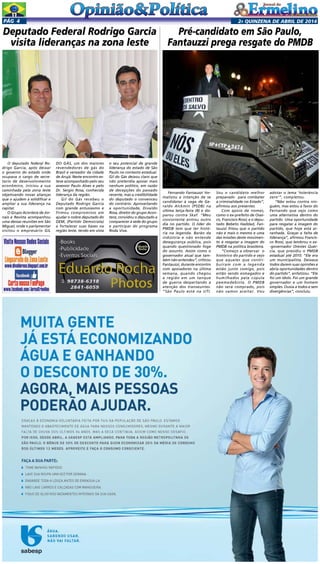 2a quinzENA de abril DE 2014Pág 4
O deputado federal Ro-
drigo Garcia, após deixar
o governo do estado onde
ocupava o cargo de secre-
tario de desenvolvimento
econômico, iniciou a sua
caminhada pela zona leste
objetivando novas alianças
que o ajudem a solidificar e
ampliar a sua liderança na
capital.
O Grupo Acontece de Jor-
nais e Revista acompanhou
uma dessas reuniões em São
Miguel, onde o parlamentar
visitou o empresário GIL
Deputado Federal Rodrigo Garcia
visita lideranças na zona leste
DO GÁS, um dos maiores
revendedores de gás do
Brasil e vereador da cidade
de Arujá. Neste encontro es-
teve acompanhado pelo seu
assessor Paulo Alves e pelo
Dr. Sergio Rosa, conhecida
liderança da região.
Gil do Gás recebeu o
Deputado Rodrigo Garcia
com grande entusiasmo e
firmou compromisso em
ajudar o nobre deputado do
DEM, (Partido Democrata)
a fortalecer suas bases na
região leste, tendo em vista
o seu potencial de grande
liderança do estado de São
Paulo no contexto estadual.
Gil do Gás deixou claro que
não pretendia apoiar mais
nenhum político, em razão
de decepções do passado
recente, mas a credibilidade
do deputado o convenceu
do contrário. Aproveitando
a oportunidade, Divaldo
Rosa, diretor do grupo Acon-
tece, convidou o deputado a
comparecer à sede do grupo
e participar do programa
Roda Viva.
Fernando Fantauzzi for-
malizou a intenção de se
candidatar à vaga de Ge-
raldo Alckmin (PSDB) na
última terça-feira (8) e dis-
parou contra Skaf. “Meu
concorrente entrou outro
dia no partido. O líder do
PMDB tem que ter histó-
ria na legenda. Barão da
indústria e não entende
desegurança pública, pois
quando questionado foge
do assunto. Assim como o
governador atual que tam-
bém não entendeu”, criticou
Fantauzzi, durante encontro
com apoiadores na última
semana, quando chegou
a região em um tanque
de guerra despertando a
atenção dos transeuntes.
“São Paulo está na UTI.
Pré-candidato em São Paulo,
Fantauzzi prega resgate do PMDB
Sou o candidato melhor
preparado  para combater
a criminalidade no Estado”,
afirmou aos presentes.
Com apoio de nomes,
como o ex-prefeito de Osas-
co, Francisco Rossi; e o depu-
tado Bebeto Haddad, Fan-
tauzzi frisou que o partido
não é mais o mesmo e uma
das missões deste movimen-
to é resgatar a imagem do
PMDB na política brasileira. 
“Começo a observar  o
histórico do partido e vejo
que aqueles que contri-
buíram com a legenda
estão junto comigo, pois
estão sendo esmagados e
humilhados pela cúpula
peemedebista. O PMDB
não será comprado, pois
não vamos aceitar. Vou
adotar o lema ‘tolerância
zero’”, completou.
“Não estou contra nin-
guém, mas estou a favor do
Fernando que vejo como
uma alternativa dentro do
partido. Uma oportunidade
para resgatar a imagem do
partido, que hoje está ar-
ranhada. Graças a falta de
liderança”, afirmou Francis-
co Rossi, que lembrou o ex-
-governador Orestes Quér-
cia, que presidiu o PMDB
estadual até 2010. “Ele era
um municipalista. Deixava
todos darem suas opiniões e
abria oportunidades dentro
do partido”, enfatizou. “Ele
foi um ídolo. Foi um grande
governador e um homem
simples. Ouvia a todos e sem
divergências”, concluiu.
 