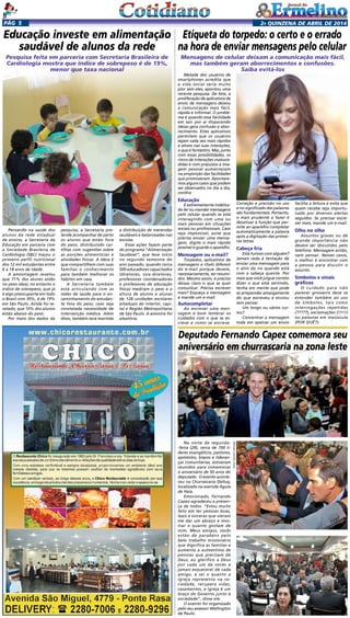 2a quinzENA de abril DE 2014Pág 5
Pensando na saúde dos
alunos da rede estadual
de ensino, a Secretaria da
Educação em parceria com
a Sociedade Brasileira de
Cardiologia (SBC) traçou o
primeiro perfil nutricional
dos 12 mil estudantes entre
6 a 18 anos de idade.
A amostragem revelou
que 71% dos alunos estão
no peso ideal, no entanto o
índice de sobrepeso, que já
é algo preocupante em todo
o Brasil com 30%, é de 19%
em São Paulo. Ainda foi re-
velado, que 10% dos alunos
estão abaixo do peso.
Por meio dos dados da
Metade dos usuários de
smartphones acredita que
a vida social seria muito
pior sem eles, apontou uma
recente pesquisa. De fato, a
proliferação de aplicativos de
envio de mensagens deixou
a comunicação mais fácil,
rápida e informal. O proble-
ma é quando essa facilidade
em sair por aí disparando
ideias gera confusão e abor-
recimento. Estes aplicativos
permitem que os usuários
sejam cada vez mais rápidos
e ativos nas suas interações,
o que é fantástico. Mas, junto
com essas possibilidades, os
riscos de interações malsuce-
didas e com prejuízos à ima-
gem pessoal aumentaram
na proporção das facilidades
que promoveram. Apontare-
mos alguns casos que podem
ser observados no dia a dia,
confira:
Educação
É extremamente indelica-
do ler ou mandar mensagens
pelo celular quando se está
interagindo com uma ou
mais pessoas em situações
sociais ou profissionais. Caso
seja impossível, avise que
precisa enviar uma mensa-
gem, digite o mais rápido
possível e guarde o aparelho.
Mensagem ou e-mail?
Torpedos, aplicativos de
mensagens e chats diferem
do e-mail porque devem,
necessariamente, ser resumi-
dos. Mesmo assim, é preciso
deixar claro o que se quer
comunicar. Precisa escrever
mais? Esqueça a mensagem
e mande um e-mail.
Autocompletar
Ao escrever uma men-
sagem é bom lembrar os
cuidados com o que se es-
creve e como se escreve.
Educação investe em alimentação
saudável de alunos da rede
Pesquisa feita em parceria com Secretaria Brasileira de
Cardiologia mostra que índice de sobrepeso é de 19%,
menor que taxa nacional
pesquisa, a Secretaria pre-
tende acompanhar de perto
os alunos que estão fora
do peso, distribuindo car-
tilhas com sugestões sobre
as porções alimentícias e
atividades físicas. A ideia é
que compartilhem com suas
famílias o conhecimento
para também melhorar os
hábitos em casa.
A Secretaria também
está articulando com as
redes de saúde para o en-
caminhamento do estudan-
te fora do peso, caso seja
constatada necessidade de
intervenção médica. Além
disso, também será mantida
a distribuição de merendas
saudáveis e balanceadas nas
escolas.
Essas ações fazem parte
do programa “Alimentação
Saudável”, que teve início
no segundo semestre do
ano passado, quando cerca
500 educadores capacitados
(diretores, vice-diretores,
professores coordenadores
e professores de educação
física) mediram o peso e a
altura de alunos e alunas
de 128 unidades escolares
estaduais do interior, capi-
tal e Região Metropolitana
de São Paulo. A amostra foi
aleatória.
Etiqueta do torpedo: o certo e o errado
na hora de enviar mensagens pelo celular
Mensagens de celular deixam a comunicação mais fácil,
mas também geram aborrecimentos e confusões.
Saiba evitá-los
Correção e precisão no uso
e no significado das palavras
são fundamentais. Portanto,
o mais prudente a fazer é
desativar a função que per-
mite ao aparelho completar
automaticamente a palavra
após a digitação das primei-
ras letras.
Cabeça fria
Está furioso com alguém?
Jamais ceda à tentação de
enviar uma mensagem para
o alvo da ira quando está
com a cabeça quente. Por
mais que você julgue correto
dizer o que está sentindo,
tenha em mente que pode
se arrepender amargamente
do que escreveu e enviou
sem pensar.
Um longo ou vários cur-
tos?
Concentrar a mensagem
toda em apenas um envio
facilita a leitura e evita que
quem recebe seja importu-
nado por diversos alertas
seguidos. Se precisar escre-
ver mais, mande um e-mail.
Olho no olho
Assuntos graves ou de
grande importância não
devem ser discutidos pelo
telefone. Mensagem então,
nem pensar. Nesses casos,
o melhor é encontrar com
a pessoa para discutir o
assunto.
Símbolos e sinais
gráficos
O cuidado para não
parecer grosseiro deve se
estender também ao uso
de símbolos, tais como
interrogações repetidas
(?????), exclamações (!!!!!)
ou palavras em maiúscula
(POR QUÊ?).
Na noite de segunda-
-feira (28), cerca de 700 li-
deres evangélicos, pastores,
apóstolos, bispos e lideran-
ças comunitárias, estiveram
reunidos para comemorar
o aniversário de 50 anos do
deputado. O evento aconte-
ceu na Churrascaria Delluq,
localizado na avenida Águia
de Haia.
Emocionado, Fernando
Capez agradeceu a presen-
ça de todos. “Estou muito
feliz em ter pessoas boas,
leais e sinceras que vieram
me dar um abraço e mos-
trar o quanto gostam de
mim. Meus amigos, vocês
estão de parabéns pelo
belo trabalho missionário
que dignifica as famílias e
aumenta a autoestima de
pessoas que precisam de
Deus, eu glorifico a Deus
por cada um de vocês e
jamais esquecerei de cada
amigo, e sei o quanto a
igreja representa na so-
ciedade, recupera vidas,
casamentos, a igreja é um
braço do Governo junto à
sociedade”, disse ele.
O evento foi organizado
pelo seu assessor Wellington
de Paulo.
Deputado Fernando Capez comemora seu
aniversário em churrascaria na zona leste
Fotos:GetúlioCamargo
 