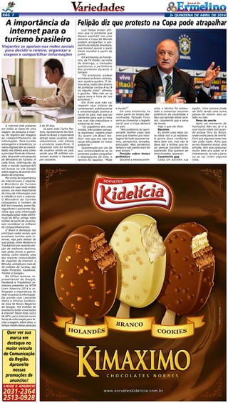 2a quinzENA de abril DE 2014Pág 7
Luiz Felipe Scolari afir-
mou que os protestos que
devem explodir nas ruas
durante a Copa do Mundo
podem atrapalhar o am-
biente da seleção brasileira,
que tentará vencer o sexto
título mundial a partir de
junho.
Em entrevista ao Fantás-
tico, da TV Globo, na noite
de domingo, o treinador
questionou a pertinência
dos protestos durante o
torneio.
“Os protestos podem
acontecer se forem normais,
sem quebra-quebra. É de-
mocracia, todos têm direito
de protestar contra A ou B
ou alguma coisa”, afirmou
o gaúcho. “Mas não sei se
agora seria a hora de isso
acontecer.”
Ele disse que não vai
impedir seus atletas de
comentarem publicamente
a movimentação política e
social no país, mas que vai
alertá-los para que o clima
nas ruas não prejudique o
ambiente do time.
“Os jogadores têm uma
missão, eles podem pensar,
se expressar, podem dizer
‘Eu quero um Brasil me-
lhor’, mas que isso não nos
cause dificuldade no nosso
ambiente.”
Questionado por um de
seus entrevistadores se os
protestos podem atrapalhar
o desempenho do time, o
técnico foi taxativo: “Pode
A internet está presente
em todas as fases de uma
viagem: da pesquisa à reser-
va, do registro das imagens
ao compartilhamento de
informações. Para turistas
estrangeiros e brasileiros, os
meios digitais têm se consoli-
dado, nos últimos anos, como
a principal fonte de informa-
ções, de acordo com pesquisa
do Ministério do Turismo. A
cada hora, internautas de
todo o mundo realizam 625
mil buscas no site Google
sobre viagens, de acordo com
dados da empresa.
Por conta da importância
da internet para o viajante,
o Ministério do Turismo
investe em suas nove mídias
sociais, um meio importante
de troca de informação com
o cidadão e com o viajante.
O Ministério do Turismo
ultrapassou o número de
630 mil conexões, entre fãs,
seguidores e assinantes. Sig-
nifica que uma informação
divulgada pelas redes eletrô-
nicas do MTur atinge meio
milhão de perfis de usuários,
sem considerar os milhares
de compartilhamentos.
O Brasil é destaque nas
principais redes sociais que
envolvem turistas pela in-
ternet, seja pela beleza de
suas praias, como destacou o
TripAdvisor em recente elei-
ção de melhores destinos;
seja pelas praias e gastro-
nomia, como revelou uma
das maiores comunidades
de viajantes da internet, a
Minube, visitada por mais de
30 milhões de turistas, das
redes Pinterest, Facebook,
Twitter e Google+.
Na última semana, re-
presentantes do Google,
Facebook e TripAdvisor es-
tiveram presentes na WTM
Latin America 2014 e re-
forçaram a importância da
rede no acesso à informação.
De acordo com Leonardo
Vieira e Vinicius Landucci,
da área de Novos Negócios
do Google, 105 milhões de
brasileiros estão conectados
à internet. Deste total, cerca
de 82% usa a internet como
fonte de informação para fe-
char a viagem, Além disso, o
tempo médio dessa pesquisa
A importância da
internet para o
turismo brasileiro
Felipão diz que protesto na Copa pode atrapalhar
e muito!”
Em uma entrevista na
maior parte do tempo des-
contraída, Felipão ficou
sério ao comentar o legado
social que a Copa deixará
no país.
“Nós podíamos ter apro-
veitado melhor esses sete
anos que tivemos pra mon-
tagem de tudo que precisa-
mos, aeroportos, estradas,
educação. Mas perdemos
tempo e não vamos mais ter
esse tempo.”
Posição sobre temas
polêmicos
Durante a mesma entre-
vista, o técnico foi estimu-
lado a comentar assuntos
polêmicos da atualidade e
deu sua opinião sobre racis-
mo, casamento gay e pena
de morte.
Veja o que ele disse:
Racismo
Eu tenho uma ideia cla-
ra sobre isso e já explanei.
A gente deve combater,
deve falar sim, mas não se
deve dar a ênfase que es-
sas pessoas [racistas] estão
querendo. Elas querem ser
mencionadas, aparecer.
Casamento gay
Cada um escolhe sua
Viajantes se apoiam nas redes sociais
para decidir o roteiro, organizar a
viagem e compartilhar informações 
opção. Uma pessoa pode
ser feliz tendo uma outra
pessoa do mesmo sexo ao
lado ou não.
Pena de morte
Após um momento de
hesitação] Não sei, já vi e
ouvi muito sobre isso quan-
do estava fora do Brasil,
onde existe pena de morte.
Ouvi que algumas vezes isso
não coíbe nada. Acho que
se nós fôssemos tomar uma
atitude, tem que pesquisar
muito bem pra saber se é
interessante, se vale a pena
ou se vai coibir alguma
coisa.
é de 30 dias.
Já para João Carlos Pas-
tore, representante do Face-
book no Brasil, é importante
atingir esses usuários indi-
vidualmente, com ofertas
e produtos específicos. O
Facebook tem 83 milhões
de usuários ativos no país,
sendo que 58 milhões cos-
tumam acessar o Facebook
por celulares.	
Quer ver sua
marca em
destaque no
maior veículo
de Comunicação
da Região.
Aproveite
nossas
promoções de
anuncios!
2031-2364
2513-0928
Ligue e anuncie
 