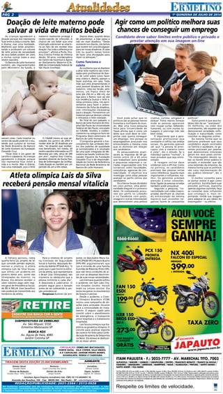 1a
quinzENA de JULHo DE 2014Pág 2
JAPAUTOJAPAUTOJAPAUTOJAPAUTOJAPAUTOJAPAUTO
www.japauto.com.br
ITAIM PAULISTA - F.: 2025-7777 - AV. MARECHAL TITO, 7003
ALPHAVILLE / BARUERI / CAMBUCI / CARAPICUÍBA / CENTRO / FRANCISCO MORATO / FRANCO DA ROCHA /
ITAQUERA / JABAQUARA / LIBERDADE / MAIRIPORÃ / MAUÁ / GUARULHOS / PIRITUBA / SANTO AMARO /
SANTO ANDRÉ / VILA MARIA
Respeite os limites de velocidade.
CG Fan ESDI 150 14/14 a/v 8.020, ou entr. 2.700,+48x199, (t.prazo 12.252,). Bros 150 ESD 14/14 a/v 10.152,00 ou entr. 3.300,+48x273, (t.prazo 16.404,).
NX 400I FALCON 14/15 a/v 18.157, ou entr. 11.802,05,+18x399, (t.prazo 18.984,05,). PCX 14/14 a/v 9.590,.Tabela sujeita a alteração sem prévio aviso,
conforme política de comercialização da fábrica. Consulte todas as informações em nosso showroom.Bauleto e capacete grátis somente para Bros.
Juros 2.75% a.m. (38,48% a.m.).Banco Honda (TC R$ 496,).CET máximo 52,85% a.a. TC e IOF inclusos. Promoções válidas somente para os modelos
anunciados até o término do estoque (2 unidades de cada).Ofertas não cumulativas com outras.Imagens ilustrativas. Reservamos o direito de corrigir
possíveis erros gráﬁcos e de digitação.
AQUI VOCÊ
SEMPRE
GANHA!Eôôô-Eôôô!
FAN 150
ESDI
MENSAIS
199,00
+ ENTRADA
PCX 150
PRONTA
ENTREGA
PCX 150
PRONTA
ENTREGA
NX 400i
FALCON ED ESPECIAL
MENSAIS
399,00
+ ENTRADA
399,00
+ ENTRADA
TAXA ZERO
CONSULTE
OUTRAS BROS
NXR 150
BROS ESD
2014
MENSAIS
273,00
ENTRADA +
COM BAULETO
E CAPACETE
GRÁTIS
Oferta para toda linha BROS.
Fotos ilustrativas
JAPAUTOJAPAUTOJAPAUTOCONSULTE
NXR 150
OS ESD
273,00
COM BAULETO
E CAPACETE
GRÁTIS
Tiragem desta Edição 25.000 exemplares
Circulação: Ermelino Matarazzo,
Ponte Rasa, Vila Cisper, Vila União,
A.E Carvalho, Jardim Pedro Nunes,
GUARUlHOS, PENHA e Cangaiba
Diretor Geral:
Geraldo Malta
Diretor de Redação:
Divaldo Rosa - MTb: 42448
As matérias assinadas são de exclusiva responsabilidade dos colaboradores e não
representam, necessariamente, a opinião do Jornal. Os nomes dos diretores, colaboradores
e representantes comerciais não mantém vínculo empregatício com a empresa.
REDAÇÃO/publicidade: 2031-2364 / 2513-0928
Revisora:
Suseli Corumba dos Santos
Diretor de Arte:
Sergio Avante
Avenida dos Guachos, 166 - Cep: 08030-360 - São Paulo – SP - raleste@gmail.com
O jornal de Ermelino & Ponte Rasa é Filiado à
AJORLESTE
Associação dos Jornais da Zona Leste
Acontece Agora Empresa Jornalística Ltda. CNPJ: 03.115.443/0001-16
Jornalista:
Silmara Galvão
Depto. Jurídico:
Agilson M. Oliveira
SUBPREFEITURA DE ERMELINO
Av. São Miguel, 5550
Ermelino Matarazzo-SP
BANCA RDS
Av. Aguia de Haia, 4085
Jardim Cotinha-SP
As crianças agradecem a
doação porque isso representa
ficar entre a vida e a morte. Não
é drama, mas uma realidade.
Mulheres que estão amamen-
tando e produzem um volume
de leite acima da necessidade
de seus bebês podem ser úteis
a muitas outras mães e seus
recém-nascidos.
Os Bancos de Leite Humanos
existem, são regulamentados
pelo Ministério da Saúde, e
salvam vidas. Cada hospital ou
centro de saúde pode ter o seu,
desde que cumpra as normas
da Rede Brasileira de Bancos
de Leite Humano da Fundação
Oswaldo Cruz.
“Doar leite é um gesto de
carinho e cidadania. As crianças
agradecem a doação porque
isso representa ficar entre a
vida e a morte. Não é drama,
mas uma realidade, pois o leite
Você pode achar que os
políticos são as pessoas menos
honestas e confiáveis do mun-
do. Mas uma nova pesquisa
feita pela Universidade do
Texas afirma que é como um
deles que você deve se com-
portar caso queira conseguir
um emprego. Isto porque os
empregadores procuram nos
entrevistados a mesma coisa
que os eleitores em relação
aos candidatos.
Os pesquisadores anali-
saram as respostas de 59 ge-
rentes entre 20 e 65 anos
que trabalham para grandes
e pequenas empresas e va-
riadas organizações sem fins
lucrativos como faculdades,
consultoras, agencias de con-
tabilidade. O objetivo era
investigar como estas pessoas
avaliam os perfis online dos
candidatos.
Os critérios foram divididos
em cinco pontos. Uma perso-
nalidade elegível é o primeiro
deles. Os contratantes procu-
ram por perfis no LinkedIn
e no Facebook com posts,
imagens e outras informações
que demonstrem uma pessoa
A Câmara aprovou, nesta
quarta-feira (2), projeto de lei
que concede pensão especial,
mensal e vitalícia, à atleta
olímpica Lais da Silva Souza,
que sofreu um acidente em
janeiro deste ano, antes das
Olimpíadas de Inverno, na
Rússia. Ela deverá receber o
valor máximo pago pelo regi-
me geral de Previdência Social,
de R$ 4.390,24. Esse benefício
não poderá ser transmitido aos
herdeiros da atleta.
Doação de leite materno pode
salvar a vida de muitos bebês
materno realmente protege o
recém-nascido de infecções. A
chance de um bebê que está
internado sobreviver se relacio-
na ao fato de ele receber esta
doação. Faz toda a diferença no
processo”, afirma a Profa. Dra.
Ana Cristina Freitas de Vilhena
Abrão, 54 anos, coordenadora
do Centro de Incentivo e Apoio
ao Aleitamento Materno (CIA-
AM) da Universidade Federal de
São Paulo (Unifesp).
O CIAAM iniciou as suas ati-
vidades em janeiro de 2003 e
recebe leite de 20 doadoras por
mês. “As doações que receber-
mos beneficiam, em média, 20
recém-nascidosinternadosnaUTI
Neonatal por mês, cerca de 240
por ano”, explica Ana Cristina,
também docente da Escola Pau-
lista de Enfermagem da Unifesp.
Cada doação se mantém por um
período de um a três meses.
Depois disso, quando deixa
de amamentar, a mãe passa a
não ser mais doadora. “Desse
momento em diante, nós temos
que investir em uma divulgação
para ter novas doadoras. A cada
três ou quatro meses temos
de fazer uma divulgação para
repor os estoques.”
Como funciona a
coleta
As mulheres que se dispõem
a doar leite materno são orien-
tadas pelo profissional do Ban-
co de Leite sobre como fazer
essa coleta e, depois, passam a
fazer sozinhas, em casa. Toda
mãe que está amamentando é
uma possível doadora de leite
materno. Uma vez tendo, pelo
menos, um frasco cheio de
leite (de 250 ml a 300 ml), ela
liga para o Banco, que vai até
sua residência buscar o leite e,
nessa primeira visita, nós apro-
veitamos para fazer o preen-
chimento da ficha da doadora,
com informações necessárias
para a doação. Fornecemos um
material para as demais coletas
e retiramos o leite coletado.
No final do ano passado, o
Banco de Leite Humano do Hos-
pital São Paulo da Universidade
Federal de São Paulo, vinculado
ao CIAAM, recebeu o creden-
ciamento na categoria Ouro do
Programa Ibero-americano de
Bancos de Leite Humano.
O programa garante o fun-
cionamento das unidades den-
tro dos padrões de qualidade
já normatizados e é resultado
de uma ação integrada do Mi-
nistério da Saúde, Instituto Fer-
nandes Figueira da Fundação
Oswaldo Cruz e de responsabi-
lidade do Centro de Referência
Nacional da Rede Brasileira de
Bancos de Leite Humano.
Agir como um político melhora suas
chances de conseguir um emprego
Candidato deve saber limites entre público e privado e
prestar atenção em sua imagem on-line
criativa, curiosa, amigável e
estável. Fotos menos formais
onde as pessoas aparecem
com roupas curtas, bebendo,
fumando, ou com muitas ta-
tuagens e piercings não são
bem vistas.
É importante que a apre-
sentação profissional seja
constante e reflita nas mídias
sociais. Os gerentes querem
ver que “a pessoa se preo-
cupou com a maneira como
é vista”, diz o estudo. Se o
indivíduo parece “normal”, é
mais provável que seja entre-
vistado.
A imagem online deve
combinar com a off-line. Como
na politica, os candidatos
precisam das pessoas certas
como referência. Quanto mais
importantes e influentes, me-
lhor. Os gerentes prestam
atenção a estas conexões.
Estar ligado às pessoas erradas
também pode prejudicar.
Segundo a pesquisa, “co-
nectividade com redes inapro-
priadas danificam as chances
do entrevistado da mesma
maneira que conexões ne-
gativas fazem às campanhas
políticas”.
Outro ponto é que seus ho-
bbies têm de ser “aceitáveis”.
Os melhores, na visão dos
contratantes, são aqueles que
demonstram seriedade, sofis-
ticação e maturidade, como
cozinhar ou degustar vinhos.
Da mesma forma que os
eleitores preferem que seus
candidatos sejam centrados
na família e saudáveis, os ge-
rentes procuram por pessoas
que demonstram interesses
gerais em seus posts online.
“Os empregados devem sa-
ber os limites entre público e
privado, e entender que são
uma extensão da empresa, da
mesma forma que os políticos
são uma representação de
seu publico eleitoral”, diz o
estudo.
O melhor conselho para
se portar online é agir como
um político. Escolha bem suas
posições politicas, exponha
apenas algumas opiniões, faça
as conexões mais influentes
que conseguir e, mais im-
portante: molde sua imagem
para adaptar-se aos ideais do
empregador – ou eleitor.
Atleta olímpica Lais da Silva
receberá pensão mensal vitalícia
Para a relatora do projeto
na Comissão de Seguridade
Social e Família, deputada Ro-
sinha da Adefal (PTdoB-AL), “é
justo que o país honre os esfor-
ços da atleta, que representaria
o Brasil [nas Olimpíadas]; são
inúmeros os obstáculos que a
pessoa enfrenta a cada dia”.
A deputada é cadeirante. O
projeto segue para o Senado
antes de ser submetido à san-
ção presidencial.
Despesas:Autores da pro-
posta, os deputados Mara Ga-
brilli (PSDB-SP) e Rubens Bueno
(PPS-PR) argumentaram que
Lais é oriunda de uma família
humilde de Ribeirão Preto (SP),
que não teria condições de ar-
car com as despesas decorren-
tes de suas novas necessidades.
Lais treinava quando sofreu
o acidente, em Salt Lake City,
nos Estados Unidos. Houve
lesão na coluna cervical. Ela
tenta recuperar os movimentos
de braços e pernas.
Desde o acidente, o Comi-
tê Olímpico Brasileiro (COB)
iniciou uma campanha de do-
ações para arrecadar recursos
para a continuidade do trata-
mento. O seguro usado pelo
comitê cobre o atendimento
de emergência, o transporte
entre hospitais e o tratamento
hospitalar.
Lais Souza começou sua tra-
jetória na ginástica olímpica. O
convite para praticar esporte
de inverno foi feito pela Confe-
deração Brasileira de Desportos
na Neve. Ela estava se dedican-
do ao esqui aéreo.
 