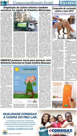 Pgá 4 2a QUINZENA de outuBRO DE 2014 
Quando sua empresa diz 
não ao trabalho infantil, 
muita gente pode dizer 
sim para sua marca. 
Invista nas crianças e adolescentes do 
Brasil e tenha o selo de reconhecimento 
da Fundação Abrinq. 
Seja uma Empresa Amiga da Criança. 
Saiba mais pelo site 
www.fundabrinq.org.br/peac 
ou pelo telefone 11 3848 4870 
Uma iniciativa: 
Ampliação da Coleta Seletiva também 
acontece na região de Ermelino Matarazzo 
C 
M 
Y 
CM 
MY 
CY 
CMY 
K 
Anuncio_PEAC_14-08-2013.pdf 1 02/09/2013 17:23:19 
Evento do Ato de am-pliação 
ocorreu no dia 1º 
deste mês e teve participa-ção 
da comunidade, dos 
conselhos participativos e 
de autoridades locais 
No mês de outubro, 
7 caminhões de coleta se-letiva 
passaram a realizar 
coleta também nos distritos 
de Ermelino Matarazzo e 
Ponte Rasa, ambos bairros 
localizados na zona leste da 
capital paulista. O evento 
que marcou a chegada da 
ampliação foi realizado 
na sede da Subprefeitura 
de Ermelino Matarazzo, e 
contou com a presença dos 
conselheiros participativos, 
do presidente da Amlurb 
(Autoridade Municipal de 
Limpeza Urbana), dos alu-nos 
da EMEF João Franzolin 
e de autoridades locais. 
Entre as autoridades, o 
evento contou com a pre-sença 
da subprefeita de 
Ermelino Matarazzo, a sub-prefeita 
de Cidade Tiraden-tes, 
bem como o Secretá-rio 
de Serviços e o Chefe 
de Gabinete da Penha . 
Durante seu discurso, o 
secretário lembrou que, 
nesta nova etapa da coleta 
seletiva, a inclusão e valo-rização 
dos catadores de 
materiais recicláveis con-tinuarão 
sendo premissas 
básicas da atual gestão. 
A partir de agora, a coleta 
seletiva de lixo será am-pliada 
para dez distritos da 
cidade com a aquisição de 
A Campanha de Va-cinação 
contra a Raiva 
para Cães e Gatos no 
Município de São Paulo 
teve início no último sá-bado, 
dia 11 de outubro. 
Na ação, que vai até o dia 
24 de outubro, serão dis-ponibilizadas 
um milhão 
de doses da vacina para 
esses animais. 
Lembrando que o mu-nícipe 
deve transportar 
seu animal doméstico 
de forma adequada; os 
cães devem estar com 
coleira e guia, e os gatos 
em caixas de transporte 
apropriadas, isso para 
evitar fugas e acidentes. 
É recomendado que 
o animal receba a vaci-na 
uma vez ao ano, e 
a aplicação da vacina é 
totalmente gratuita e 
obrigatória, conforme 
a lei municipal de nº 
13.131/01. 
Para quem não sabe, 
a raiva é uma doença 
transmissível, caracteri-zada 
pelo contágio dire-to, 
ou seja, por meio de 
mordida, arranhões ou 
lambedura de cães, gatos 
ou morcegos infectados. 
Desde 1981 não há regis-tro 
de nenhum caso de 
raiva humana na capital 
Os meses de outubro, 
novembro e dezembro 
serão voltados exclusi-vamente 
para as pessoas 
com deficiência intelec-tual 
no parque Ermelino 
Matarazzo. Isso porque 
o equipamento recebe 
o curso ‘Educação Am-biental: 
Promovendo a 
inclusão e autonomia da 
pessoa com deficiência 
intelectual’, realizado pela 
Universidade Aberta do 
Meio Ambiente e Cul-tura 
de Paz (UMAPAZ). 
O curso terá ao todo nove 
aulas, sendo três encontros 
a cada mês. 
A primeira aula acon-tecerá 
já essa semana, na 
sexta-feira, dia 03. Serão 
formadas duas turmas: 
a turma I fará cursos às 
sextas-feiras, das 8h30 às 
10h30, e a turma II tam-bém 
se reunirá nas sextas, 
das 14h30 às 16h30. Para 
participar, é necessário o 
preenchimento prévio do 
formulário de inscrição 
(que poderá ser acessado 
através deste link) e envia-do 
posteriormente para o 
e-mail inscricoesumapaz@ 
prefeitura.sp.gov.br. 
O intuito principal des-se 
projeto é promover e 
melhorar ainda mais a in- 
11 novos caminhões do pro-grama 
SP Recicla. Os inves-timentos 
em equipamentos 
e o crescimento do aten-dimento 
integram a polí-tica 
de resíduos sólidos da 
Prefeitura, que tem como 
meta principal aumentar 
ainda mais o percentual de 
reciclagem em São Paulo 
de 2% para 10% até 2016. 
Assim, os dez distritos que 
antes não contavam com 
a coleta seletiva, agora 
passarão a ser atendidos 
pelos novos veículos, sendo 
eles: Ermelino Matarazzo, 
Ponte Rasa, Jardim São 
Luís, Cidade Dutra, Grajaú, 
Socorro, Campo Limpo, 
Capão Redondo, Cidade 
Ademar e Tucuruvi. Com 
esta ampliação, mais um 
milhão de pessoas serão 
beneficiadas com o servi-ço 
na cidade, totalizando 
4,7 milhões de pessoas. 
Para saber se sua residência 
conta com a coleta seletiva, 
é possível consultar as em-presas 
responsáveis pela 
coleta de lixo na capital, 
pela internet ou por tele-fone. 
A empresa Ecourbis 
oferece busca online na 
internet e pelo telefone 
0800-772 7979. A conces-sionária 
é responsável pelas 
subprefeituras de Ermelino 
Matarazzo, Aricanduva / 
Formosa, Campo Limpo, 
Capela do Socorro, Cidade 
Ademar, Cidade Tiradentes, 
Guaianases, Ipiranga, Itaim 
Paulista, Itaquera, Jaba-quara, 
M’Boi Mirim, Pare-lheiros, 
Santo Amaro, São 
Mateus, São Miguel, Vila 
Mariana e Vila Prudente. 
Veja abaixo mais infor-mações 
sobre os materiais 
que podem ser encaminha-dos 
para reciclagem: 
Papel - jornais, revis-tas, 
cadernos, livros, pa-pel 
de seda, caixas de pa-pelão, 
cartolinas, papel 
kraft, papel de desenho, 
caixas tipo longa vida 
Não são recicláveis: car-bono, 
celofane, papel ve-getal, 
papel fotográfico, 
fitas e etiquetas adesivas, 
papéis metalizados, para-finados 
ou plastificados 
Plástico - sacos e sacolas, 
potes, tampas, garrafas 
PET, embalagens de pro-duto 
de limpeza, cane-tas 
sem carga, escovas 
de dente, isopor, baldes 
e utensílios de cozinha 
Não são recicláveis: acrílicos 
em geral, adesivos, toma-das, 
embalagens com mate-rial 
corrosivo e tóxico, espu-mas, 
plásticos “termofixos” 
(utilizados em telefone, 
computadores, teclados) 
Metal - latas e objetos de 
alumínio, cobre, chum-bo 
e bronze, fios, tam-pinhas, 
embalagens de 
marmitex, arames, cha-pas, 
canos, grampos e clips 
Não são recicláveis: es-ponjas 
de aço e latas de 
aerossol, tinta ou pesticidas 
Vidro - garrafas, frascos 
de condimentos, copos, 
pratos e outros objetos 
Não são recicláveis: es-pelhos, 
lâmpadas, cristal, 
vidro plano, cerâmica e 
porcelana 
Campanha de vacinação 
contra a raiva 2014 
A Prefeitura irá realizar a vacinação em 
cães e gatos até o dia 24 de Outubro 
paulista. 
Lembre-se - Cães e 
devem ser vacinados a 
partir dos 3 meses de 
idade, inclusive as fêmeas 
que estiverem amamen-tando, 
prenhas ou no cio; 
- A rotina de banhos e 
alimentação deve ser nor-mal 
para a data da vacina; 
- Os animais devem ser 
transportados em segu-rança, 
evitando acidentes; 
- Cães bravos devem 
usar mordaça; 
- Os gatos devem ser 
transportados em caixas 
de transporte adequadas 
ou similares; 
- As seringas e agulhas 
são descartáveis, e a vaci-nação 
é gratuita. 
Serviço: “Campanha 
de Vacinação contra a 
Raiva para Cães e Gatos” 
Data: de 11 a 24 de ou-tubro 
de 2014 - Horário 
de funcionamento dos 
postos: das 9h às 17h 
- Mais informações: Co-ordenação 
Especial de 
Comunicação - Secreta-ria 
Municipal da Saúde 
(11) 3397-2368 / 2370/ 
2371 / 2372/ 2373/ 
2374/ 2375 / 2595 
saudeimprensa@prefeitu-ra. 
sp.gov.br 
UMAPAZ promove curso para pessoas com 
deficiência intelectual no Parque Ermelino Matarazzo 
Aulas acontecem durante este mês e também em novembro e dezembro deste ano 
tegração social da pessoa 
com deficiência, desper-tando 
nesse público o sen-timento 
de pertencimento 
ao restante da sociedade. 
Identificação dos pro-blemas 
socioambientais, 
bem como o da emissão 
de gases de efeito estufa 
na atmosfera, valorização 
dos meios de circulação e 
medidas em prol do coleti-vo, 
como a construção das 
ciclo faixas e o desenvolvi-mento 
sustentável são os 
principais temas que serão 
abordados durante o curso. 
Além disso, os encon-tros 
vão oferecer ainda 
para os participantes ofi-cinas 
de plantio e de cui-dado 
com a terra, filmes 
sobre meio ambiente e 
convívio social e rodas de 
conversa e assembleias, 
que delinearão as dire-trizes 
que serão seguidas 
durante as aulas, ouvindo 
as experiências dos alunos 
durante os três meses de 
duração das atividades. 
Serviço: Curso ‘Edu-cação 
Ambiental: Promo-vendo 
a inclusão e au-tonomia 
da pessoa com 
deficiência intelectual’ 
Data/Horário: Outubro: 
Dias 3, 17 e 24 – Novembro: 
Dias 7, 14 e 28 – Dezembro: 
Dias 5,12 e 19 – Turma I: 
Das 8h30 as 10h30 – Tur-ma 
II: Das 14h30 as 16h30 
Local: Parque Ermeli-no 
Matarazzo (Parque 
Dom Paulo Evaristo Arns) 
Endereço: Avenida Abel 
Tavares, 1564 
 