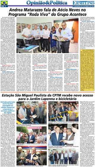 Pgá 5 2a QUINZENA de outuBRO DE 2014 
Andrea Matarazzo fala de Aécio Neves no 
Programa “Roda Viva” do Grupo Acontece 
Na manhã de segunda- 
-feira (13), o vereador An-drea 
Matarazzo do PSDB e 
Coordenador da campanha 
de Aécio Neves visitou a 
sede do Grupo Acontece de 
Jornais e Revista, onde par-ticipou 
do Programa Roda 
Viva do Grupo Acontece, 
uma série de entrevistas di-rigido 
pelo diretor Divaldo 
Rosa. No encontro, Andrea 
se reuniu com lideranças 
locais para discutir pro-postas, 
visando à eleição 
presidencial do candidato 
de seu partido Aécio Neves. 
“Nossa campanha aqui 
na cidade de São Paulo está 
muito intensa, eu acredito 
que aqui na Capital a so-ciedade 
viu a forma do PT 
administrar e o povo quer 
mudança. Aqui na zona les-te 
a votação para o Aécio / 
Marina foi muito positivas 
e tivemos a grande maioria 
do eleitorado. Tudo isto 
só mostra que as pessoas 
estão cansadas do estilo e 
das agressividades e prin-cipalmente 
da falta de 
solução de seus problemas 
cotidianos”, diz Andrea na 
introdução do programa 
Roda Viva. 
Grupo Acontece: Como 
o PSDB tem lidado com as 
agressões que o PT tem 
feito em seus programas 
eleitorais? 
Andrea Matarazzo: É 
o estilo da Dilma. Não digo 
nem que seja o PT, princi-palmente 
na Câmara dos 
vereadores. Mas é o estilo 
da Dilma partir para agres-sões 
quando ela não tem 
respostas para se defender 
destes problemas que to-dos 
nós estamos vendo. Eu 
acho fundamental em uma 
campanha como esta apre-sentar 
propostas e mostrar 
qual é a forma de governar 
que traz a melhor solução 
para a população. Princi-palmente 
para a população 
mais carente. Eu acredito 
assim, quem tem dinhei-ro 
que está trabalhando 
bem, que compõe a receita 
com o seu salário, ele mais 
ou menos sabe se defen-der 
em qualquer situação, 
agora a pessoa que não 
tem nada, ou que passa a 
maior dificuldade no dia a 
dia para sobreviver é quem 
mais sofre com a inflação, 
com falta de infraestrutu-ra. 
Aliás, basta você olhar 
São Paulo, onde existe uma 
diferença entre a grande 
infraestrutura que tem 
no centro expandido e a 
falta de infraestrutura na 
periferia da cidade. No país 
a mesma coisa, tem áreas 
que se tem tudo e tem 
áreas que estão abandona-das. 
Por isto acredito que 
a agressividade não leva a 
lugar nenhum. É a mesma 
coisa de ir uma visita em 
sua casa e, ao invés de con-versar 
com você, a pessoa 
fica brigando, assim está 
sendo o programa eleitoral 
da Dilma. O povo brasileiro 
quer ouvir propostas e não 
agressões. 
Grupo Acontece: Qual 
será a linha que Aécio irá 
tomar nos debates eleito-rais? 
Andrea Matarazzo: 
Ele irá continuar com a li-nha 
de apresentar propos-tas 
justamente para deixar 
claro algumas coisas que a 
atual presidente ou se omi-te 
ou mente. Muitas vezes 
ela vai para uma agressivi-dade 
principalmente nos 
casos de corrupções e a 
sensação que dá é que ela 
não tem nada a ver com 
isto. Ninguém está dizendo 
que ela seja uma corrupta, 
é lógico que não, mas poxa, 
é uma coisa que está de-baixo 
da área dela e é uma 
coisa que vem se repetindo 
sistematicamente. A socie-dade 
quer respostas e até 
uma ação que evite este 
tipo de problema. Então 
eu acho que a linha é sem-pre 
esta, qual é o projeto 
de mudança do Brasil que 
poderá melhorar a vida das 
pessoas. Esse é o objetivo 
da proposta do candidato 
Aécio Neves 
Grupo Acontece: O 
senhor acha que o apoio 
da Marina faz alguma di-ferença? 
Andrea Matarazzo: 
Acho que faz, você amplia 
o palanque, defende uma 
proposta com mais infor-mação 
e com mais gente 
fiscalizando, mais ideias 
novas e uma diversidade de 
opiniões que é importante, 
você ter várias correntes 
de pensamentos. Preci-samos 
agregar forças no 
momento que o Brasil está, 
acho que quando fazemos 
política o nosso objetivo 
deve ser agregar as forças 
na sociedade. 
Grupo Acontece:A Ma-rina 
colocou algumas con-dições 
para que pudesse 
apoiar o Aécio, até onde o 
Aécio Neves aceitou essas 
condições? 
Andrea Matarazzo: A 
maioria das condições con-vergiam 
no mesmo lugar, a 
questão da não reeleição, 
o Aécio falou isso logo no 
começo. As outras questões 
de sustentabilidade não 
tiveram problema porque 
ambos com componentes 
diferentes querem que o 
Brasil mude. 
Grupo Acontece: Mas 
enquanto o Aécio era a 
favor da redução da maio-ridade 
penal e a Marina 
era contra, como que foi a 
conversa em relação a isso? 
E quanto ao Bolsa Família, 
explique sobre como ficará 
caso ele seja eleito. 
Andrea Matarazzo: 
Não só o Aécio, mas o 
PSDB tem projetos para 
isso, não encarcerar, mas 
ter sim, uma punição para 
que essa onda de crimes de 
menores de idade pare de 
acontecer. 
Em relação ao Bolsa 
Família, o PT governa mani-pulando 
os pobres, dizen-do 
que o bolsa Família vai 
acabar nas mãos do Aécio, 
até porque o projeto de 
lei que transforma o Bolsa 
Família em lei é do senador 
e não poderá acabar jamais 
e isto nem é a intenção. 
Aécio Neves se eleito, irá 
melhorar ainda mais o 
programa. 
Sobre Andrea Matara-zzo: 
Paulistano, formado 
em Administração de Em-presas, 
foi secretário de 
Estado da Cultura de São 
Paulo de maio de 2010 
até abril de 2012. Nos vin-te 
anos de vida pública, 
teve experiência nas três 
esferas de poder. Foi Se-cretário 
de Política Indus-trial 
no governo Itamar 
Franco, Ministro-Chefe da 
Secretaria de Comunica-ção 
de Governo da Presi-dência 
da República (1999 
a 2001) e exerceu o cargo 
de Embaixador do Brasil 
na Itália (2001 a 2002), 
no governo de Fernando 
Henrique Cardoso. No 
governo do Estado, além 
de Secretário da Cultura, 
foi Secretário de Energia 
(1998), Presidente da 
Companhia Energética 
de São Paulo/ CESP (1995 
a 1998) e presidente do 
Conselho da Companhia 
Paulista de Força e Luz 
(CPFL). 
Estação São Miguel Paulista da CPTM recebe novo acesso 
Entrada pelo lado 
norte facilita 
passagem ao 
centro comercial 
e bancário e 
serviços públicos 
da região 
O novo acesso à estação 
São Miguel Paulista da 
Linha 12-Safira foi entre-gue 
nesta terça-feira, 21, 
pelo governador Geraldo 
Alckmin, que estava acom-panhado 
pelos secretário 
dos transportes metropo-litanos 
Jurandir Fernan-des, 
presidente da CPTM 
Mário Bandeira, Senador 
José Aníbal (suplente) e 
Deputado Ramalho da 
Construção. O lado nor-te 
vai interligar os bairros 
Jardim Lapenna, Vila Gabi, 
Nair e União de Vila Nova 
à estação e aproximar o 
pólo comercial e serviços 
públicos da região, como 
o Centro de Referência 
do Idoso, o Hospital e 
Maternidade São Miguel, 
a Subprefeitura, postos 
bancários e igrejas. 
“É uma estação novi-nha, 
com escadas rolantes, 
elevadores, toda acessibi-lidade 
para pessoas com 
deficiência ou mobilidade 
reduzida”, disse Alckmin, 
que também entregou um 
bicicletário para a estação 
com capacidade para 210 
bicicletas. O governador 
ainda destacou o funcio-namento 
da passarela 24 
horas por dia, facilitando o 
trajeto da população. Atu-almente, 
circulam pela São 
para o Jardim Lapenna e bicicletário 
Miguel Paulista cerca de 30 
mil pessoas por dia útil. 
No ato da inauguração 
representando o comer-cio 
local o lojista Johnny 
entregou ao governador 
Geraldo Alckmin abaixo 
assinado com duas soli-citações, 
primeiro a obra 
que contemple a entrada e 
saída para a Rua Salvador 
de Medeiros tanto para 
atender o comercio como o 
usuário do trem, e a segun-da 
solicitação a instalação 
de Poupa Tempo. 
Também foi entregue 
pelos representantes MPA 
(Movimento Popular de 
Artes) a reivindicação para 
instalação de um Centro 
Cultural. O local indicado 
para a implantação dos 
equipamentos seria o ter-reno 
onde abrigava a velha 
estação de trem. 
Segundo disseram o 
governador Geraldo Al-ckmin 
e o secretario dos 
transportes metropolita-nos 
Jurandir Fernandes, a 
entrada e saída para a Rua 
Salvador de Medeiros já 
esta em andamento inclusi-ve 
com as desapropriações 
dos imóveis publicados no 
Diário Oficial do Estado e 
projeto esta concluído. 
Quanto à sugestão de se 
fazer um Poupa Tempo no 
local da antiga estação, o 
secretario dos transportes 
Jurandir Fernandes disse 
“Estávamos querendo su-gestões 
e gostei da idéia 
de se implantar um Poupa 
Tempo e acredito que um 
Centro Cultural também 
não haveria problema”. 
Governador recebe abaixo assinado, solicitando acesso da Estação para 
o Centro Comercial e Poupatempo 
Governador descerra a faixa de inauguração do acesso para o Jardim 
Lapenna 
Governador recebe MPA (Movimento Popular de Artes) reivindicando 
instalação de um Centro Cultural 
Gilberto Travesso, Júlio Batista, Divaldo Rosa, José Anibal, Fernando 
Governador Alckmin é recebido carinhosamente pelos moradores do 
Jardim Lapenna 
Geraldo Alckmin dando entrevista coletiva a imprensa regional Velucci e Deputado Ramalho da Construção 
 