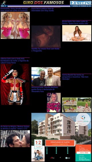 1a
qUINZENA DE FEVEREIRO DE 2015Pág 6
1
Garagem com Célula
de Segurança
2 Salão de Festas
3 Salão de Jogos
5 Salão Gourmet
6 Brinquedoteca
7 Lavanderia Comunitária
8 Piscina Adulto e Infantil
9 Churrasqueira
10 Redário
11 Pet Place
12 Home Ofﬁce
13 Playground
14 Sala de Estudo
15 Portaria
Fitness4
Av. Afonso
Lopes Baião, 411
São Miguel Paulista
LOCAL
Rua Jaime
Barcelos, 536
São Miguel Paulista
SHOW ROOM
11.3672 1806
Intermediação: Realização e Incorporação:
www.clmincorp.com.br
Participação:
VERSATILIDADE DE PLANTAS
LAZER COMPLETODORMITÓRIOS
1 OU 2 VAGAS
C/ DEPÓSITO
Giro dos famososGiro dos famosos
Provocante, Geisy Arruda ameaça
tirar corset em selfie no banheiro
Na madrugada desta terça-feira (9), Geisy Arruda voltou
a causar furor nas redes sociais.
Isso porque a modelo postou em seu perfil no Instagram
uma foto espelhada, na qual aparece usando apenas um
corset pink, e exibindo as curvas diante do espelho. Pro-
vocante, a loira ainda e ameaçou tirar a peça de roupa,
levando seus admiradores ao delírio.
“Ela é toda, todaaa...Toda top, toda linda, leve e solta...
E quer mais que você se exploda...”, escreveu, citando o
trecho da música “Toda Toda”, dos MCs Pikeno e Menor.
Não demorou muito para que o clique rendesse muitos
elogios à moça. “Cada dia mais linda...”, “que gata!”,
“delícia” e “uuuuauuuu ai, linda, que gostosa!” foram
algumas das mensagens dos internautas.
Sabrina Sato com o look mais
bombástico da noite: o figurino do
cabaré Crazy Horse
O baile de Carnaval da “Vogue” em SP era cercado de
expectativas por conta do show de Ivete Sangalo, a partici-
pação de Anitta e até a volta das dançarinas do É o Tchan,
Sheila Mello e Sheila Carvalho. Mas eis que aparece Sabrina
Sato e todo mundo para, grita seu nome e vai à loucura
quando ela vira de costas mostrando ainda mais do corpa-
ço que desfila logo mais na Sapucaí. A apresentadora foi
com uma reprodução do figurino das dançarinas do cabaré
parisiense Crazy Horse, com chapéu da guarda real inglesa
e muito pouco tecido cobrindo o corpo, dando a impressão
de que não usava lingerie, apesar de haver uma calcinha
de encaixe, bem típica de cabaré, por baixo da roupa. A
noite seguiu com muito axé, samba e toques de funk, com
Anitta numa bem-humorada fantasia de Michael Jackson,
comprando a piada da qual foi alvo após uma plástica no
ano passado.
De férias na Bélgica, Mateus Solano
se declara à esposa: ‘Amor à -2°C’
Ator curte inverno do
hemisfério norte com Paula
Braun em grande estilo
Mateus Solano e Paula
Braun não poderiam estar
curtindo a terça-feira (10) de
melhor jeito. Os pombinhos
embarcaram numa segunda
lua de mel para a Europa e
tem honrado o propósito
da viagem pelo inverno do
Hemisfério Norte. Pela ma-
nhã, eles publicaram uma
selfie no Instagram em que
aparecem trocando beijos
em frente ao Museu de Bru-
xelas, um dos prédios mais
famosos da capital.
“Amor à -2°C”, escreveu
o ator, todo encantado com
a viagem pela capital fria da
cidade.
Laura Neiva publica foto da
intimidade com Chay Suede
A modelo publicou a foto na madrugada desta terça-
-feira (10)
Laura Neiva publicou uma foto bem íntima com seu na-
morado, Chay Suede, na madrugada desta terça-feira (10).
Em um clique um pouco embaçado, onde a modelo apare-
ce em cima do ator, que está sem camisa, Laura aguçou a
curiosidade de seus fãs e gerou verdadeiro reboliço entre
os comentários da postagem.
“Nem tchun mesmo”, escreveu ela na legenda.
Muitos seguidores acreditaram que a foto foi feita após
um momento “caliente” entre o casal.
Aniversariante, Fiorella Mattheis
ganha flores e declaração de
Alexandre Pato
Xanddy faz ensaio final com Naldo
e Thiaguinho
Ao todo, foram três horas de show
Agora será para valer. Neste dia 9, aconteceu o último
ensaio da Melhor Segunda Feira do Mundo, do Harmonia
do Samba. A chave de ouro veio com Naldo e Thiaguinho.
A apresentação foi realizada no Wet´n Wild, em Salvador,
e teve mais de três horas ininterruptas com a sequência de
músicas do Harmonia e com Xanddy dividindo os microfones
com os dois convidados.
Carla Perez, como sempre, estava presente acompanhan-
do o maridão e na companhia dos filhos Camilly Victória e
Victor Alexandre. Scheila Carvalho e Tony Salles também
prestigiaram essa verdadeira festa.
Atacante marcou um
golaço no aniversário da
amada
Fiorella Mattheis comple-
ta 27 anos nesta terça-feira
(10). O namorado Alexandre
Pato caprichou na surpresa
para marcar o primeiro ani-
versário ao lado da amada.
O atacante do São Paulo
surpreendeu Fiorella com
um buquê de flores no for-
mato de um coração. Além
disso, pelas redes sociais,
Pato abriu o coração.
“Meu amor, hoje é o seu
Nicole Bahls fala sobre saída do
Pânico: ‘Quero tocar minha vida’
A modelo anunciou sua saída no último domingo (9),
durante o Domingo Show, da Record
Nicole Bahls anunciou oficialmente sua saída do pro-
grama Pânico na Band no último domingo (8), durante o
programa Domingo Show, da Rede Record. Em função de
alguns desentendimentos entre os integrantes da atração,
disputa de espaço e falta de acordo com relação ao salário da
modelo, Nicole resolveu deixar o Pânico. Segundo a assesso-
ria da morena, apesar da direção do programa dominical ter
enviado um comunicado afirmando que eles a dispensaram,
o pedido para deixar o Pânico partiu da própria modelo. De
acordo com a modelo, a decisão foi tomada após o último
programa ao vivo de 2014. Na ocasião, Nicole comunicou
oficialmente a direção que não pretendia mais voltar para
a temporada de 2015. Mesmo com o pedido, nada havia
ficado definido e após o período de férias, os responsáveis
não entraram em contato para colocar um ponto final na
situação da morena. A assessoria ainda afirma que houveram
inúmeras tentativas de contato com a direção do Pânico
para informar que a modelo estaria no Domingo Show
para anunciar sua saída, mas não foi possível estabelecer o
contato. Durante o Domingo Show, Nicole ainda foi sutil e
declicada ao falar sobre o Pânico.
“Não detonarei jamais. Serei eternamente grata ao
Pânico, mas quero tocar minha vida e minha carreira para
frente”.
dia! O que falar de você. Acho que não teria espaço aqui
pra colocar as palavras do que você representa. Mas saber
que hoje você faz parte da minha vida eu só tenho que agra-
decer todos os dias por você me dar força e carinho! Estou
muito feliz por comemorar esse dia com você. Porque você
merece. Te amo meu amor! Parabéns, de quem te admira
muito!”, escreveu Pato.
Também pelo Instagram, Fiorella agradeceu:
“Meu aniversário! Ele me faz tão feliz!”, publicou na
legenda da foto em que aparece com o mimo.
Karina Bacchi faz treino no
parquinho e incentiva: ‘Não tem
desculpa’
A modelo fez uma montagem para mostrar os exercícios
Karina Bacchi é uma das grandes personalidades que
incentivam a vida saudável e faz questão de mostrar que é
possível treinar em qualquer hora e em qualquer lugar. Na
manhã desta terça-feira (10), a modelo fez uma montagem
em sua rede social para dividir com seus seguidores o seu
treino em uma parquinho.
“Bom dia queridos! Tem dicas de exercícios para fazermos
no playground! Isso mesmo! Não tem desculpa! Dá para
treinar em qualquer canto! #karinabacchi #esporte #fitness
#saude”, escreveu ela legenda.
Usando até mesmo o balanço do local, a loira provou
que quem quer sempre consegue adaptar e dar um jeitinho
para malhar.
 