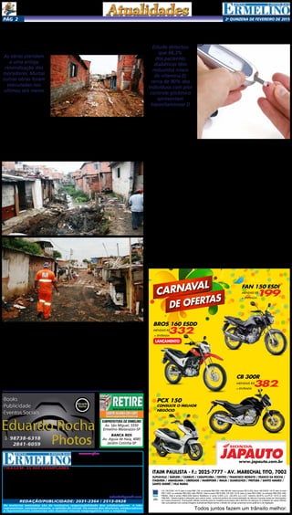 2a
qUINZENA DE FEVEREIRO DE 2015Pág 2
Tiragem: 25.000 exemplares
Circulação: Ermelino Matarazzo,
Ponte Rasa, Vila Cisper, Vila União,
A.E Carvalho, Jardim Pedro Nunes,
GUARUlHOS, PENHA e Cangaiba
Diretor Geral:
Divaldo Rosa
Jornalista:
Silmara Galvão
As matérias assinadas são de exclusiva responsabilidade dos colaboradores e não
representam, necessariamente, a opinião do Jornal. Os nomes dos diretores, colaboradores
e representantes comerciais não mantém vínculo empregatício com a empresa.
REDAÇÃO/publicidade: 2031-2364 / 2513-0928
Revisora:
Suseli Corumba dos Santos
Diagramador:
Bruno Barreto Rosa
Avenida dos Guachos, 166 - Cep: 08030-360 - São Paulo – SP - raleste@gmail.com
O jornal de Ermelino & Ponte Rasa é Filiado à
AJORLESTE Associação dos Jornais da Zona Leste
Acontece Agora Empresa Jornalística Ltda. CNPJ: 03.115.443/0001-16
Depto. Jurídico:
Agilson M. Oliveira
Secretária:
Ariane Andrade
SUBPREFEITURA DE ERMELINO
Av. São Miguel, 5550
Ermelino Matarazzo-SP
BANCA RDS
Av. Aguia de Haia, 4085
Jardim Cotinha-SP
No bairro da Penha foi canalizado
córrego e teve urbanização de
comunidade da Barroca
Há mais de 30 anos que
os moradores da comuni-
dade da Barroca, localizada
no Distrito de Artur Alvim,
solicitavam a canalização
de um córrego de mais de
500 metros de extensão que
atravessava toda a comu-
nidade, gerando inúmeros
problemas, como: enchen-
tes e inundações, sujeira de
toda ordem e a proliferação
de doenças, como a leptos-
pirose – causada por ratos
urbanos (ratazanas, ratos de
telhado e camundongos). As
As obras atendem
a uma antiga
reivindicação dos
moradores. Muitas
outras obras foram
executadas nos
últimos seis meses
obras que a partir de agora
vão conter as margens do
córrego, acabarão com o ris-
co de desabamento das casas
e também com a presença
de insetos e animais, como:
ratos, baratas etc, prove-
nientes do mato e descarte
de lixo e entulhos.
Sob as orientações do
Subprefeito Pedro Guas-
taferro Junior, a Coorde-
nadoria de Obras vem tra-
balhando no local há mais
de três meses. O trabalho
prevê ainda a construção
de uma rede de esgoto.
“Assim que tomamos posse
há cerca de seis meses atrás,
sensibilizamo-nos com a
situação precária dos mo-
radores e então resolvemos
Falta de vitamina D pode dificultar
o controle do diabetes
Estudo detectou
que 66,3%
dos pacientes
diabéticos têm
reduzidos níveis
de vitamina D;
cerca de 90% dos
indivíduos com pior
controle glicêmico
apresentam
hipovitaminose D
Um estudo revelou que
a falta de vitamina D pode
dificultar o controle da gli-
cemia (açúcar do sangue)
em indivíduos com diabetes.
É o que explica a en-
docrinologista Dra. Myrna
Campagnoli, do Delboni
Medicina Diagnóstica, uma
das responsáveis pela pes-
quisa. Segundo ela, os casos
de insuficiência e deficiência
de vitamina D vêm aumen-
tando significativamente
nos últimos anos. “Muitos
estudos vêm demonstrando
uma forte associação entre
os níveis de vitamina D e
fatores de risco metabólico,
como diabetes e obesida-
de”, detalha a especialista.
A médica revela que os
baixos níveis de vitamina D
podem predispor à intole-
rância à glicose, alteração da
secreção de insulina e, con-
sequentemente, ao Diabetes
Mellitus do tipo 2 (DM2).
Nos pacientes já diabéticos,
a insuficiência pode dificul-
tar o controle glicêmico. Ela
ainda diz que o motivo para
isso acontecer é que existem
receptores de vitamina D em
várias células e tecidos do
nosso corpo, inclusive nas
células do pâncreas que pro-
duzem a insulina e nos mús-
culos. A falta de vitamina D
pode dificultar a produção
e liberação da insulina, bem
como atrapalhar a utilização
periférica do açúcar, interfe-
rindo no controle da glicose.
Segundo a médica, o
levantamento de dados foi
feito com 253 pacientes
entre setembro e dezembro
de 2014. “Medimos os níveis
de vitamina D, glicemia e
insulina. Detectamos que
66,3% dos pacientes diabé-
ticos apresentavam redu-
zidos níveis de vitamina D.
Já entre os indivíduos com
pior controle glicêmico, 90%
deles apresentavam hipovi-
taminose D”, confirma.
A Dra. Myrna explica
que a resistência à ação da
insulina pode ser mensurada
pelo cálculo do HOMA-IR,
que é um índice entre os
níveis de glicemia de jejum
e insulina de jejum. “Neste
estudo observamos que os
baixos níveis de Vitamina
D predispõem a uma maior
resistência insulínica”, des-
creve.
As mortes ocasionadas
pelo diabetes mellitus che-
gam a 3,2 milhões por ano
no mundo. “Se a glicose
não é controlada e perma-
nece em níveis altos durante
muito tempo, aumentam as
chances do surgimento das
complicações da doença:
problemas cardíacos, dos
rins, cegueira e amputação
de membros são as mais co-
muns”, relata a especialista.
Para reverter o quadro, a
Dra. Myrna diz que o contro-
le rigoroso da glicose reduz
significativamente a chance
destas complicações, porém,
é negligenciado por mui-
tos pacientes. “A mudança
de hábitos de vida é uma
exigência do controle da
doença e requer disciplina
e persistência, mas uma vez
incorporada à rotina diária
torna-se mais simples e o
paciente passa a ter uma
qualidade de vida excelente.
A busca constante por in-
formações sobre o DM deve
ser feita pelo paciente e o
médico deve ser consultado
periodicamente”, afirma.
ITAIM PAULISTA - F.: 2025-7777 - AV. MARECHAL TITO, 7003
ALPHAVILLE / BARUERI / CAMBUCI / CARAPICUÍBA / CENTRO / FRANCISCO MORATO / FRANCO DA ROCHA /
ITAQUERA / JABAQUARA / LIBERDADE / MAIRIPORÃ / MAUÁ / GUARULHOS / PIRITUBA / SANTO AMARO /
SANTO ANDRÉ / VILA MARIA
Todos juntos fazem um trânsito melhor.
CG 150 ESDI 14/15 valor à vista R$8.139, ou entrada R$3.500,+48x R$199, total a prazo R$13.052,.Bros 160 ESDD 14/15 valor à vista
R$11.029, ou entrada R$3.000,+48x R$332, total a prazo R$18.936,.CB 300 14/15 valor à vista R$13.860, ou entrada R$4.500,+48x
R$382, total a prazo R$22.836,.Banco Bradesco c/ juros 2,55% a.m. (35,35% a.a.).CET máximo 46,97% a.a.PCX 14/15 á vista
R$9.840,.Tabela sujeita a alteração sem prévio aviso, conforme política de comercialização da fábrica.Consulte todas as informações
em nosso showroom. Promoções válidas somente para os modelos anunciados até o término do estoque (2 unidades de cada).Ofertas
não cumulativas com outras.Imagens ilustrativas.Reservamos o direito de corrigir possíveis erros gráficos e de digitação.
CB 300R
MENSAIS R$
382,
+ ENTRADA
DE OFERTAS
CARNAVAL
JAPAUTOJAPAUTOwww.japauto.com.br
BROS 160 ESDD
MENSAIS R$
332,
+ ENTRADA
LANÇAMENTO
PCX 150
CONSULTE O MELHOR
NEGÓCIO
FAN 150 ESDI
MENSAIS R$
199,
+ ENTRADA
investir rapidamente nesta
grande obra que, certamen-
te, beneficiará centenas
de famílias que moram na
comunidade”, esclareceu o
Subprefeito.
Com o término do ser-
viço, a população, sobre-
tudo às crianças, poderão
usufruir das melhorias,
pois onde passava um
córrego, construiu-se uma
viela que agora será de-
vidamente urbanizada,
possibilitando uma área
apropriada para o passeio
das pessoas e brincadeiras
das crianças. Outra co-
munidade atendida pelo
poder local, foi a comu-
nidade Cambalacho. Lá, a
Subprefeitura Penha exe-
cutou várias intervenções,
a exemplo da implantação
de muro de contenção,
construção de pontes e
calçadas, além da canaliza-
ção fechada e também mo-
dulada nas áreas de difícil
acesso, onde o maquinário
não entrava.
Na gestão do atual Sub-
prefeito foram realizadas
demais obras importantes.
Entre elas: a construção de
um novo passeio na rua
Cecília; uma grande galeria
no trecho da rua Dr. Nelson
Madureira, rua Madre Lui-
za dos Anjos até a av. Prof.
Edgar dos Santos; rampa
na Travessa Antonio Sales
em substituição à escadaria
existente anteriormente;
contenção de margem de
córrego na av. Pedra Preta;
asfalto e construção de pas-
seio na rua Aldeia Zamaika-
ra e calçada novinha na rua
Pierre Janssen, no Jardim
Nordeste; dentre outras.
 