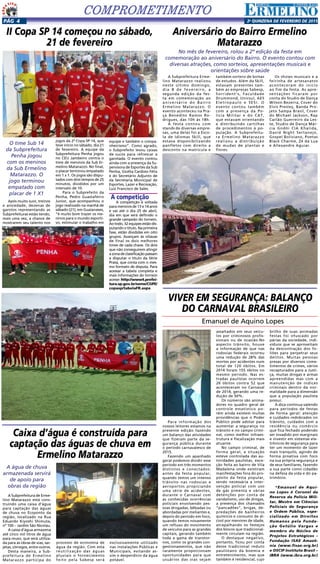 2a
qUINZENA DE FEVEREIRO DE 2015Pág 4
COMPROMETIMENTO
II Copa SP 14 começou no sábado,
21 de fevereiro
O time Sub 14
da Subprefeitura
Penha jogou
com os meninos
da Sub Ermelino
Matarazzo. O
jogo terminou
empatado com
placar de 1 X1
Após muito suor, treinos
e ansiedade, dezenas de
garotos representando as
Subprefeituras estão tendo,
mais uma vez, a chance de
mostrarem seu talento nos
Aniversário do Bairro Ermelino
Matarazzo
No mês de fevereiro, rolou a 2º edição da festa em
comemoração ao aniversário do Bairro. O evento contou com
diversas atrações, como sorteios, apresentações musicais e
orientações sobre saúde
jogos da 2ª Copa SP 14, que
teve início no sábado, dia 21
de fevereiro. A equipe da
Subprefeitura Penha jogou
no CEU Jambeiro contra o
time de meninos da Sub Er-
melino Matarazzo. No final,
o placar terminou empatado
em 1 x 1. Os jogos são dispu-
tados com dois tempos de 25
minutos, divididos por um
intervalo de 10.
Para o Subprefeito da
Penha, Pedro Guastaferro
Junior, que acompanhou o
jogo realizado na manhã de
sábado (21), em Guaianases,
“é muito bom trazer os me-
ninos para o mundo esporti-
vo, estimular o trabalho em
equipe e também o compa-
nheirismo”. Como agrado,
o Subprefeito levou caixas
de sucos para refrescar a
garotada. O evento contou
ainda com a presença da Su-
pervisora de Esportes da Sub
Penha, Gicélia Cardoso Félix
e do Secretário Adjunto de
da Secretaria Municipal de
Esportes, Lazer e Recreação,
Luiz Francisco de Sales.
A competição
A competição é voltada
para meninos de 13 e 14 anos
e vai até o dia 25 de abril,
dia em que será definido o
grande campeão do torneio.
Ao todo, 32 equipes estão dis-
putando o título. Na primeira
fase, estão divididas em oito
grupos. Avançam às oitavas
de final os dois melhores
times de cada chave. Os dois
que não conseguirem atingir
azonadeclassificaçãopassam
a disputar o título da Série
Prata, que conta com o mes-
mo formato de disputa. Para
acessar a tabela completa e
mais informações do torneio
acesse: http://www4.prefei-
tura.sp.gov.br/seme/CGPE/
copasp/tabelaFR.aspx
A Subprefeitura Erme-
lino Matarazzo realizou
neste último domingo,
dia 8 de fevereiro, a
segunda edição da fes-
ta em comemoração ao
aniversário do Bairro
Ermelino Matarazzo. O
evento aconteceu na Pra-
ça Benedito Ramos Ro-
drigues, das 10h às 18h.
A festa contou com
stands de diversas empre-
sas, uma delas foi a Esco-
la de Idiomas Skill, que
estava disponibilizando
panfletos com direito a
desconto na matrícula e
também sorteio de bolsas
de estudos. Além da Skill,
estavam presentes tam-
bém as empresas Sabesp,
Sorrident’s, Faculdade
Drummond, Unicsul, AES
Eletropaulo e SESI. O
evento contou também
com a presença da Po-
lícia Militar e do CAT,
que estavam orientando
e distribuindo cartilhas
de procedimentos à po-
pulação. A Subprefeitu-
ra Ermelino Matarazzo
realizou a distribuição
de mudas de plantas e
flores.
Os shows musicais e a
feirinha de artesanatos
aconteceram do início
ao fim da festa. As apre-
sentações ficaram por
conta do Studio de Dança
Wilson Bezerra, Cover do
Elvis Presley, Banda Pro-
jeto Sampa Brasil, Cover
do Michael Jackson, Rap
Carlão Guerreiro da Les-
te, Studio de Dança Már-
cia Godói CIA Khalida,
David Night Sertanejo,
Gospel Boliviano, Poetas
Black Charme, Zé da Lua
e Allexandre Aguiar.
Caixa d’água é construída para
captação das águas de chuva em
Ermelino Matarazzo
A água de chuva
armazenada servirá
de apoio para
obras da região
A Subprefeitura de Erme-
lino Matarazzo está cons-
truindo uma caixa d’água
para captação das águas
de chuva no Ecoponto da
região, localizado na Rua
Eduardo Kiyoshi Shimuta,
nº 100 – Jardim São Nicolau.
A caixa d’água armazena
até cinco mil litros de água
para reuso, que será utiliza-
da para as obras de vias, sar-
jetas, córregos, entre outros.
Desta maneira, a Sub-
prefeitura de Ermelino
Matarazzo participa do
processo de economia de
água da região. Com esta
reutilização das águas
pluviais o fornecimento
feito pela Sabesp será
exclusivamente utilizado
nas instalações Públicas e
Municipais, evitando as-
sim o desperdício da água
potável.
VIVER EM SEGURANÇA: BALANÇO
DO CARNAVAL BRASILEIRO
Emanuel de Aquino Lopes
Para informação dos
nossos leitores estamos na
presente edição fazendo
um balanço das atividades
que fizeram parte da se-
gurança pública durante
o período carnavalesco de
2015.
Fazendo um apanhado
geral podemos dividir esse
período em três momentos
distintos e conectados:
antes da festa popular,
quando temos um intenso
trânsito nas rodovias e
aeroportos propiciando
uma série de acidentes,
durante o Carnaval com
as conhecidas ocorrências
policiais envolvendo pes-
soas drogadas, bêbadas ou
abordadas por meliantes e,
depois do período em foco,
quando temos novamente
um refluxo do movimento
de veículos para as grandes
capitais, gerando também
toda a gama de transtor-
nos, como os grandes con-
gestionamentos, que não
raramente proporcionam
oportunidades para que
usuários das vias sejam
assaltados em seus veícu-
los por criminosos profis-
sionais ou de ocasião.No
aspecto trânsito, houve
a informação de que nas
rodovias federais ocorreu
uma redução de 28% das
mortes por acidentes num
total de 120 óbitos. Em
2014 foram 155 óbitos no
mesmo período. Nas es-
tradas paulistas ocorrem
26 óbitos contra 52 que
aconteceram no Carnaval
de 2014, gerando uma re-
dução de 50%.
Os números são anima-
dores no quadro geral de
controle estatístico po-
rém ainda existem muitas
providências que o Poder
Público pode adotar para
aumentar a segurança no
trânsito e no campo crimi-
nal, como melhor infraes-
trutura e fiscalização mais
atuante.
No campo criminal, de
forma geral, a situação
esteve controlada das au-
toridades paulistas, exce-
ção feita ao bairro de Vila
Madalena onde existiram
manifestações fora do pro-
pósito da festa popular,
sendo necessária a inter-
venção policial com uso
de gás pimenta e várias
detenções por conta de
vandalismo, uso de drogas,
a presença dos chamados
“pancadões”, brigas, de-
predações de banheiros
químicos e consumo de ál-
cool por menores de idade,
atrapalhando os festejos
dos blocos que tradicional-
mente circulam na região.
O destaque negativo,
portanto, ficou por conta
desse tradicional reduto
paulistano da boemia e
entretenimento, mas que
também é residencial, cujo
brilho de suas animadas
festas foi ofuscado por
párias da sociedade, indi-
víduos que se aproveitam
da descontração dos fo-
liões para perpetrar seus
delitos. Muitas pessoas
presas por diversos come-
timentos de crimes, vários
recapturados para a Justi-
ça, muitas drogas e armas
apreendidas mas com a
manutenção de índices
criminais dentro da nor-
malidade para a dimensão
que a população paulista
possui.
A dica continua valendo
para períodos de festas
de forma geral: atenção
e cuidados redobrados no
trânsito, cuidados com a
residência ou comércio
que fica fechado podendo
ser invadido por marginais
e investir em sistemas ele-
trônicos de segurança para
ter um momento de lazer
mais tranquilo, agindo de
forma proativa com foco
na sua própria segurança e
de seus familiares, fazendo
a sua parte como cidadão
na defesa da vida e do pa-
trimônio.
*Emanuel de Aqui-
no Lopes é Coronel da
Reserva da Policia Mili-
tar, Mestre em Ciências
Policiais de Segurança
e Ordem Pública, espe-
cializado em Direitos
Humanos pela Funda-
ção Getúlio Vargas e
membro do Núcleo de
Projetos Estratégicos –
Fundação ISAE Amazô-
nia (www.fisae.org.br)
e OSCIP Instituto Brasil –
IBRA (www.ibra.org.br)
 