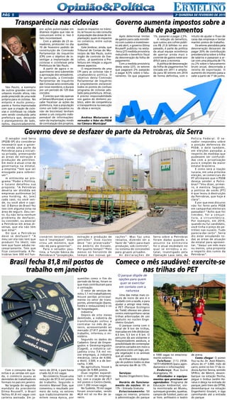 2a
qUINZENA DE FEVEREIRO DE 2015Pág 5
Transparência nas ciclovias
São Paulo, a exemplo
de outros grandes centros
urbanos mundo afora, não
pode prescindir de uma rede
própria para os ciclistas. No
entanto é muito preocu-
pante a forma improvisada
com que a criação de ciclo-
vias e ciclofaixas na cidade
vem sendo conduzida pela
prefeitura que, deixando
o planejamento de lado,
optou, equivocadamente,
por ações pulverizadas em
diversos órgãos que não se
comunicam entre si. Isso é
fato incontestável.
Com a adesão de 23 ve-
readores, protocolei no dia
10 de fevereiro pedido de
constituição de Comissão
Parlamentar de Inquérito
(CPI) com o objetivo de in-
vestigar a implantação de
ciclovias e ciclofaixas pela
Prefeitura de São Paulo.
A partir de agora o re-
querimento será submetido
a aprovação dos vereadores.
Se aprovada, a Comissão
Parlamentar de Inquérito
das Ciclovias será constituída
por nove membros, e durará
por um período de 120 dias
corridos.
É preciso que não apenas
a Câmara Municipal, a quem
cabe fiscalizar as ações da
prefeitura, mas a população
como um todo (usuários ou
não de bicicletas) tenham
acesso a um conjunto indis-
pensável de informações:
valor da implantação; modo
de contratação dos projetos;
quais os impactos no trânsi-
to; se houve ou não consulta
à população das áreas de im-
plantação; quais os impactos
no comércio, entre outras
questões.
Vale lembrar, ainda, que
Tribunal de Contas do Mu-
nicípio de São Paulo, outro
órgão de controle do Exe-
cutivo, já questiona a Pre-
feitura em relação a alguns
desses aspectos.
O requerimento de uma
CPI para as ciclovias não é
umabandeira política. O
objetivo desta Comissão
Parlamentar de Inquérito
é simplesmente esclarecer
todos os pontos do confuso
programa de ciclovias ado-
tado pela prefeitura. Afinal,
é preciso responsabilidade
nos gastos do dinheiro pú-
blico, além de competência
e transparência na execução
de obras e serviços.
Andrea Matarazzo é
vereador e líder do PSDB
na Câmara Municipal
Governo aumenta impostos sobre a
folha de pagamentos
Após determinar limites
de gastos para cada ministé-
rio com custeio e investimen-
to até abril, o governo Dilma
Rousseff publicou na sexta-
-feira (27) medida provisória
reduzindo o benefício fiscal
da desoneração da folha de
pagamento.
Com a medida provisória
desta sexta (27), os setores
que pagavam 2% passarão
a pagar 4,5% sobre o fatu-
ramento. Os que pagavam
1%, passarão a pagar 2,5%.
A redução do benefício,
que custou aos cofres públi-
cos R$ 21,6 bilhões no ano
passado, é parte da política
da atual equipe econômica
de apertar ainda mais o
controle de gastos neste ano
difícil para a econmia.
A política de desoneração
da folha de pagamentos foi
iniciada em 2011 e amplia-
da para 56 setores em 2014
de forma definitiva, com o
intuito de ajudar o fluxo de
caixa das empresas e tentar
manter postos de trabalho.
Os setores atendidos pela
desoneração deixaram de
pagar 20% de contribuição
previdenciária sobre a folha
de salários e passaram a ar-
car com uma alíquota de 1%
ou 2% sobre o faturamento
bruto anual, descontada a
receita de exportação. O
aumento do imposto passa a
valer a partir de 1º de junho.
Governo deve se desfazer de parte da Petrobras, diz Serra
O senador José Serra
(PSDB-SP) diz considerar
necessário que o gover-
no venda uma parte da
Petrobras para a iniciati-
va privada, preservando
as áreas de extração e
produção de petróleo.
Em meio à atual crise de
governança na estatal,
a empresa “tem que ser
enxugada para sobrevi-
ver”.
m entrevista ao pro-
grama “Poder e Política,
o tucano detalhou sua
proposta: “A Petrobras
deveria ser dividida em
empresas autônomas [e]
uma holding. Aí, [em]
cada caso, ou você ven-
de, ou você abre o capi-
tal. O Banco do Brasil fez
isso com alguma coisa na
área de seguro. Deu cer-
to. Eu não teria nenhum
problema de desfazer,
ou conceder, ou associar
a Petrobras em áreas di-
versas, que ela não tem
que estar”.
Do que a Petrobras
deve se desfazer? “A
meu ver ela não tem que
produzir fio têxtil, não
tem que fazer adubo ne-
cessariamente. Tem que
ficar concentrada. A Pe-
trobras tem 300 mil fun-
cionários terceirizados.
Isso é ‘imanejável’. Você
criou um monstro, que
não dá para governar”.
Para o senador pau-
lista, a função básica da
Petrobras é “prospecção,
extração e produção de
petróleo”. Esse núcleo
deve “ser preservado”
no âmbito do Estado.
Por quanto tempo? “Pelo
menos no horizonte de
tempo das nossas ge-
rações”. Mas faz uma
ressalva, dizendo ser a
favor de “abrir para mais
produção, sob controle”,
no sistema de concessões
para grupos privados.
A s d e c l a r a ç õ e s d e
Serra sobre a Petrobras
foram dadas quando o
assunto na entrevista
foi o atual escândalo no
qual se enredou a es-
tatal, investigado pela
Operação Lava Jato, da
Polícia Federal. O se-
nador respondeu sobre
a posição defensiva do
PSDB, e dele também,
em eleições passadas a
respeito de medidas que
pudessem ser confundi-
das com a privatização
pura e simples da maior
estatal brasileira.
E como será a reação
tucana, em uma próxima
eleição, se comerciais do
PT afirmarem que o PSDB
deseja vender a Petro-
bras? “Vou dizer, primei-
ro, é mentira. Segundo,
a política de vocês [PT]
é que levou à destruição
da Petrobras, que hoje é
clara”.
E por que esse discurso
não foi feito pelo PSDB
em campanhas eleitorais
passadas? “Acho que foi
timidez, foi a conjun-
tura, a circunstância.
Por exemplo, em 2010,
quando eu fui candidato,
você tinha o preço do pe-
tróleo nas nuvens. Tudo
parecia dar certo”. Serra
diz estar estudando to-
das as áreas de atuação
da estatal para apresen-
tar, “daqui um mês mais
ou menos, uma proposta
a respeito dos rumos da
Petrobras”.
Brasil fecha 81,8 mil postos de
trabalho em janeiro
Com o consumo das fa-
mílias e as vendas em que-
da, o comércio puxou as
demissões de trabalhadores
formais no país em janeiro.
Na largada do segundo
mandato da presidente
Dilma Rousseff, o Brasil
fechou 81,8 mil vagas com
carteira assinada. Em ja-
neiro de 2014, o país havia
criado 62,4 mil vagas.
No comércio, houve uma
redução de 97,9 mil postos
de trabalho. Segundo o
ministro Manoel Dias, que
comentou o resultado por
meio de nota, os setores
que tradicionalmente de-
mitem nessa época, por
questões como o fim do
período de férias, foram os
que mais contribuíram para
a contração.
O setor de serviços de-
mitiu 7,1 mil trabalhadores.
Houve perdas principal-
mente no setor de trans-
portes, alimentação (bares,
hotéis e restaurantes) e no
de hospedagem.
Indústria
Depois de oito meses
demitindo, a indústria da
transformação voltou a
contratar no mês de ja-
neiro, acrescentando ao
mercado 27.417 postos de
trabalho, informou o mi-
nistério.
Segundo os dados do
Cadastro Geral de Empre-
gados e Desempregados
(Caged), a indústria cal-
çadista criou 7,6 mil no-
vos empregos, a indústria
mecânica, cerca de 4.000,
a têxtil, 3.500, e a de bor-
racha, 3.300.
Na agricultura, houve a
criação de 9.400 postos.
Duas regiões expandi-
ram o nível de emprego:
Sul, com a criação de 29,7
mil postos e Centro-Oeste,
com 1.200 novas vagas.
No Sudeste, 70 mil vagas
foram encerradas, sendo
40,6 mil só no Rio de Ja-
neiro.
Comece o mês saudável: exercite-se
nas trilhas do PET
O parque dispõe de
opções para quem
quer se exercitar
em contato com a
natureza
Uma das metas mais co-
muns de inicio de ano é o
cuidado com a saúde, e para
ajudar a atingir essa meta,
o PET (Parque Ecológico
do Tietê) oferece em pleno
centro metropolitano várias
trilhas arborizadas de uso
gratuito no núcleo Enge-
nheiro Goulart.
O parque conta com o
total de 9 km de trilhas,
marcadas em três distâncias:
4,5 km; 5,3 km e 9 km. O
percurso dá aos visitantes e
freqüentadores assíduos, a
possibilidade de contemplar
cenários variados em meio a
natureza como um lago, am-
pla vegetação e os animais
que ali vivem.
As trilhas estão à disposi-
ção do público todos os dias
da semana das 8h às 17h.
Serviços:
Núcleo Engenheiro Gou-
lart
Horário de funciona-
mento do núcleo: 8h às
17h – Entrada Gratuita
Estacionamento: 50
vagas no interior, próximo
à administração do parque
e 1000 vagas no estaciona-
mento externo.
Telefone: (11) 2958-
1477/1450/9035 (para agen-
damentos e informações)
Endereço: Rua Guira
Acangatara, 70.
Atividades e equipa-
mentos que precisam ser
agendados: Programa de
Educação Ambiental, visi-
ta monitorada ao Museu,
quiosques grandes, quadras,
campos de futebol, palco ao
ar livre, anfiteatro e teatro
de arena.
Como chegar: O acesso
fica na Av. Dr. Assis Ribeiro,
altura do nº 3.000. Indo de
carro, entre no km 17 da ro-
dovia Ayrton Senna, sentido
SP/Rio; de Metrô, desem-
barque na estação Penha,
pegue o ônibus Jardim Ke-
ralux e desça na entrada do
parque; pelo trem da CPTM,
desembarque na estação
Engenheiro Goulart, e siga
caminhando até a entrada
do parque.
 