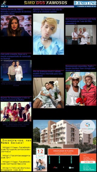 1a
qUINZENA DE MARÇO DE 2015Pág 6
1
Garagem com Célula
de Segurança
2 Salão de Festas
3 Salão de Jogos
5 Salão Gourmet
6 Brinquedoteca
7 Lavanderia Comunitária
8 Piscina Adulto e Infantil
9 Churrasqueira
10 Redário
11 Pet Place
12 Home Ofﬁce
13 Playground
14 Sala de Estudo
15 Portaria
Fitness4
Av. Afonso
Lopes Baião, 411
São Miguel Paulista
LOCAL
Rua Jaime
Barcelos, 536
São Miguel Paulista
SHOW ROOM
11.3672 1806
Intermediação: Realização e Incorporação:
www.clmincorp.com.br
Participação:
VERSATILIDADE DE PLANTAS
LAZER COMPLETODORMITÓRIOS
1 OU 2 VAGAS
C/ DEPÓSITO
Giro dos famososGiro dos famosos
Encontre-nos nas
Redes Sociais!
https://www.facebook.
com/GrupoAcontecede-
Jornais
http://aconteceagora.
com.br/
https://www.facebook.
com/JornalErmelino
http://divaldorosa.
blogspot.com.br/
Tamires desiste do ‘BBB15’.
Relembre a participação da dentista
no reality show!
Tamires não agüentou a pressão e desistiu de participar
do “Big Brother Brasil 15” no dia 8. Após chorar muito, ela
não voltou atrás na decisão e deixou o confinamento, para
irritação da produção do ‘BBB’. “Morreu para a gente”, disse
um dos diretores, ao pedir que os brothers a esquecessem
também. A desistência da cirurgiã-dentista refletiu no jogo.
Tamires ficou desestabilizada após um quase beijo que deu
em Rafael na festa Magia. “Pra mim acabou! Eu quero ir
embora. Eu não estou de cabeça quente. Eu não sou essa
pessoa que eu estou me tornando aqui. Eu mereço ir embora
porque eu não agüento mais”, desabafou com Amanda após
ouvir de Rafael que ele jamais trairia Talita dentro da casa.
Com sutiã à mostra, Xuxa vai a
evento acompanhada de namorado
no Guarujá
Apresentadora compareceu ao evento CEO’s
Family, que homenageou o cartunista Maurício
de Sousa
A apresentadora Xuxa Meneghel participou da CEO’s
Family na tarde deste sábado (07), no Guarujá, litoral de São
Paulo. A recém contratada da Record chegou acompanha-
da do namorado Junno Andrade e exibiu um look ousado,
com blusa transparente que deixava seu sutiã à mostra. O
evento, que reúne empresário e formadores de opinião
acompanhados de suas famílias, homenageou os 80 anos
do cartunista Maurício de Sousa.
Neymar faz homenagem a mãe no
Dia Internacional da Mulher
“Neste dia tão especial... Olha a surpresa que
ganhei... Minha família unida!”, escreveu
Nadine Gonçalves no instagram
De folga dos campos neste domingo (8), Neymar apro-
veitou o Dia Internacional da Mulher para homenagear a
mãe. O jogador do Barcelona reuniu a família em casa e
entregou um buquê de flores Nadine Gonçalves.
O momento foi registrado pela família e Nadine postou a
foto em sua conta no instagram com a legenda: “Neste dia
tão especial... Olha a surpresa que ganhei... Minha família
unida!!! #amovcs #tudoporvcs #minhafamilia”.
Homossexuais assumidas, Pepê e
Neném decidem fazer cirurgia para
diminuir os seios
Pepê e Neném completarão 40 anos de idade no dia 6
de julho. Para celebrar as quatro décadas de vida, a dupla
planeja mudar o visual. Como? Se submetendo a uma di-
minuição das mamas. Pepê revelou que está, ao lado da
irmã, à procura de um cirurgião plástico para reduzir o
tamanho dos seios.
“Queremos dar uma diminuída neles, deixando nossos
seios menores e mais durinhos. Sabe como é, né? Estamos
quase nos 40 e vamos ficando velhas... A pele já não está
legal”.
Boletim: Ken Humano tem alta da
UTI e já se alimenta sozinho
Celso Santebañes, o Ken Humano, deixou a Unidade de
Terapia Intensiva (UTI) do Hospital de Clínicas de Uberlândia,
em Minas Gerais, no dia 8. Segundo o boletim médico, o
modelo está consciente e respirando sem ajuda de aparelhos.
“O paciente recebeu alta da UTI ontem, 8/3, às 17h.
Mantém o quadro de Leucemia Linfoide Aguda Philadel-
phia positivo em remissão, recuperado da aplasia medular.
Encontra-se no 52º dia do tratamento, sem quimioterapia
atual, consciente, comunicativo e respirando espontane-
amente. O quadro clínico continua estável, em melhora
progressiva”, dizia nota.
Alta de Andressa Urach é adiada;
modelo ficará internada para novo
tratamento
A alta de Andressa Urach, prevista para esta segunda-
-feira (9), teve de ser adiada e a modelo permanecerá por
mais tempo no Hospital Alvorada, em São Paulo. Os médicos
afirmaram que antes de mandá-la para casa vão aguardar os
resultados das primeiras doses do antibiótico que a loira vem
recebendo através de um cateter colocado em seu corpo, no
último fim de semana. A vice Miss Bumbum 2012 não pode-
rá ir para casa até o medicamento começar a fazer efeito.
“Desde a colocação do cateter central a apresentadora
Andressa Urach encontra-se em observação para ver sua
reação a nova medicação ministrada através do cateter. Sua
boa resposta conduzirá sua alta ou não para atendimento
médico hospitalar em casa. Ela tem sentido dores mas está
medicada e continua exercícios diários de fisioterapia no
hospital”, disse seu assessor de imprensa, Cacau Oliver.
Ana Hickmann comemora com festa
o aniversário de 1 ano do filho,
Alexandre Jr.
Uma festa temática com os personagens da Disney em
uma casa de festas em São Paulo está recebendo os convi-
dados para o aniversário de um ano de Alexandre Jr., filho
de Ana Hickmann e Alexandre Corrêa. Vestidos com roupas
iguais, mãe e filho chegaram ao local sorridentes e o menino
foi correndo interagir com os bichinhos de pelúcia do Mickey
e sua turma. Antes mesmo de chegar ao aniversário, ainda
no dia 7, Ana usou o seu Instagram para se declarar ao filho.
“Parece que foi ontem que o meu ursinho nasceu. Hoje o
maior presente da minha vida está completando 1 aninho.
Que ano de alegria e amor. O melhor ano da minha vida”,
garantiu. E agradeceu ao marido pela parceria: “Obrigada
Alexandre por ter me dado a chance de ser mãe deste lindo
menino. Que papai do céu te abençoe e esteja sempre junto
de ti, meu filho. Mamãe e papai te amam”.
 