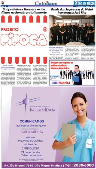 1a
qUINZENA DE MARÇO DE 2015Pág 8
Subprefeitura Itaquera exibe
filmes nacionais gratuitamente
Projeto também
transmitirá destaques
da programação de TV
Neste fim de semana, a
Subprefeitura Itaquera traz
aos munícipes pela primei-
ra vez o “Projeto Pipoca”.
O projeto que, em 2014 já
havia exibido mais de 140
sessões gratuitas de cinema
para moradores da Grande
São Paulo, está de volta e
conta com o apoio do pro-
grama São Paulo Carinhosa,
da Prefeitura de São Paulo.
O calendário de 2015
será aberto na sexta-feira
(13) com programação roti-
neira da TV, na sala de cine-
ma da Subprefeitura, às 21h.
Ainda haverá no sábado (14)
a exibição de dois filmes:
“Crô”, às 10h e “A Grande
Família: O Filme”, às 14h.
O objetivo do evento é
levar o encanto das salas de
projeção e a magia do cine-
ma para os moradores da
Zona Leste, durante o mês
de março. Outros títulos
do cinema nacional serão
exibidos, como os longas:
“Xingu”, “Gonzaga”, “O
Auto da Compadecida”,
“Zuzu Angel”, “Minha mãe
é uma peça”, “Julio sumiu”,
“O Tempo e o Vento” e “Os
Normais 2”.
Quem quiser comparecer
é muito fácil! A entrada é
gratuita, mas é necessário
retirar seu ingresso com uma
hora de antecedência, na
Rua Augusto Carlos Bauman,
851, no centro de Itaquera.
Boa sessão!
Banda dos Seguranças do Metrô
homenageia José Rico
Músicos se apresentam
nesta quinta-feira, às
18h, na Estação Luz da
Linha-1 Azul
Músicas eternizadas
na voz do cantor serta-
nejo José Rico, que fazia
dupla com Milionário e
morreu no início do mês,
compõem o repertório
da apresentação que a
Banda dos Seguranças do
Metrô faz nesta quinta-
-feira, 12, na Estação
Luz, da Linha 1-Azul, a
partir das 18h.
A banda tem reunido
centenas de usuários e
recebido muitos elogios
em suas apresentações.
Para 2015, o repertório
foi renovado e foram
incluídas canções de ar-
tistas consagrados nos
cenários nacional e inter-
nacional como Bon Jovi,
Guns N’ Roses, Legião
Urbana e Raul Seixas.
 