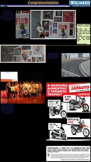 2a
qUINZENA DE MARÇO DE 2015Pág 3
‘Existência Coletiva’ reúne artistas da zona leste no CEU Quinta do Sol
Projeto piloto em
Cidade Patriarca,
zona leste, plantou
70 mudas no asfalto,
entre as duas mãos de
circulação de veículos
e em ilhas
As paredes do pátio cen-
tral do Centro Educacional
Unificado (CEU) Quinta do
Sol, no Parque Cisper, estão
cheias de cores. A exposição
Existência Coletiva – Resistir
e Produzir, realizada em
parceria com o Movimento
Cultural Ermelino Matara-
zzo e a Rede Cultura ZL,
reúne obras de 95 artistas, a
maioria moradores da zona
leste da capital paulista. A
mostra, que fica em cartaz
até dia 25 de abril, apre-
senta grafites, fotografias,
esculturas e desenhos.
Existência Coletiva faz
um panorama artístico di-
versificado com obras feitas
por e com personagens lo-
cais. Além disso, são apre-
sentados paisagens e o co-
Existência Coletiva
- Existir e Produzir
Quando: até 25
de abril, todos os
dias das 9h às 19h
- Onde: CEU Quinta
do Sol
Avenida Luiz Impa-
rato, 564, Parque
Císper, São Paulo
(SP) -
Quanto: grátis
Secretaria Municipal de Políticas
para as Mulheres realiza plenária
em Ermelino Matarazzo
Cerca de 70 mulheres
participaram da plená-
ria deliberativa ocorri-
da dia 14 de março no
CEU Quinta do Sol, no
Parque Cisper
Foi realizada no CEU
Quinta do Sol, no Parque
Cisper, a Plenária Deli-
berativa de Mulheres da
Penha e Ermelino Mata-
razzo. Esta foi a oitava
plenária ocorrida dentre
as dezesseis que serão rea-
lizadas até o fim desse mês
pela Assessoria de Parti-
cipação e Controle Social
da Secretaria Municipal de
Políticas para as Mulheres
(SMPM).
Compareceram ao
evento aproximadamente
70 participantes, sendo
20 da Penha e 50 de Er-
melino Matarazzo, entre
integrantes de organiza-
ções feministas, servidoras
públicas e interessadas
em geral do território
abrangido por ambas as
subprefeituras.
O evento começou com
a mesa de abertura que
deu boas vindas ao pú-
blico e abril os trabalhos,
sendo seguido pela mesa
de trabalho. As represen-
tantes da Assessoria de
Participação e Controle
Social da SMPM apre-
sentaram o regulamento
das plenárias e a Secretá-
ria Adjunta Dulce Xavier
apresentou as diferentes
ações da SMPM.
Maria Fernanda da
Sempreviva Organização
Feminista (SOF), organiza-
ção que ministrará curso
para as delegas eleitas
ao final do processo, dis-
tribuiu e explicou ques-
tionário às participantes
destinado a levantar seu
perfil.
As 13 delegadas da
sociedade civil eleitas
pela Penha foram: Su-
zan Aparecido Barroso,
Daria Maria de Alencar,
Valdiva Alves de Alen-
car, Claudia Maria de
Souza, Leila Menezes,
Ângela Agostinho de
Souza, Maria Anglais de
Silveira, Andreia Carva-
lho de Souza, Marival-
da Silva Soares, Maria
de Jesus Coelho, Luzia
Ferreira Melo, Ana Lídia
Menezes e Simone da
Silva Lino.
As 20 delegadas da
sociedade civil eleitas pela
Ermelino Matarazzo fo-
ram: Clélia Garcia, Cícera
Antônia da Silva, Sandra
da Costa, Severina Acio-
li Ramos, Ana Martins,
Juliana Martins Soares,
Elisângela Aparecida da
Paula, Ester Francisco da
Silva, Lucimara Feliciana,
Cintia Lucas de Miranda,
Albertina Souza Ribeiro,
Alzira Pereira de Souza,
Antônia Carlos Silva, Da-
niele Valadão Pacheco,
Bruna dos Santos, Ana
maria de Andrade, Lucilia
da Silva Barroso, Luzinete
Barbosa, Maria Lúcia Quei-
roz e Maria Lícia Samuel.
Fóruns Regionais de
Mulheres da cidade de
São Paulo
Entre os meses de fe-
vereiro e março de 2015
a Assessoria de Partici-
pação e Controle Social
da Secretaria Municipal
de Políticas para as Mu-
lheres (SMPM) realiza 16
Plenárias Deliberativas
nas subregiões adminis-
trativas da cidade de São
Paulo, que integram as
ações previstas no Projeto
“Formação de Fóruns de
Participação Popular para
Mulheres”.
O objetivo das plenárias
e dos 32 Diálogos Prepara-
tório que as antecederam
é construir os Fóruns Re-
gionais de Mulheres na
cidade de São Paulo, por
meio de debates de forma-
ção, eleição e indicação de
delegadas representantes
da sociedade civil confor-
me o Regulamento publi-
cado no Diário Oficial da
Cidade de São Paulo (Ler
o Regulamento). O traba-
lho conta com apoio da
Secretaria de Política para
as Mulheres do governo
federal e parceria da SOF
– Sempreviva Organização
Feminista. A comunicação
dos eventos está a cargo
da empresa Manufatura
de Ideias.
tidiano da região. A ideia
do evento nasceu em 2014,
quando quatro artistas de
Ermelino Matarazzo resol-
veram reunir o máximo pos-
sível da produções artísticas
dos bairros que compõem a
zona leste.
Boa parte das obras usa a
linguagem da street art e de
arte urbana, mas há também
pinturas “tradicionais”, abs-
tratas, retratos, entre outras
linguagens. O mosaico tam-
bém é composto por muitas
obras que fazem uma es-
pécie de protesto contra o
racismo, o preconceito e a
exclusão social.
Desde o início, a exposi-
ção foi planejada e concebi-
da seguindo os métodos do
DIY, sigla do inglês para a
expressão “do it yourself”,
ou seja, “faça você mesmo”.
ITAIM PAULISTA - F.: 2025-7777 - AV. MARECHAL TITO, 7003
ALPHAVILLE / BARUERI / CAMBUCI / CARAPICUÍBA / CENTRO / FRANCISCO MORATO / FRANCO DA ROCHA /
ITAQUERA / JABAQUARA / LIBERDADE / MAIRIPORÃ / MAUÁ / GUARULHOS / PIRITUBA / SANTO AMARO /
SANTO ANDRÉ / VILA MARIA
Todos juntos fazem um trânsito melhor.
CARGO 125 KS 14/14 valor à vista R$ 6.484,00. BROS 160 ESD 14/15 valor à vista R$ 10.691,00, ou entrada R$ 3.200,00,+ 48x R$
312,00, total a prazo R$ 18.176,00. Taxa de Juros 2,71% a.m (37,82% a.a). PCX 150 14/15 valor à vista R$ 9.839,00. CB 300 15/15
valor à vista R$ 13.860,00, ou entrada R$ 4.500,00,+ 48x R$ 380,00, total a prazo R$ 22.740,00. Taxa de Juros 2,71% a.m (37,82%
a.a). Tabela sujeita a alteração sem prévio aviso, conforme política de comercialização da fábrica. Consulte todas as informações em
nosso showroom. Promoções válidas somente para os modelos anunciados até o término do estoque (2 unidades de cada).Ofertas não
cumulativas com outras . Imagens ilustrativas. Reservamos o direito de corrigir possíveis erros gráficos e de digitação.
A GASOLINA
AUMENTOU?
O TRÂNSITO
TRAVOU? SUA LIBERDADE EM
2 RODAS HÁ 35 ANOS
JAPAUTOJAPAUTO
www.japauto.com.br
VEM JÁ PRA CÁ!
CARGO 125KS
CONSULTE O
MELHOR NEGÓCIO.
IMPERDÍVEL!
BROS160 ESD
ENTRADA + MENSAIS R$
312,
PCX 150
CONSULTE
O MELHOR
NEGÓCIO.
CB 300R
ENTRADA + MENSAIS R$
380,
Subprefeitura Ermelino Matarazzo
realiza obras na “sargeta” do Bairro
A obra de regularização
do sarjetão da Rua Marco
Polo, na altura do número
974, teve início no começo
do mês de fevereiro. A me-
lhoria é realizada a pedidos
dos munícipes, que há anos
reclamam do acumulo das
águas de chuva que aca-
bam inundando a região.
Esta obra faz parte das
melhorias no sistema de
escoamento das águas plu-
viais de Ermelino Matara-
zzo. Os sarjetões promo-
vem o direcionamento e
o escoamento das águas
da chuva sem deteriorar o
pavimento. Esta alternativa
é feita pela Subprefeitura
para que a água escoe livre-
mente e não fique parada.
A obra está em período
de término e conta com
setor de tapa buracos para
dar os últimos acabamentos.
A regularização foi
solicitada pelos mora-
dores da região, que
sofrem com o acúmulo
de águas pluviais
ComprometimentoComprometimento
 