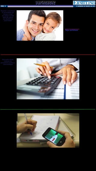 2a
qUINZENA DE MARÇO DE 2015Pág 6
Pai: como ter bons relacionamentos com os filhosRespeitar e reconhecer
as necessidades das
crianças e exigir
seu espaço na vida
delas são alguns
dos desafios da
paternidade
O passar do tempo – e
o movimento feminista
iniciado na década de 1970
– trouxeram algumas mu-
danças no papel do pai. Os
brasileiros que seguem o
modelo dos “pais suecos”,
por exemplo, provam que
a criação dos filhos só pela
mãe já não é mais absolu-
ta. Mas, assim como a ma-
ternidade, a paternidade
também tem suas carac-
terísticas de adequação.
Ainda temos resquícios
de uma educação que nos
ensinou que a responsável
pelos filhos é a mãe. Mas,
aos poucos, eles começam a
deixar o papel de provedor
exclusivo para serem parti-
cipantes ativos na vida das
crianças. O termômetro é a
reunião de pais e mestres
nas escolas. Já existe uma
participação muito maior
dos pais hoje em dia.
Participar só quando
chega o boletim da esco-
la não vale: é preciso se
aproximar do cotidiano
da criança. O pai deve
participar como quem vai
dar o limite, quem vai es-
timular e elogiar, quem
vai acompanhar a criança,
cinco minutos por dia já
podem ser muito importan-
tes para o desenvolvimento
da relação de ambos. Mas
não adianta pegar apenas
um dia do mês e, de algu-
ma forma, tentar “tirar o
atraso”. A proximidade
se constrói aos poucos e é
importante para a criança
sentir que pode confiar no
pai e que está sendo valo-
rizada. É preciso, por exem-
plo, acompanhar o que está
acontecendo na escola, e
não somente perguntar
quais notas ela tirou. Trans-
formar estes momentos em
significado para a criança já
é um bom começo.
Ao testemunhar um
mau comportamento dos
filhos, muitos pais se quei-
xam dizendo Mas não está
faltando nada para ele.
Não está faltando nada
mesmo? Carinho não pode
ser trocado por presentes.
A presença é muito impor-
tante, se envolver com os
filhos não se resume a levar
um chocolate no final do
dia, ao voltar do trabalho.
Seja carinhoso
Muitos pais confundem
masculinidade com falta
de afeto e evitam beijar
e abraçar a criança. Essa
falta não pode ser exces-
siva: o pai pode e deve
mostrar o amor que sente
pelo filho. É preciso haver
uma interação física com a
criança também durante
as brincadeiras. Às vezes o
pai prefere não brincar de
boneca com as filhas, por
exemplo, por ficar cons-
trangido, mas é preciso se
adaptar. E fazer brinca-
deiras com interação mais
pessoal – ficar somente no
computador e no videoga-
me não é uma solução. A
criança precisa de afeto.
Muitos homens confun-
dem autoritarismo com
masculinidade e se tornam
pais que se impõe por
meio do berro e da ame-
aça. Os pais devem evitar
a imposição de regra pela
regra. “É muito preju-
dicial as crianças serem
obrigadas a fazer isso ou
aquilo porque o pai man-
dou, sem que haja alguma
explicação maior. A au-
toridade fica superficial,
pois aquela ordem não
faz nenhum sentido para
a criança. Pais com perfil
autoritário impedem a
criança de expressar sen-
timentos e pensamentos
com facilidade, pois ela
não se sente respeitada.
Se um pai é autoritário e
se impõe pela força e pelo
medo, acaba inibindo a
criança. Ela pode crescer
mais tímida e introvertida,
com dificuldade para se
expressar. Limites devem
ser construídos – e não
impostos.
Limpe seu nome e saiba truques de como acabar com suas dividas
Para quitar dívida,
é preciso ter
pensamento positivo e
uma estratégia
De acordo com o site
Daily Worth, isso pode soar
como um conceito estranho,
mas mantendo uma atitude
positiva e celebrando seus
sucessos, você vai descobrir
que é mais fácil de pagar as
suas dívidas e ainda alcançar
suas outras metas financei-
ras. Veja abaixo sete passos
simples para equilibrar o
orçamento:
1- Reconheça suas dívidas
Muitas pessoas possuem
dívidas, mas não as conhe-
cem. Procure saber quais
são as suas dívidas, o quanto
você está devendo, qual é o
tipo de dívida, quais são os
juros cobrados e os paga-
mentos mensais mínimos.
2- Não se envergonhe
Uma vez que você re-
conhece suas dívidas, um
monte de emoções podem
surgir: vergonha, culpa, ar-
rependimento, raiva. Todas
estas emoções são normais
e você não precisa dar ne-
nhum significado desneces-
sário à dívida que você tem.
Escolha olhar para a dívida
com neutralidade e como
uma lição para aprender.
3- Concentre-se no pre-
sente
Concentrando-se no pre-
sente, você irá se libertar da
ansiedade que gira em torno
da dívida. Mantenha o foco
para fazer o seu melhor para
pagar as despesas de forma
mais eficiente, além disso,
certifique-se de que você
está trazendo energia po-
sitiva no plano de redução
da dívida.
4- Crie uma estratégia
de jogo
Depois de avaliar as suas
dívidas, é preciso determinar
se você vai seguir o método
avalanche ou método bola
de neve para o seu plano
de jogo redução da dívida.
Com o plano bola de neve,
você começa a pagar o mí-
nimo em todos os débitos
e alocar os pagamentos
da dívida adicionais para a
dívida com o menor saldo;
este método permite a grati-
ficação imediata, motivando
a continuar trabalhando
para pagar as suas dívidas,
mas como a dívida com o
menor saldo pode não ser
necessariamente o que tem
a menor taxa de juros.
5- Veja o quanto você
pode pagar
Olhe para suas receitas e
despesas mensais e decida
quanto dinheiro você pode
realmente separar para re-
alizar os pagamentos das
dívidas. Se você achar que
você está aquém, então você
terá que cortar despesas ou
ganhar mais dinheiro.
6- Lembre-se que é tem-
porário
Nada na vida é perma-
nente, ou seja, a dívida que
você tem é temporária e
pode ser eliminada com
mentalidade positiva e es-
tratégia.
7- Celebre cada passo
Como você trabalha para
pagar as suas dívidas, lem-
bre-se de celebrar cada pas-
so ao longo do caminho.
Você pode comemorar cada
vez que você terminar de
pagar uma parcela, por
exemplo. Encontre formas
de reconhecer o seu traba-
lho duro e manter-se moti-
vado ao longo do caminho.
Saiba como acertar na educação à distânciaEm um cenário educacio-
nal com tantas deficiências e
com a explosão da internet,
a educação a distância vem
ganhando cada vez maior
destaque, tanto pela qua-
lidade, que vem se aprimo-
rando ao longo dos anos,
quanto pelo seu alcance.
A educação a distância,
portanto, representa uma
excelente oportunidade de
democratização do ensino
e é uma tendência em todo
o mundo, inclusive quando
falamos das grandes uni-
versidades internacionais,
que vêm apostando na fer-
ramenta de forma cada vez
mais incisiva. Hoje, o ensino
a distância já não é mais con-
siderado como uma forma-
ção complementar ou infe-
rior ao ensino presencial. As
pessoas aproveitam os be-
nefícios que o EAD oferece
e utilizam como opção para
sua capacitação e formação
técnica. O reconhecimento
de muitos destes cursos pelo
MEC também aproximaram
aqueles que julgavam que
este tipo de preparação
poderia sofrer preconceito
no momento da entrada no
mercado de trabalho.
No entanto, para quem
deseja se matricular, certos
cuidados devem ser tomados
antes de escolher a institui-
ção e o curso a ser realizado.
Assim como o curso presen-
cial, é preciso estar atento
a certos aspectos na hora
da tomada da decisão, para
não haver arrependimentos.
E, lembre-se, acreditar que
este tipo de curso dispensa
dedicação é um mito. Con-
fira, a seguir, algumas dicas
do executivo para aqueles
que desejam se preparar
por meio desta modalidade
de estudo:
Pesquise sobre a insti-
tuição
Antes de se matricular, é
importante que a pessoa co-
nheça a instituição escolhi-
da. A tradição e idoneidade
são essenciais. Verifique se
ela está devidamente cadas-
trada nos órgão regulares e
se possui o credenciamento
necessário para oferecer tais
cursos. Aproveite também
para saber sobre a validade
do certificado no mercado e
o seu reconhecimento.
Se possível, conheça o
estabelecimento
Visitar as sedes e polos
ajuda a conhecer a estrutura
da escola e a maneira como
está organizada, se possui
laboratórios à disposição dos
alunos e as suas instalações.
Além disso, procure saber
se a escola possui aulas pre-
senciais e, caso seja possível,
assista a uma dessas apre-
sentações, pois assim será
uma maneira de conhecer
os métodos de ensino.
Qualidade do material
didático
Para quem realiza um
curso de educação a distân-
cia, a qualidade do conte-
údo do material didático é
essencial. Informe-se sobre
como ele está disponível
(online, para impressão ou
enviado no domicílio), se
o seu valor está incluso no
preço do curso, como ele é
preparado, se possui erros e
se está adequado à modali-
dade de curso pretendida.
Meios de contato com a
instituição e professor
Além do material didáti-
co e da estrutura da escola,
o aluno deve se preocupar
com os meios de comu-
nicação que a instituição
oferece. É importante que
as ferramentas para obter
informações ou tirar dúvi-
das sejam acessíveis, ágeis
e eficientes. É importante
checar também quais são as
opções de contato entre alu-
no e professor, se há chats e
reuniões online, encontros
e ou livre comunicação via
telefone ou e-mail.
Grade curricular
Nem sempre pelo nome
do curso é possível saber
todos os assuntos aborda-
dos, assim, é imprescindível
analisar a grade curricular
do ensino, conhecer as dis-
ciplinas, o que será aborda-
do em cada aula e ver se o
foco ensinado condiz com
aquele que o aluno precisa
para obter uma preparação
satisfatória.
Currículo dos docentes
É essencial conhecer o
potencial do quadro de
professores da instituição.
Procure saber sobre a forma-
ção e capacitação técnica,
bem como a experiência
dos profissionais em relação
ao ensino a distância. Os
educadores devem possuir
uma formação sólida e que
corresponda às necessidades
dos alunos.
Converse com atuais e
ex-alunos
O contato com alunos
que estão realizando ou
que já concluíram um cur-
so na instituição pode dar
subsídios para a tomada de
decisão. Pesquise também
órgãos de atendimento ao
consumidor, que podem
trazer registros de reclama-
ções e a condução para a
resolução das mesmas.
VariedadesVariedades
 