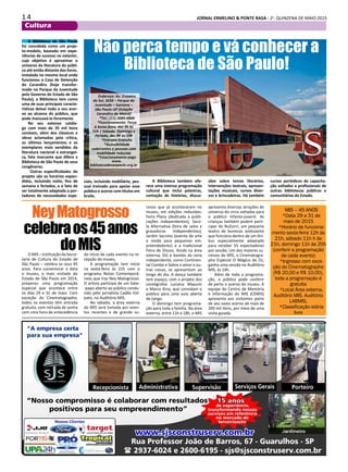1 4 JORNAL ERMELINO & PONTE RASA - 2a
. QUINZENA DE MAIO 2015
Cultura
Não perca tempo e vá conhecer a
Biblioteca de São Paulo!
A Biblioteca de São Paulo
foi concebida como um proje-
to-modelo, baseada em expe-
riências de sucesso no exterior,
cujo objetivo é aproximar o
universo da literatura do públi-
co até então distante dos livros.
Instalada no mesmo local onde
funcionou a Casa de Detenção
do Carandiru (hoje transfor-
mado no Parque da Juventude
pelo Governo do Estado de São
Paulo), a Biblioteca tem como
uma de suas principais caracte-
rísticas deixar todo o seu acer-
vo ao alcance do público, que
pode manuseá-lo livremente.
No seu extenso catálo-
go com mais de 35 mil itens
constam, além dos clássicos e
obras aclamadas pela crítica,
os últimos lançamentos e os
exemplares mais vendidos da
literatura nacional e estrangei-
ra, fato marcante que difere a
Biblioteca de São Paulo de seus
congêneres.
Outras especificidades do
projeto são os horários expan-
didos, incluindo noite, fins de
semana e feriados, e o fato de
ser totalmente adaptada a por-
tadores de necessidades espe-
ciais, incluindo mobiliário, pes-
soal treinado para apoiar esse
público e acervo com títulos em
braile.
A Biblioteca também ofe-
rece uma intensa programação
cultural que inclui palestras,
contação de histórias, discus-
sões sobre temas literários,
intervenções teatrais, apresen-
tações musicais, cursos diver-
sos e brincadeiras. Há também
cursos periódicos de capacita-
ção voltados a profissionais de
outras bibliotecas públicas e
comunitárias do Estado.
Endereço: Av. Cruzeiro
do Sul, 2630 – Parque da
Juventude – Santana –
São Paulo–SP (Estação
Carandiru do Metrô)
*Tel.: (11) 2089-0800
*Funcionamento: Terça
à Sexta-feira, das 9h às
21h | Sábado, Domingo e
Feriado, das 9h às 19h
*Entrada Gratuita
*Acessibilidade
cadeirantes e pessoas com
mobilidade reduzida
*Estacionamento pago
www.
bibliotecadesaopaulo.org.br
NeyMatogrosso
celebraos45anos
doMISO MIS – instituição da Secre-
taria de Cultura do Estado de
São Paulo – celebra os seus 45
anos. Para comemorar a data
o museu, o mais visitado do
Estado de São Paulo em 2014,
preparou uma programação
especial que acontece entre
os dias 29 e 31 de maio. Com
exceção do Cinematographo,
todos os eventos têm entrada
gratuita, com retirada de senha
com uma hora de antecedência
do início de cada evento na re-
cepção do museu.
A programação tem início
na sexta-feira às 21h com o
programa Notas Contemporâ-
neas que traz Ney Matogrosso.
O artista participa de um bate-
-papo aberto ao público condu-
zido pelo jornalista Cadão Vol-
pato, no Auditório MIS.
No sábado, a área externa
do MIS será tomada por even-
tos recentes e de grande su-
cesso que já aconteceram no
museu, em edições reduzidas:
Feira Plana (dedicada a publi-
cações independentes), Saco-
la Alternativa (feira de selos e
gravadoras independentes),
Jardim Secreto (evento de arte
e moda para pequenos em-
preendedores) e a tradicional
Feira de Discos. Ainda na área
externa, DJs e bandas da cena
independente, como Continen-
tal Combo e Sobre o amor e ou-
tras coisas, se apresentam ao
longo do dia. A dança também
tem espaço, com o projeto dos
coreógrafos Luciana Mayumi
e Marco Kina, que convidam o
público para uma aula aberta
de tango.
O domingo tem programa-
ção para toda a família. Na área
externa, entre 11h e 18h, o MIS
apresenta diversas atrações do
universo do circo voltadas para
o público infanto-juvenil. As
crianças também podem parti-
cipar do BuZum!, um pequeno
teatro de bonecos ambulante
que funciona dentro de um ôni-
bus especialmente adaptado
para receber 55 espectadores
por sessão. Um dos maiores su-
cessos do MIS, o Cinematogra-
pho Especial O Mágico de Oz,
ganha uma sessão no Auditório
MIS, às 14h.
Além de toda a programa-
ção, o público pode conferir
de perto o acervo do museu. A
equipe do Centro de Memória
e Informação do MIS (CEMIS)
apresenta aos visitantes parte
de seu vasto acervo de mais de
200 mil itens, por meio de uma
visita guiada.
MIS – 45 ANOS
*Data 29 a 31 de
maio de 2015
*Horário de funciona-
mento sexta-feira 12h às
21h, sábado 11h h às
21h, domingo 11h às 20h
(conferir a programação
de cada evento)
*Ingresso com exce-
ção do Cinematographo
(R$ 20,00 e R$ 10,00),
toda a programação é
gratuita
*Local Área externa,
Auditório MIS, Auditório
LABMIS,
*Classificação etária
livre
 