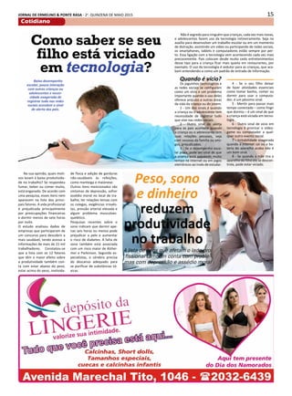15JORNAL DE ERMELINO & PONTE RASA - 2a
. QUINZENA DE MAIO 2015
Cotidiano
Como saber se seu
filho está viciado
em tecnologia?
Não é segredo para ninguém que crianças, cada vez mais novas,
e adolescentes fazem uso da tecnologia rotineiramente. Seja no
auxílio para desenvolver um trabalho escolar ou em um momento
de distração, assistindo um vídeo ou participando de redes sociais,
os smartphones, tablets e computadores estão sempre por per-
to. Essa ligação com a tecnologia vem acontecendo cada vez mais
precocemente. Pais colocam desde muito cedo entretenimentos
desse tipo para a criança ficar mais quieta em restaurantes, por
exemplo. O uso da tecnologia é sedutor para as crianças, que aca-
bam entendendo-a como um padrão de entrada de informação.
Baixo desempenho
escolar, pouca interação
com outras crianças ou
adolescentes e neces-
sidade exagerada de
registrar tudo nas redes
sociais acendem o sinal
de alerta dos pais.
Quando é vício?
Os joguinhos tecnológicos e
as redes sociais se configuram
como um vício e um problema
importante quando o uso deles
oferece prejuízo a outras áreas
da vida da criança ou do jovem.
1 - Um dos sinais é quando
a criança ou o adolescente tem
necessidade de registrar tudo
que vive nas redes sociais.
2 - Outro sinal de alerta
para os pais acontece quando
a criança ou o adolescente tem
suas relações pessoais, seja
com pessoas da família ou ami-
gos, prejudicadas.
3 - Se o desempenho esco-
lar piora, pode ser sinal de que
a criança está passando muito
tempo na internet ou em jogos
eletrônicos ao invés de estudar.
Peso, sono
e dinheiro
reduzem
produtividade
no trabalho
Na sua opinião, quais moti-
vos levam à baixa produtivida-
de no trabalho? Se respondeu
fumar, beber ou comer muito,
está enganado. De acordo com
uma pesquisa, esses itens nem
aparecem na lista dos princi-
pais fatores. A vida profissional
é prejudicada principalmente
por preocupações financeiras
e dormir menos de sete horas
por noite.
O estudo analisou dados de
empresas que participaram de
um concurso para descobrir a
mais saudável, tendo acesso a
informações de mais de 21 mil
trabalhadores. Constatou-se
que a lista com os 12 fatores
que têm o maior efeito sobre
a produtividade também con-
ta com estar abaixo do peso,
estar acima do peso, inativida-
de física e adição de gorduras
não-saudáveis às refeições,
como manteiga e maionese.
Outros itens mencionados são
sintomas de depressão, sofrer
assédio moral no local de tra-
balho, ter relações tensas com
os colegas, exigências irrealis-
tas, pressão arterial elevada e
algum problema musculoes-
quelético.
Pesquisas recentes sobre o
sono indicam que dormir ape-
nas seis horas ou menos pode
prejudicar a pele e aumentar
o risco de diabetes. A falta de
sono também está associada
com um risco maior de Alzhei-
mer e Parkinson. Segundo es-
pecialistas, o cérebro precisa
do descanso adequado para
se purificar de substâncias tó-
xicas.
4 - Se o seu filho deixar
de fazer atividades essenciais
como tomar banho, comer ou
dormir para usar o computa-
dor, é um péssimo sinal.
5 - Mentir para passar mais
tempo conectado – como fingir
que dormiu – é um sinal de que
a criança está viciada em tecno-
logia.
6 - Outro sinal de vicio em
tecnologia é priorizar o video-
game ou computador a qual-
quer outro evento social.
7 - Irritabilidade exagerada
quando a internet cai ou a ba-
teria do aparelho acaba não é
um bom sinal.
8 - Se quando a mãe tira o
aparelho do filho ele se descon-
trola, pode estar viciado.
A lista de itens que afetam o lado pro-
fissional também conta com proble-
mas com depressão e assédio moral
 