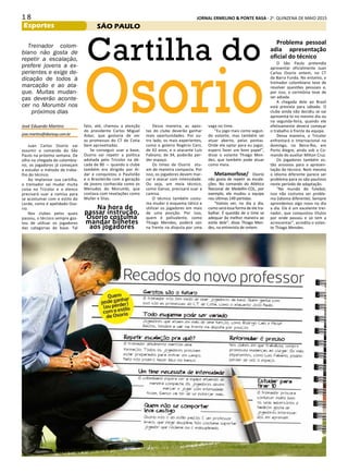 1 8 JORNAL ERMELINO & PONTE RASA - 2a
. QUINZENA DE MAIO 2015
Esportes
Cartilha do
Osorio
Treinador colom-
biano não gosta de
repetir a escalação,
prefere jovens a ex-
perientes e exige de-
dicação de todos à
marcação e ao ata-
que. Muitas mudan-
ças deverão aconte-
cer no Morumbi nos
próximos dias
Juan Carlos Osorio vai
assumir o comando do São
Paulo na próxima semana. De
olho na chegada do colombia-
no, os jogadores já começam
a estudar o método de traba-
lho do técnico.
Ao implantar sua cartilha,
o treinador vai mudar muita
coisa no Tricolor e o elenco
precisará suar a camisa para
se acostumar com o estilo do
Lorde, como é apelidado Oso-
rio.
Nos clubes pelos quais
passou, o técnico sempre gos-
tou de utilizar os jogadores
das categorias de base. Tal
fato, até, chamou a atenção
do presidente Carlos Miguel
Aidar, que gostaria de ver
as promessas do CT de Cotia
bem aproveitadas.
Se conseguir usar a base,
Osorio vai repetir a política
adotada pelo Tricolor na dé-
cada de 80 — quando o clube
também era dirigido por Ai-
dar e conquistou o Paulistão
e o Brasileirão com a geração
de jovens conhecida como os
Menudos do Morumbi, que
contava com revelações como
Muller e Silas.
Na hora de
passar instrução,
Osorio costuma
mandar bilhetes
aos jogadores
Dessa maneira, as apos-
tas do clube deverão ganhar
mais oportunidades. Por ou-
tro lado, os mais experientes,
como o goleiro Rogério Ceni,
de 42 anos, e o atacante Luís
Fabiano, de 34, poderão per-
der espaço.
Os times de Osorio atu-
am de maneira compacta. Por
isso, os jogadores devem mar-
car e atacar com intensidade.
Ou seja, um meia técnico,
como Ganso, precisará suar a
camisa.
O técnico também costu-
ma mudar o esquema tático e
utilizar os jogadores em mais
de uma posição. Por isso,
quem é polivalente, como
Thiago Mendes, poderá sair
na frente na disputa por uma
vaga no time.
“Eu jogo mais como segun-
do volante, mas também sei
atuar aberto, pelas pontas.
Onde ele optar para eu jogar,
espero fazer um bom papel”,
disse o volante Thiago Men-
des, que também pode atuar
como meia.
Metamorfose/ Osorio
não gosta de repetir as escala-
ções. No comando do Atlético
Nacional de Medellín-COL, por
exemplo, ele mudou a equipe
nos últimas 149 partidas.
“Vamos ver, no dia a dia,
como será essa forma de ele tra-
balhar. É questão de o time se
adequar da melhor maneira ao
estilo dele”, disse Thiago Men-
des, na entrevista de ontem.
José Eduardo Martins
jose.martins@diariosp.com.br
Problema pessoal
adia apresentação
oficial do técnico
O São Paulo pretendia
apresentar oficialmente Juan
Carlos Osorio ontem, no CT
da Barra Funda. No entanto, o
treinador colombiano teve de
resolver questões pessoais e,
por isso, a cerimônia teve de
ser adiada.
A chegada dele ao Brasil
está prevista para sábado. O
clube ainda não decidiu se vai
apresentá-lo no mesmo dia ou
na segunda-feira, quando ele
efetivamente deverá começar
o trabalho à frente da equipe.
Dessa maneira, o Tricolor
enfrentará o Internacional no
domingo, no Beira-Rio, em
Porto Alegre, ainda sob o Co-
mando do auxiliar Milton Cruz.
Os jogadores também es-
tão ansiosos para a apresen-
tação do técnico. Nem mesmo
o idioma diferente parece ser
problema para os são-paulinos
neste período de adaptação.
“No mundo do futebol,
isso não costuma ser proble-
ma (idioma diferente). Sempre
aprendemos algo novo no dia
a dia. Ele é um excelente trei-
nador, que conquistou títulos
por onde passou e só tem a
acrescentar”, acredita o volan-
te Thiago Mendes.
SÃO PAULO
 