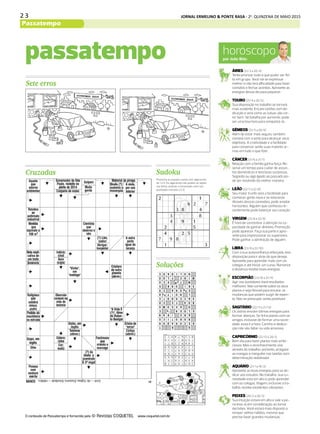 2 3 JORNAL ERMELINO & PONTE RASA - 2a
. QUINZENA DE MAIO 2015
Passatempo
DIÁRIO DE S. PAULO - QUINTA-FEIRA / 28 DE MAIO DE 2015 33
horóscopopor João Bidu
ÁRIES (21/3 a 20/4)
Tente priorizar tudo o que puder ser fei-
to em grupo. Você vai se expressar
melhor e não terá dificuldade para fazer
contatos e fechar acordos. Aproveite as
energias desse dia para paquerar.
TOURO (21/4 a 20/5)
Sua disposição no trabalho se tornará
mais evidente. Encare tarefas com de-
dicação e verá como as coisas vão cor-
rer bem. Se batalha por aumento, pode
ser uma boa hora para conquistá-lo.
GÊMEOS (21/5 a 20/6)
Além de estar mais seguro, também
contará com a sorte para alcançar seus
objetivos. A criatividade e a facilidade
para conversar serão suas maiores ar-
mas em tudo o que fizer.
CÂNCER (21/6 a 21/7)
Relação com a família ganha força. Re-
serve um tempo para cuidar de assun-
tos domésticos e terá boas surpresas.
Segredo ou algo ligado ao passado po-
de ser resolvido da melhor maneira.
LEÃO (22/7 a 22/8)
Seu maior trunfo será a facilidade para
conhecer gente nova e se relacionar.
Através dessas conexões, pode ampliar
horizontes. Alguém que conheceu re-
centemente pode balançar seu coração.
VIRGEM (23/8 a 22/9)
É hora de concentrar a atenção na ca-
pacidade de ganhar dinheiro. Promoção
pode aparecer. Faça sua parte e apro-
veite para impressionar os superiores.
Pode ganhar a admiração de alguém.
LIBRA (23/9 a 22/10)
Com a sua autoconfiança reforçada, terá
disposição para ir atrás do que deseja.
Aproveite para aprender mais com os
colegas e até iniciar um curso. Romance
à distância recebe boas energias.
ESCORPIÃO (23/10 a 21/11)
Agir nos bastidores trará resultados
melhores. Não comente sobre os seus
planos e seja flexível para encarar as
mudanças que podem surgir de repen-
te. Não se preocupe: serão positivas!
SAGITÁRIO (22/11 a 21/12)
Os astros enviam ótimas energias para
formar alianças. Se tinha planos com os
amigos, inclusive de formar uma socie-
dade, essa é a hora. Carinho e dedica-
ção não vão faltar na vida amorosa.
CAPRICÓRNIO (22/12 a 20/1)
Bom dia para fazer planos mais ambi-
ciosos. Mas o reconhecimento virá
através do trabalho, portanto, arregace
as mangas e mergulhe nas tarefas com
determinação redobrada!
AQUÁRIO (21/1 a 19/2)
Aproveite as boas energias para se de-
dicar aos estudos. No trabalho, sua cu-
riosidade está em alta e pode aprender
com os colegas. Viagem, inclusive a tra-
balho, recebe excelentes vibrações.
PEIXES (20/2 a 20/3)
Sua intuição estará em alta e vale a pe-
na levá-la em consideração ao tomar
decisões. Você estará mais disposto a
romper velhos hábitos, mesmo que
precise fazer grandes mudanças.
Cruzadas
passatempo
Soluções
Sete erros
Sudoku
O conteúdo de Passatempo é fornecido pela www.coquetel.com.br
Preencha os espaços vazios com algarismos
de 1 a 9. Os algarismos não podem se repetir
nas linhas verticais e horizontais, nem nos
quadrados menores (3.3).
 