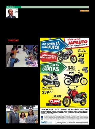 8 JORNAL ERMELINO & PONTE RASA - 2a
. QUINZENA DE MAIO 2015
Opinião
ITAIM PAULISTA - F.: 2025-7777 - AV. MARECHAL TITO, 7003
ALPHAVILLE / BARUERI / CAMBUCI / CARAPICUÍBA / CENTRO / FRANCISCO MORATO / FRANCO DA ROCHA /
ITAQUERA / JABAQUARA / LIBERDADE / MAIRIPORÃ / MAUÁ / GUARULHOS / PIRITUBA / SANTO AMARO /
SANTO ANDRÉ / VILA MARIA
Todos juntos fazem um trânsito melhor.
CG 125 Fan KS 15/15 á vista R$6.768, ou entrada R$1.500,+50xR$199, (t. prazo R$11.450,) c/ juros 2,75% a.m. (38,48% a.a.) Banco Honda.CG
150 Titan EX 15/15 á vista R$9.437, ou entrada R$2.300,+48x293, (t.prazo R$16.364,) c/ juros 2,75% a.m. (38,48% a.a.) Banco Honda.PCX 150
15/15 (na cor branca) á vista R$9.839, ou entrada R$4.000+36x239,73 (t.prazo R$12.630,28) c/ juros 1,99% a.m. (26,68% a.a.).Banco Honda.
CB 300R 15/15 á vista R$13.860,00.Tabela sujeita a alteração sem prévio aviso conforme política de comercialização da fábrica.Consulte todas as
informações em nosso showroom.Promoções válidas somente para os modelos anunciados até o término do estoque (2 unidades de cada).Ofertas
não cumulativas com outras.Imagens ilustrativas. Reservamos o direito de corrigir possíveis erros gráficos e de digitação.
JAPAUTOJAPAUTO
www.japauto.com.br
CG 150
TITAN EX
ENTRADA + MENSAIS R$
293
CG 125
FAN KS
ENTRADA + MENSAIS R$
199
PCX 150
ENTRADA + MENSAIS R$
239,73
CB 300
DE R$ 13.860, PARA R$
CONSULTE
SEM ENTRADA+ PARCELAS
Maurício Pestana
“O lado bom da crise”
Crises, do grego krísis, ato
de separar, julgamento, even-
to, momento decisivo. Não há
quem não tenha vivenciado
uma. Das diversas formas de
crises, existencial, social, eco-
nômica ou política só existem
duas certezas: que elas não
persistem para sempre e que
é possível sairmos fortaleci-
dos. As crises são momentos
de rupturas e geram reflexões
e aprendizados. As lições sus-
citadas por uma crise servem
como amadurecimento. As
reflexões alimentam utopias e
esperanças.
Um exemplo foi a crise
das últimas décadas. Apren-
demos, com a crise econômi-
ca dos anos de 1980, que com
inflação não se brinca e após
aquele período todos os go-
vernos que vieram, tiveram no
foco de seus mandatos o com-
Secretário Adjunto na
Secretaria de Promoção da Igualdade Racial.
bate à inflação.
Na década anterior o país
teve de aprender com a “cri-
se do petróleo” que as reser-
vas do combustível não eram
infinitas. Saímos dessa crise,
do início anos de 1970, com o
firme propósito de que fontes
alternativas teriam de ser cria-
das. Surgia então a indústria
do álcool tornando o Brasil
líder mundial no seguimento.
A crise de mais 40 anos atrás
semeou, para hoje, as bases da
indústria de biocombustível e
até da prospecção do pré-sal.
Foi também a crise polí-
tica, nos anos de 1960, que
levou o país ao obscurantis-
mo das torturas, das mortes
e desaparecimento de cente-
nas de pessoas durante os 20
anos que perdurou a ditadura
militar, deixando a lição de
que democracia pode ser algo
complexo de exercer, mas não
inventaram ainda regime me-
lhor. Ditadura nunca mais!
Não sabemos ainda quais
lições a atual crise política po-
derá deixar como marca para
as próximas gerações, mas,
uma coisa é certa: pela primei-
ra vez na história do Brasil,
grandes empresários e pessoas
que jamais poderíamos sonhar,
estão de trás das grades. Isto
só reforça a tese de que toda
crise, tem seu lado positivo.
ARTIGO
Haddad inaugura a CEI
Wenceslau no Jd. Verônia
Neste mês de maio o pre-
feito Fernando Haddad jun-
tamente com o Secretário de
Educação de São Paulo Ga-
briel Chalita inauguraram o CEI
Wenceslau Guimarães localiza-
do no Jardim Verônia, bairro de
Ermelino Matarazzo.
Segundo a diretora Severi-
na Claudia, o CEI atenderá 236
crianças, no período das 07 às
17 sendo que 64 crianças de 0
a 1 ano, e 172 crianças de 2 à 4
anos de idade.
O equipamento tem 10 sa-
las de aulas, berçários, cozinha
e refeitórios. A ONG em parce-
ria com a Secretaria Municipal
da Educação recebe e contrata
todos os profissionais confor-
me o Sistema Único da PMSP-
-SME.
Segundo informa a diretoria
do CEI existe uma grande de-
manda de espera de quase 700
(setecentas) crianças na fila
de espera e ficam a critério da
Secretaria, controlar e enviar
crianças quando houver vagas
para este núcleo.
Esta creche veio atender a
uma antiga reivindicação das
lideranças da Jd. Verônia, re-
presentados pela Dona Maria
da Farmácia, atual presidente
da Sociedade Amigos do Jd. Ve-
rônia e pelo Edu da Padaria Sol
Nascente.
Estiveram presentes no
evento o Secretário Munici-
pal de Infraestrutura Urbana e
Obras, Roberto Garibe, a Sub-
prefeita de Ermelino Matara-
zzo, Sandra Regina Mancilla
Lourenço, o Diretor Regional
de Educação da Penha, Marcos
Mendonça e diversas lideran-
ças da região.
O prefeito esteve visitan-
do outro prédio no bairro de
frente à escola do Mesquita,
e prometeu colocar mais uma
creche para atender a grande
demanda reprimida por vagas
em creches no Jardim Verônia.
Prefeito Haddad, Dona Maria da Farmácia e Subprefeita Sandra
 