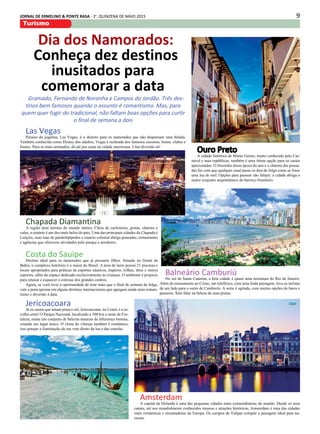 9JORNAL DE ERMELINO & PONTE RASA - 2a
. QUINZENA DE MAIO 2015
Turismo
Dia dos Namorados:
Conheça dez destinos
inusitados para
comemorar a data
Gramado, Fernando de Noronha e Campos do Jordão. Três des-
tinos bem famosos quando o assunto é romantismo. Mas, para
quem quer fugir do tradicional, não faltam boas opções para curtir
o final de semana a dois
Ouro Preto
A cidade histórica de Minas Gerais, muito conhecida pelo Car-
naval e suas repúblicas, também é uma ótima opção para os casais
apaixonados. O friozinho dessa época do ano e o charme das pousa-
das faz com que qualquer casal passe os dias de folga como se fosse
uma lua de mel. Opções para passear não faltam: a cidade abriga o
maior conjunto arquitetônico do barroco brasileiro.
Balneário Camburiú
No sul de Santa Catarina, a bela cidade é quase uma miniatura do Rio de Janeiro.
Além do monumento ao Cristo, um teleférico, com uma linda paisagem, leva os turistas
de um lado para o outro de Camboriú. A noite é agitada, com muitas opções de bares e
passeios. Sem falar na beleza de suas praias.
Amsterdam
A capital da Holanda é uma das pequenas cidades mais extraordinárias do mundo. Desde os seus
canais, até aos mundialmente conhecidos museus e atrações históricas, Amsterdam é uma das cidades
mais românticas e encantadoras da Europa. Os campos de Tulipas compõe a paisagem ideal para na-
morar.
Las Vegas
Paraíso da jogatina, Las Vegas, é o destino para os namorados que não dispensam uma balada.
Também conhecida como Disney dos adultos, Vegas é recheada dos famosos cassinos, festas, clubes e
boates. Para os mais animados, dá até pra casar na cidade americana. Uma diversão só!
Costa do Sauipe
Destino ideal para os namorados que já possuem filhos. Situado no litoral da
Bahia, o complexo hoteleiro é o maior do Brasil. A área de lazer possui 21 piscinas e
locais apropriados para práticas de esportes náuticos, trapézio, trilhas, tênis e outros
esportes, além do espaço dedicado exclusivamente às crianças. O ambiente é propício
para relaxar e esquecer o estresse dos grandes centros.
Agora, se você tiver a oportunidade de tirar mais que o final de semana de folga,
vale a pena apostar em alguns destinos internacionais que agregam ainda mais roman-
tismo e diversão à data.
Chapada Diamantina
A região atrai turistas do mundo inteiro. Cheia de cachoeiras, grutas, cânions e
vales, o cenário é um dos mais belos do país. Uma das principais cidades da Chapada é
Lençóis, suas ruas de paralelepípedos e casario colonial abriga pousadas, restaurantes
e agências que oferecem atividades pelo parque e arredores.
Jericoacoara
Já os casais que amam praia e sol, Jericoacoara, no Ceará, é a es-
colha certa! O Parque Nacional, localizado a 300 km a oeste de For-
taleza, reúne um conjunto de belezas naturais de diferentes biomas,
criando um lugar único. O clima do vilarejo também é romântico,
isso porque a iluminação da rua vem direto da lua e das estrelas.
 