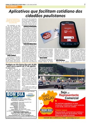 2JORNAL DE ERMELINO & PONTE RASA - 31 de Julho de 2015
Atualidades
Diretor Executivo:
Jornalistas (fl):
Gerente Comercial:
Contato Comercial:
Gerente Financeiro:
Diagramador:
Marketing:
Reporter Fotográfico:
Revisora:
Distrib./Logistica:
Divaldo Rosa
Silmara Galvão Nunes-MTb 51.096
Jeremias Telles
Eduardo Rocha
Ademir Rodrigues
Bruno Barreto Rosa
Ariane Andrade
Eduardo Rocha
Prof. Suseli Corumba
MULTI-Distrib.Jornais e Folhetos
As matérias publicadas são de exclusiva responsabilidade dos colaboradores e não representam
necessariamente a opinião do Jornal. Os nomes dos colaboradores e representantes comerciais
não mantém vínculo empregatício com a empresa.
REDAÇÃO E PUBLICIDADE
Fone/Fax: 2031-2364 / 2513-0928
Av. dos Guachos, 166 - 08030-360-Vl.Curuçá–SP
www.aconteceleste.com.br | E-mail: raleste@gmail.com
A marca Ermelino & Ponte Rasa existe a 11
anos e faz parte do Grupo Acontece de Jornais e Revistas
CIRCULAÇÃO: Itaim Paulista, Vl Curuçá, Jd Robrú,
Alto Tiete (Itaquá, Poá, Ferraz de Vasconcelos e Suzano)
Um veículo do GRUPO ACONTECE de Jornais e Revistas
Associado a:
Ed. 213 2ª Quinz.Julho.2015
Aplicativos que facilitam cotidiano dos
cidadãos paulistanos
Por meio de aplicativos o
cidadão tem acesso a uma
série de serviços para facili-
tar no dia a dia.
Para aproximar os servi-
ços que são oferecidos pelo
município dos paulistanos, a
Prefeitura de São Paulo vem
disponibilizando, uma série de
novos aplicativos com o ob-
jetivo de ajudar no cotidiano
dos cidadãos. Atualmente, com
apenas um toque no celular, o
paulistano pode receber infor-
mações sobre o clima ou trân-
sito, saber horário, itinerário
e a localização em tempo real
dos ônibus ou ainda carregar
o Bilhete Único. Os aplicativos
estão disponíveis gratuitamen-
te para download e nas dife-
rentes plataformas e sistemas
operacionais. O cidadão pode
ainda utilizar os aplicativos
com o sinal de internet gratui-
to disponibilizado em praças e
parques, por meio do programa
WiFi Livre SP.
Cadê o ônibus?
O aplicativo permite que o
usuário pesquise o itinerário
das linhas e horários de parti-
das dos ônibus, além de des-
cobrir os pontos mais próximos
do local onde está. O aplicativo
traz ainda a possibilidade do
usuário descobrir a localização
em tempo real do veículo e
como está o trânsito nas vias
por onde passam os coletivos.
Coletivo da Madrugada
Para auxiliar os usuários da
rede Noturno SPTrans, o aplica-
tivo tem função semelhante ao
“Cadê o ônibus?” e disponibi-
liza informações de linhas, ho-
rários de partida e qual ônibus
está mais perto de sua localiza-
ção. As informações, que usam
como base o banco de dados
da SPTrans, são atualizadas em
tempo real, de acordo com as
mudanças no trânsito e de ope-
ração das linhas.
PontoCertoBilheteÚnico
O aplicativo transforma o
celular em um posto de recarga
portátil ou o cidadão pode con-
sultar o saldo do Bilhete Único
por meio do smartphone. Ele
será apresentado na tela, junto
com a opção RECARGA/VT, na
qual será possível carregar o bi-
lhete com os créditos disponí-
veis, já comprados pelo usuário
ou pela empresa em que traba-
lha, no caso do Vale-Transpor-
te. Para fazer a recarga, é ne-
cessário fazer uma compra de
créditos na internet, enquanto
o Vale Transporte é comprado
pelos empregadores. O aplica-
tivo permite adquirir créditos
na hora, por meio de um cartão
de débito bancário, e já recar-
regar o cartão usando o celular.
Busca Saúde
Ele permite ao usuário con-
sultar endereços de hospitais,
Unidades Básicas de Saúde
(UBS), pontos de vacinação e
atendimentos de urgência e
emergência em um mapa geo-
referenciado. Com ele, é possí-
vel digitar o endereço do local
onde está, mora e trabalha e
verificar quais são as opções de
equipamentos públicos de saú-
de mais próximas.
CATe Eletrônico
Trata-se de um aplicati-
vo para busca e candidatura a
vagas de emprego disponíveis
não apenas na capital, mas
também na região metropoli-
tana. Por meio dele, é possível
ainda tirar dúvidas sobre cur-
sos de capacitação profissional
e seguro-desemprego, além de
consultar informações voltadas
ao Micro Empreendedor Indivi-
dual (MEI).
A Agência Nacional de
Transportes Terrestres (ANTT)
autorizou no dia 23 o reajuste
da Tarifa Básica de Pedágio em
vários postos de cobrança ao
longo da Rodovia Presidente
Dutra, que liga o Rio de Janeiro
a São Paulo. Os reajustes va-
riam entre 6,9% e 16,8%.
Segundo resolução da agên-
cia publicada no Diário Oficial
da União, nas praças de Morei-
ra César, Itatiaia e Viúva Graça,
o valor do pedágio para carros,
caminhonetes e furgões passa
de R$ 10,90 para 12,70. Já em
Arujá, Guararema Norte e Gua-
rarema Sul, o valor a ser pago
pelos motoristas sobe de R$
2,70 para R$ 2,90, enquanto na
praça de pedágio de Jacareí os
condutores terão que desem-
bolsar R$ 5,30. Antes, o valor
cobrado no local era R$ 4,80.
Já os motoristas de ca-
minhão e ônibus pagarão R$
38,10 nas praças de Moreira
Cesar, Itatiaia e Viúva Graça;
R$ 9,30, em Arujá, Guararema
Norte e Guararema Sul; e R$
16,80 na praça de pedágio de
Jacareí.
De acordo com a ANTT, os
novos valores entram em vigor
em 1º de agosto.
Segundo resolução da
agência publicada no
Diário Oficial, reajustes
variam entre 6,9% e
16,8%
Por Agência Brasil
Pedágio na Via Dutra fica até 16,8%
mais caro a partir de 1º de agosto
 