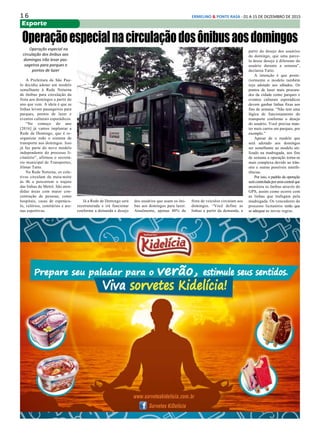 1 6 ERMELINO & PONTE RASA - 01 A 15 DE DEZEMBRO DE 2015
Esporte
Operaçãoespecialnacirculaçãodosônibusaosdomingos
Operação especial na
circulação dos ônibus aos
domingos irão levar pas-
sageiros para parques e
pontos de lazer
A Prefeitura de São Pau-
lo decidiu adotar um modelo
semelhante à Rede Noturna
de ônibus para circulação da
frota aos domingos a partir do
ano que vem. A ideia é que as
linhas levem passageiros para
parques, pontos de lazer e
eventos culturais esporádicos.
“No começo do ano
[2016] já vamos implantar a
Rede de Domingo, que é re-
organizar todo o sistema de
transporte aos domingos. Isso
já faz parte do novo modelo
independente do processo li-
citatório”, afirmou o secretá-
rio municipal de Transportes,
Jilmar Tatto.
Na Rede Noturna, os cole-
tivos circulam da meia-noite
às 4h e percorrem o trajeto
das linhas do Metrô. São aten-
didas áreas com maior con-
centração de pessoas, como
hospitais, casas de espetácu-
lo, velórios, cemitérios e are-
nas esportivas.
Já a Rede de Domingo será
reestruturada e irá funcionar
conforme a demanda e desejo
dos usuários que usam os ôni-
bus aos domingos para lazer.
Atualmente, apenas 40% da
frota de veículos circulam aos
domingos. “Você define as
linhas a partir da demanda, a
partir do desejo dos usuários
do domingo, que uma parce-
la desse desejo é diferente do
usuário durante a semana”,
declarou Tatto.
A intenção é que poste-
riormente o modelo também
seja adotado aos sábados. Os
pontos de lazer mais procura-
dos da cidade como parques e
eventos culturais esporádicos
devem ganhar linhas fixas aos
fins de semana. “Não tem uma
lógica de funcionamento do
transporte conforme o desejo
do usuário. Você precisa man-
ter mais carros em parques, por
exemplo.”
Apesar de o modelo que
será adotado aos domingos
ser semelhante ao modelo uti-
lizado na madrugada, aos fins
de semana a operação torna-se
mais complexa devido ao trân-
sito e outras possíveis interfe-
rências.
Por isso, o padrão da operação
serácontroladaporumacentralque
monitora os ônibus através do
GPS, assim como ocorre com
as linhas que trafegam pela
madrugada. Os vencedores do
processo licitatório terão que
se adequar as novas regras.
 