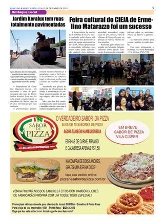 3ERMELINO & PONTE E RASA - 01 A 15 DE DEZEMBRO DE 2015
Destaque Local
Feira cultural do CIEJA de Erme-
lino Matarazzo foi um sucesso
A feira cultural foi resulta-
do do trabalho de um ano intei-
ro realizado pelos alunos, sob
a orientação dos professores e
apoio da equipe administrativa
do CIEJA, foram apresentados
a comunidade reflexões e pa-
lestras sobre saúde, alimenta-
ção saudável, meio ambiente,
Jardim Keralux tem ruas
totalmente pavimentadas
Após 20 anos de reivindicações,
população do bairro recebe
ruas totalmente pavimentadas,
é uma conquista da população
aguardada há muito tempo
A Subprefeitura de Erme-
lino Matarazzo iniciou em
novembro a obra de pavi-
mentação das ruas do Bairro
Jardim Keralux. Esta obra foi
uma grande conquista para os
moradores do Bairro, que há
20 anos reivindicam por essa
melhoria.
A pavimentação propor-
cionará inúmeros benefícios à
população, como o fácil aces-
so às residências, ao comércio
local, e irá ser um auxilio para
a fluidez de veículos e pedes-
tres.
Atendendo aos pleitos de
melhorias na infraestrutura da
cidade, a pavimentação irá con-
tinuar progressivamente até que
seja atingido 100% das vias lo-
cais.
Não é uma luta fácil, porém,
os pedidos estão sendo analisados
e atendidos visando o bem estar e
melhoria da população local.
sociedade sustentável, expo-
sição de arte, música, além de
oficinas de fotografia com ex-
posição de fotos e muitas ou-
tras atrações.
Realizada pelos alunos ins-
piradas em Sebastião Salgado,
reflexões sobre adoção cons-
ciente de animais de estimação,
oficinas sobre as profissões,
oficina de beleza e gastrono-
mia.
As matrículas abertas para
jovens e adultos já estão aber-
tas
Para mais informações o
endereço é Avenida Paranaguá
1954, telefone 2543-7188.
 