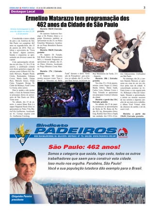 3ERMELINO & PONTE E RASA - 15 A 31 DE JANEIRO DE 2016
Destaque Local
São Paulo: 462 anos!
Somos a categoria que saúda, logo cedo, todos os outros
trabalhadores que saem para construir esta cidade.
Isso muito nos orgulha. Parabéns, São Paulo!
Você e sua população lutadora dão exemplo para o Brasil.
Somos a categoria que saúda, logo cedo, todos os outros
trabalhadores que saem para construir esta cidade.
Isso muito nos orgulha. Parabéns, São Paulo!
Você e sua população lutadora dão exemplo para o Brasil.
Chiquinho Pereira
presidente
SEDE:RUAMAJORDIOGO,126-BELAVISTA-SÃOPAULO-SP-TEL.:3242.2355-WWW.PADEIROS.ORG.BR
anuncio São Paulo 462 anos.indd 1 20/01/16 15:31
Ermelino Matarazzo tem programação dos
462 anos da Cidade de São PauloArtistas homenageiam os 462
anos da cidade nos dias 23, 24
e 25 de janeiro
Considerada a maior cidade
do país e da América do Sul,
São Paulo vai completar 462
anos na segunda-feira, dia 25
de janeiro de 2016. Para ce-
lebrar o aniversário da “Terra
da Garoa”, alguns cantores,
bandas e orquestras se apre-
sentarão em diversos cantos da
capital.
Com apresentações dividi-
das em três dias, 23, 24 e 25 de
janeiro, a celebração contará
com shows gratuitos e pagos de
artistas como Gilberto Gil, Da-
niela Mercury, Rappin Hood,
Criolo, Raimundos, Fabiana
Cozza, Maria Gadú, Tulipa
Ruiz, Marcelo Jeneci, Filipe
Catto, Vanguart, Bixiga 70,
Clube do Balanço, Funk Como
Le Gusta, entre outros.
Para te ajudar a não perder
nada, o Guia da Semana listou
os principais shows do aniver-
sário de São Paulo em 2016.
Tome nota:
No sábado, dia 23 de ja-
neiro, o cantor Mano Reú e o
rapper Rappind Hood (foto) se
apresentam no Palco Vila Ma-
ria/Vila Guilherme, localizado
na Av. Curuçá esquina com
Av. Guilherme Cotching.
Horário: 18h30 | Entrada:
gratuita
Os cantores Anderson Sos-
sêgo e Os Prettos (foto) e o
grupo Kisonzera também se
apresentam no dia 23, no Palco
Ermelino Matarazzo, localiza-
do na Praça Benedicto Ramos
Rodrigues.
Horário: 18h30 | Entrada:
gratuita
Os rappers Di Função,
Edi Rock (foto), do Racionais
MCs, e Amanda Negrasim se
apresentam no sábado, dia 23,
no Palco Glicério, localizado
na Praça Ministro Costa Man-
so.
Horário: 17h | Entrada:
gratuita
O funkeiro MC Garden
mostra sucessos como “Isso é
Brasil” e “Encostei no Baile
Funk” durante o show ‘Gera-
ção de Pensadores’, que acon-
tece no sábado, dia 23, no Par-
que Raul Seixas, localizado na
Rua Murmúrios da Tarde, 211
- Itaquera.
Horário: 20h | Entrada:
gratuita
Nos dias 23 e 24 de janeiro,
artistas como Negra Li (foto),
Banda Glória, Maria Gadú,
Carlos Lyra, Fabiana Cozza e
Tony Tornado se apresentam
nos principais Centros Culturais
da cidade.
Horário: a partir das 11h |
Entrada: gratuita
No sábado, dia 23 de janei-
ro, acontecem as apresentações
de Bicho de Pé, Ratos de Po-
rão, KL Jay, Raimundos (foto),
Gog, Rashid, Seu Chico e Supla
nas unidades dos CEUs (Cen-
tros Educacionais Unificados)
em São Paulo.
No domingo, dia 24, a can-
tora Daniela Mercury se apre-
senta em cima de um trio elé-
trico pelas ruas da cidade. A
concentração acontece na Av.
Faria Lima e o trio seguirá pela
Av. Rebouças e Rua da Conso-
lação. Durante a apresentação,
a artista vai mostrar sucessos
de sua carreira e algumas can-
ções de seu mais novo trabalho,
o álbum Vinil Virtual, além
de clássicos do samba e até do
rock’n’roll.
Horário: a partir das
15h30 | Entrada: gratuita
 