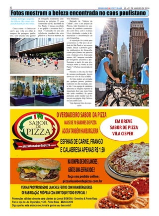 4 ERMELINO & PONTE RASA - 15 a 31 DE JANEIRO DE 2016
Fotos mostram a beleza encontrada no caos paulistano
Sábado, domingo e segunda:
das 13hs às 19hs. Aviso: a ex-
posição ficará por dois meses.
Com o tema “A beleza no
caos”, que volta seu olhar às
imagens da paisagem paulis-
tana, será lançada uma galeria
de fotografia totalmente cola-
borativa no próximo 23 para
comemorar os 462 da cidade de
São Paulo. O espaço escolhido
é um galpão - Armazém da Ci-
dade - localizado em uma das
referências mundiais das artes
plásticas: o Beco do Batman, na
Vila Madalena.
Batizado de “Galeria da
Cidade”, esse é um projeto da
Phooto, líder brasileira no seg-
mento de produtos customiza-
dos com fotos, com o Catraca
Livre, destinado a ajudar a de-
mocratizar a disseminação da
arte fotográfica.
A exposição foi criada para
comemorar os 462 anos da ci-
dade de São Paulo e, ao mesmo
tempo, lançar a primeira gale-
ria colaborativa de fotografia,
criada pela Phooto em parceria
com o Catraca Livre. Exposição
mostra 462 imagens enviadas
por fotógrafos amadores e pro-
fissionais a partir de uma pro-
vocação sobre a cidade de São
Paulo: “A beleza encontrada no
caos”.
Durante os três dias do final
de semana prolongado, haverá
shows ao vivo de Jazz e MPB.
As fotos podem ser enviadas
por qualquer pessoa, preferen-
cialmente em alta resolução, nes-
te link. Uma equipe de curadores
seleciona as imagens expostas (é
importante dizer que essas fotos
não serão vendidas). Se quiser
participar, pode mandar suas fo-
tos por essa página -http://beleza-
nocaos.tumblr.com/
Veja algumas fotos da expo-
sição.
 